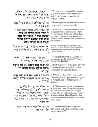 Ë‡ÏÈÙ Ì‰» ¯Ó‡ eÙÒ‡∆ ¯L¬«¿ 17
     « ƒ ∆Ï « » ¿∆ ∆‡ÎÂ                17 Y cuando se reunieron Pilat les dijo:
  Â
  …‡ N‡·¯· ÁÈƒ‡L eˆ¯z el‡Ó ‰ÊÈ‡
        « «« « » ∆ ¿ƒ ≈ ≈ ∆ ≈          “¿A cuál de estos desean ustedes que
                                       suelte? ¿A Barabás o a Yeshúa, el
              - ?ÁÈL » ‡¯˜ƒL ÚeL≈
                 « ƒÓ »¿p ∆ « È        llamado Mashíaj?”
˙‡¿N ÏÚL Ú„…È ‰È» Ë‡ÏÈÙL ÈÙ¿ 18
 « ƒ « ∆ « ≈Â »‰ « ƒ ¿ ƒÏ              18 Esto fue porque tenía conocimiento de
                       - .Á˜¿ƒ Ìpƒ
                           «Ï »Á       que por odio lo habían agarrado.

 ‰Á¿L …zLƒ ‡qƒa ·LÂÈ …„…Ú·e 19
   »Ï » Â ¿‡ ≈k« ≈… Â Â ¿              19 Y mientras él estaba sentado en su trono,
      » n ƒ Èƒ‡ ‰∆ÈÁ‡ ¯Ó‡Ï ÁÈÏL …Ï
      Í ¿Ó ¬ »Ï ƒ¬ … ≈ « ƒ» Â          su esposa le mandó un mensajero a decir:
                                       “Te imploro que de ninguna manera digas
     „‚∆k ¯·c ¯Ó‡z ‡… ÔÈ ƒ ÌeM«L
      ∆ ¿ » » « … Ï »¿Ú         a∆     una palabra contra este justo porque esta
    Èz¿«Ò ‰Ï¿l « ˙‡Ê¿L ˜Èc« …˙…‡
     ƒÏ·» »È «‰ …a ∆ ƒˆ Â Â            noche he sufrido muchas cosas en una visión
                                       por causa de él”.
         - .…„Ú« ‰‡¯n« ÌÈa « ÌÈƒÈ ¿ƒ
             Â ¬a ∆ ¿«a ƒ¯ » Ú
eÏÈ‰˜ƒ ˙c« È≈˜ƒ ÌÈƒ‰…‰ ÈÏ…„‚e 20
   ƒ ¿‰ »‰ ¿ÊÂ¿ ¬k« ≈Â ¿               20 Pero los principales sacerdotes y los
                                       ancianos en conocimiento persuadieron al
.˙Èn« ÚeL≈L¿ N‡·¯· ˙‡ eÏ‡Lƒ ÌÚ»
   ƒÈ « È ∆Â « «« ∆ ¬ ¿È »Ï            pueblo (para) que pidieran a Barabás y
                                       Yeshúa muriera.
                                -
 eˆ¯z Ì‰Ó ‰ÊÈ‡ Ë‡ÏÈÙ Ì‰» ÔÚ»Â 21
   ¿ƒ ∆ ≈ ∆ ≈ « ƒ ∆Ï ≈È ¿              21 Y Pilat les respondió: ¿A cuál de los
                                       dos quieren que les soltemos?” Ellos
       - .N‡·¯· e¯Ó‡ Ì‰¿ .ÁÈƒp ∆
             « «« ¿ » ≈Â « »L          dijeron: “¡A Barabás!”

 ‰N¡‡ ‰Ó Î"‡ Ë‡ÏÈÙ Ì‰» ¯Ó‡È¿ 22
   ∆Ú∆ «          « ƒ ∆Ï « …Â          22 Pilat les dijo: “Si es así, ¿qué haré con
      e Ú Ìl ÎÂ .ÁÈL » ‡¯˜ƒ‰ ÚeL≈Ó
        » »e ¿ « ƒÓ »¿p « « È          Yeshúa el llamado Mashíaj?” Todos
                                       contestaron que debía ser colgado”.
                          - .‰Ï˙ƒL
                              ∆¿ i ∆
 .‰N» ‰Ú¯ …ÊÈ‡ Ì‰» ¯Ó‡ Ë‡ÏÈÙÂ 23
    »Ú » » Â ≈ ∆Ï « » « ƒ              23 Y Pilat les dijo: “¿Qué mal hizo?”
Â Â ¿È … Â ¿È ƒÚÂ » ∆Â « ≈Â
…‰…Ï˙ƒ Â‰…Ï˙ƒ ÌÈ˜¬…Ê eÈ‰ ˜Ê…Áa Ì‰¿     Entonces gritaron vigorosamente: “¡Que
                                       lo cuelguen, que lo cuelguen, que lo
                          - .…‰…Ï˙ƒ
                             Â Â ¿È    cuelguen!”

      ‰È» ‡…L …˙…‡¯a N…Ë‡ÏÈt 24
       »‰ l ∆ Â Â ¿ƒ Â « ƒe            24 Y Pilatos cuando vio que no tenía poder
                                       de resistencia y no podía hacer ninguna paz
   ¯·c ÌeL ÌÈÏL«¿ Ï…ÎÈ ‡…¿ ‰Óe˜z
    »»        ƒ¿‰Ï Â » ÏÂ » ¿          con ellos, antes de que surgiera una gran
   ‰ËË˜ ‰Ê „Ú¿ Ìe˜i ∆ Ì„Â˜ Ì‰nƒ
     »» ¿ ∆ «a ¿L ∆ ∆ »Ú               disputa entre el pueblo, cogió agua y se lavó
 È≈Ùƒ ÂÈ„È ıÁ¯Â ÌÈ « Á˜» ÌÚ» ‰Ï…„b
   ¿a »» « »¿ ƒÓ «Ï »a »Â ¿            las manos delante del pueblo y dijo: ¡Soy
                                       inocente (de la sangre). Tengan cuidado con
  ÌÎ» e¯ÓL .Ì‰Ó È˜ Èƒ‡ ¯Ó‡¿ ÌÚ‰
   ∆Ï ¿ » ∆ ≈ ƒ» ¬ « »Â ≈≈             lo que hacen”.
                       - .eNÚz ‰Ó
                            ¬« «
    ‰È¿ƒ …Óc e¯Ó‡¿ ÌÚ‰ Ïk e Ú¿ 25
     ∆‰È Â » ¿ »Â ≈≈ » »Â              25 Y todo el pueblo respondió y dijo:
                - .e Ú¯Ê ÏÚ¿ e ÈÏÚ
                     ¿ «» «Â ≈»        “¡Su sangre será sobre nosotros y sobre
                                       nuestra simiente!”



                                  110
 