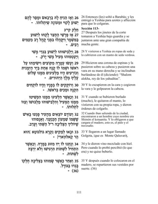 Ì‰» ¯ÒÓe N‡·¯· d» ÁÈƒ‰ Ê‡¿ 26
   ∆Ï « »     « «« Ï « ≈ »Â            26 Entonces (les) soltó a Barabás; y les
                                       entregó a Yeshúa para azotes y aflicción
     - .…‰…Ï˙ƒ˘ ‰»…ÚÓe Èe˜Ï ÚeL≈
        Â Â ¿È ¿ Â ≈      »« È         para que lo colgaran.
                                       Sección 113-
                       ‚"È˜ ˜ÏÁ
                              ∆≈       27 Después los jinetes de la corte
     ÚeL≈Ï eÁ˜» ¯ˆÁ‰ ÈL »t Ê‡ 27
     « Èƒ ¿Ï ≈»∆ ≈¯ » »                tomaron a Yeshúa bajo guardia y se
ÌÈn«Ó ·¯ Ï‰˜ È≈Ùƒ eÏ‰wƒ ¯ÓL ƒa
  ƒÚ ≈ » » » ¿a ¬ »ÈÂ¿ » ¿n«           juntaron ante una gran compañía de
                         - .ÌÈa «
                              ƒ¯       mucha gente.

      ÈL ∆ È„‚a ÚeL≈Ï e‰eLÈa¿«Â 28
       ƒÓ ≈¿ƒ « Èƒ          ƒÏÈ ¿      28 Y vistieron a Yeshúa en ropas de seda y
                                       lo cubrieron con un manto de seda verdosa.
         - .˜¯» ÈL ∆ ÏÈÚÓ e‰eÙËÚ«Â
             …È ƒÓ ƒ¿          ¿«È ¿
 ÏÚ e‰ÓÈN ƒ ÌÈˆ…wÓ ‰¯ËÚ eNÚ¿ 29
  « ≈ ƒÈÂ ƒÂ ƒ »»¬ »Â                  29 Hicieron una corona de espinas y la
˙ÈƒÓ¿‰ „i« ˙Á‡ ‰»˜ …Ï …ÓL …L‡¯
   »i« »a «« » Â Â ¿e Â …              pusieron sobre su cabeza y pusieron una
                                       vara en su mano derecha y se inclinaban
   Ì…ÏL epn ƒ ÌÈ‚ÈÚ¿Ó eÈ‰ ÌÈÚ¯…ÎÂ
     Â » ∆Ó ƒ ƒÏ « » ƒ ¿Â ¿            burlándose de él (diciendo): “Shalom
              - .ÌÈ„e‰i« ¿ ∆Ó » ÈÏÚ
                    ƒ ¿‰ ÍÏ ∆ Í ∆»     alekha, rey de los yahuditas”.

   ÌÈÁ˜ÂÏ eÈ‰¿ ÂÈ»Ù¿ …Ï ÌÈ˜ ¿…¯Â 30
     ƒ ¿… »Â »a Â         ƒ˜Â ¿        30 Y lo escupieron en la cara y cogieron
             - .…L‡¯¿ ÌÈk «e ‰»˜ƒ
                Â …a ƒÓ          ¿‰    la vara y le golpearon la cabeza.

     eËÈL¿‰ epn ƒ e‚ÈÚ¿‰ ¯L¬«¿ 31
        ƒÙƒ ∆Ó ƒÏƒ ∆‡ÎÂ                31 Y cuando se hubieron burlado
Â «Â Â Ï «
…eˆ¿ …Lea¿Ó e‰eLÈa¿‰¿ ÏÈÚn« epn ƒ
                 ƒÏƒÂ ƒ¿‰ ∆Ó           (mucho), le quitaron el manto, lo
                                       vistieron con su propia ropa, y dieron
                        - .…˙eÏ˙ƒ
                           Â ¿Ï        órdenes de colgarlo.
LÈ‡» eÚ‚t ¯ÈÚ‰Ó ÌÈ‡ˆ…È Ì„…ÚÂ 32
  ƒa ¿» ƒ» ≈ ƒ¿Â »Â ¿                  32 Cuando iban saliendo de la ciudad,
                                       encontraron a un hombre cuyo nombre era
     e‰eÒ»‡« .ÈƒÚ«k« Ô…ÚÓL …ÓM ∆
          ¬Â ¬ ¿‰ Â ¿ ƒ Â ¿L           Shimón el kenaanita. Y lo obligaron a que
   .·¯Ú¿ È˙M« Ï"¯ ‰·ÈÏv« ¿ ÈÏ…iL
     ≈»Â ƒ ¿‰       » ƒ¿‰ Í ƒÂ ∆       cargara el madero, esto es, el palo y el
                                       travesaño.

 ‡e‰[ ‡Ë…‚Ï…‚ ‡¯˜ ÌÈ˜ ≈¿ e‡·e 33
       «Â Â »¿ƒ ƒÓÏ »                  33 Y llegaron a un lugar llamado
                 - [È¯‡ÂeÏ‡˜ ¯‰
                     ƒ« « «            Golgota, [que es Monte QaluvariÔ,

  ¯L¬«¿ .‰¯n« ‚efÓ ÂÈ«…Ï e ˙»Â 34
   ∆‡ÎÂ »»a ƒ ƒÈ Â ¿ ¿                 34 y le dieron vino mezclado con hiel.
   ‰ˆ¯È ‡…¿ eLÈb ¿‰ ˙…zLƒ ÏÈÁ˙‰
    ∆ ¿ƒ ÏÂ ƒ¯ ƒ Â ¿Ï ƒ ¿ ƒ            Pero cuando lo probó percibió (lo que
                                       era) y no quiso beberlo.
                       - .˙…zLƒ
                            Â ¿Ï
Â ¿∆ » ƒ¿a
…˜ÏÁ ‰·ÈÏv« e‰eÓN ¯L¬« ¯Á‡¿ 35
                » ∆‡k ≈«Â              35 Y después cuando lo colocaron en el
                    .Ï¯…b« e„‚»
                      »Â a ¿a          madero, se repartieron sus vestidos por
                                       suerte. (36)
                         - (36)



                                  111
 