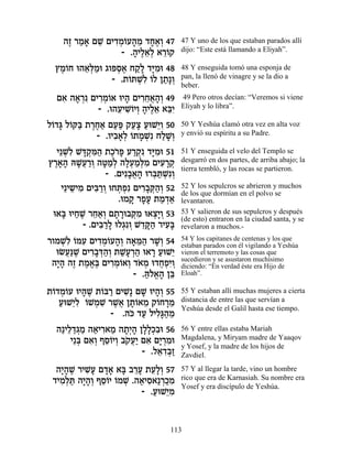‰Ê ¯Ó‡ ÌL ÌÈ„Ó…Ú‰Ó „Á‡¿ 47
    ∆ « » ≈ ƒ¿Â » ≈ »∆Â               47 Y uno de los que estaban parados allí
                 - .‰ÈÏ‡¿ ‡¯…˜
                    » ∆≈Ï ≈Â          dijo: “Este está llamando a Eliyah”.

  ıÓ…Á e‰‡¿Óe ‚ÂtÒ‡ Á˜» „i ƒe 48
   ∆Â    ≈l «    ¿∆ «Ï »Ó             48 Y enseguida tomó una esponja de
                - .˙…zLƒ …Ï Ô˙»Â
                    Â ¿Ï Â « ¿        pan, la llenó de vinagre y se la dio a
                                      beber.
  Ì‡ ‰‡¯ ƒ ÌÈ¯Ó…‡ eÈ‰ ÌÈ¯Á‡‰¿ 49
   ƒ » ¿ ƒ¿Â » ƒ≈¬»Â                  49 Pero otros decían: “Veremos si viene
             - .e‰ÚÈLÂÈÂ ‰ÈÏ‡ ‡aƒ
                  ≈ ƒ…¿ » ∆≈ ≈È       Eliyah y lo libra”.

Ï…„b Ï…w« ˙¯Á‡ ÌÚt ˜Úˆ ÚeL≈Â 50
 Â » Â a ∆∆« «« «» « Èƒ               50 Y Yeshúa clamó otra vez en alta voz
            - .ÂÈ·‡¿ …˙ÓL ÁÏL¿
                 ƒ»Ï Â » ¿ƒ «»Â       y envió su espíritu a su Padre.

  È≈Lƒ Lc ¿n« ˙Î…t Ú¯˜ „i ƒe 51
     ¿Ï »˜ ƒ‰ ∆¯» «¿ƒ »Ó              51 Y enseguida el velo del Templo se
ı¯‡‰ dL¬¯Â ‰h «¿ ‰ÏÚÓ¿Ó ÌÈÚ¯˜
 ∆»» »Ú «¿ »ÓÏ »¿«l ƒ ƒ »¿            desgarró en dos partes, de arriba abajo; la
                                      tierra tembló, y las rocas se partieron.
                 - .ÌÈƒ·‡‰ e¯a «L ¿
                        »¬» ¿z ¿ƒÂ
    È≈È˘ÈÓ ÌÈa «Â eÁz¿ƒ ÌÈ¯·w«¿ 52
       ≈ ƒ ƒ¯ ¿ ¿Ù ƒ» ¿‰Â             52 Y los sepulcros se abrieron y muchos
                                      de los que dormían en el polvo se
                     .eÓ˜ ¯ÙÚ ˙Ó„‡
                         » »» « ¿«    levantaron.
 e‡a eÈÁL ¯Á‡¿ Ì˙¯e·w ƒ e‡ˆ»Â 53
    » « ∆ ≈«Â » » ¿Ó ¿È ¿             53 Y salieron de sus sepulcros y después
                                      (de esto) entraron en la ciudad santa, y se
          - .ÌÈa «Ï eÏ‚ƒÂ L„w« ¯ÈÚ»
               ƒ¯ » ¿ ¿ ≈»‰ ƒa        revelaron a muchos.-
¯ÂÓLƒ …nÚ ÌÈ„Ó…Ú‰¿ ‰‡n« ¯L¿ 54
   ¿Ï Â ƒ ƒ¿Â »Â » ≈‰ »Â              54 Y los capitanes de centenas y los que
                                      estaban parados con él vigilando a Yeshúa
  eNÚ«L ÌÈ¯·c«¿ ˙L»¯‰ e‡¯ ÚeL≈
    ¬p ∆ ƒ»¿‰Â «Ú ¿« » « È            vieron el terremoto y las cosas que
                                      sucedieron y se asustaron muchísimo
 ‰È» ‰Ê ˙Ó‡∆ ÌÈ¯Ó…‡Â „‡Ó e„ÁÙƒÂ
  »‰ ∆ ∆ ¡a ƒ¿Â ¿ … ¿ ¬¿È ¿           diciendo: “En verdad éste era Hijo de
                     - .dÏ‡‰ Ôa
                        «…¡» ≈        Eloah”.

˙…„Ó…Ú eÈ‰L ˙…a¯ ÌÈL ÌL eÈ‰¿ 55
 Â ¿Â » ∆ Â « ƒ» » »Â                 55 Y estaban allí muchas mujeres a cierta
   ÚeL≈Ï …LÓL ¯L¬ Ô˙…‡Ó ˜…Á¯Ó
   « Èƒ Â ¿ ƒ ∆‡ »Â ≈ Â »≈            distancia de entre las que servían a
                                      Yeshúa desde el Galil hasta ese tiempo.
               - .‰k „Ú ÏÈÏ»‰Ó
                    … « ƒb« ≈
  ‰«ÈÏ„‚Ó ‰‡È¯‡Ó ‰˙¿‰ ÔÏ»¿ƒe 56
     ≈ «¿« « ƒ « »È» »ÏÎ·             56 Y entre ellas estaba Mariah
      È≈a Ì‡¿ ÛÒ…ÈÂ ·˜Ú« Ì‡ ÌÈ ¿Óe
        ¿ ƒÂ ≈Â ¿ … ¬È ƒ »¯ ƒ         Magdalena, y Miryam madre de Yaaqov
                                      y Yosef, y la madre de los hijos de
                         - .Ï‡„·«
                             ≈ ƒ¿Ê    Zavdiel.

  ‰È»L ¯ÈL» Ì„‡ ‡a ·¯Ú ˙Ú»¿ 57
   »‰ ∆ ƒÚ »» » ≈» ≈ÏÂ                57 Y al llegar la tarde, vino un hombre
 „ÈÓ¿z ‰È»¿ ÛÒ…È …ÓL .‰‡ÈÒ‡«¯ÎÓ
   ƒÏ « »‰Â ≈Â Â ¿ « ƒ ¿«ƒ            rico que era de Karnasiah. Su nombre era
                                      Yosef y era discípulo de Yeshúa.
                       - .ÚeL≈Ó
                          « Èƒ


                                 113
 