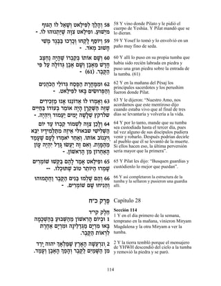 Ûeb‰ …Ï Ï‡L¿ Ë‡ÏÈt¿ ¿ «‰¿ 58
         « Â « »Â « ƒÏ ÍÏ»Â           58 Y vino donde Pilato y le pidió el
                                      cuerpo de Yeshúa. Y Pilat mandó que se
  - .…Ï e‰e ˙«L ‰e ƒ Ë‡ÏÈt .ÚeL≈Ó
     Â      ¿i ∆ »ˆ « ƒÂ « È          lo dieran.
     ÈL ∆ „‚∆a eÎ¯ÎÂ eÁ˜» ÛÒ…ÈÂ 59
       ƒÓ ∆a« ¿»¿ ¿Ï ≈Â ¿             59 Y Yosef lo tomó y lo envolvió en un
                      - .„‡Ó ·eLÁ
                          …¿     »    paño muy fino de seda.

   ·ˆÁ∆ ‰È»L …¯·˜¿ …˙…‡ ÌL¿ 60
    «¿ »‰ ∆ Â ¿ ƒa Â Â »Â             60 Y allí lo puso en su propia tumba que
  Èt ÏÚ ‰Ï…„b Ô·‡ ÌL¿ Ô·‡Ó L„Á
   ƒ « »Â ¿ ∆∆ »Â ∆∆ ≈ »»             había sido recién labrada en piedra y
                                      puso una gran piedra sobre la entrada de
                   - (61) .¯·w«
                            ∆ ∆‰      la tumba. (61)

   ÌÈƒ‰…‰ ÈÏ…„b ÁÒt« ˙¯Án ƒe 62
      ¬k« ≈Â ¿ «∆‰ »√»Ó               62 Y en la mañana del Pésaj los
                                      principales sacerdotes y los perushim
        - .Ë‡ÏÈt e‡a ÌÈN ¯t«¿
              « ƒÏ » ƒe ¿‰Â           fueron donde Pilat.

     ÌÈ¯Èk¿Ó e ‡ e ≈…„‡ …Ï e¯Ó‡¿ 63
       ƒ ƒÊ « » Â ¬ Â ¿ »Â            63 Y le dijeron: “Nuestro Amo, nos
                                      acordamos que este mentiroso dijo
 ÌÈi«« …„…Úa ¯Ó…‡ ‰È» Ô¯˜ «‰ ‰f ∆
   ƒÁa Â Â ¿ ≈Â »‰ »¿M« ∆L            cuando estaba vivo que al final de tres
  - .‰È¿ƒÂ „ÂÓÚ« ÌÈÓ» ‰L»L ı˜¯Ï˘
      ∆‰È ¿ ¬È ƒÈ »Ï ¿                días se levantaría y volvería a la vida.

    Ì…È „Ú …¯·˜ ¯…ÓLƒ ‰e ƒ ÔÎ»¿ 64
      Â « Â ¿ ƒ Â ¿Ï »ˆ ≈ÏÂ           64 Y por lo tanto, mande que su tumba
                                      sea custodiada hasta el tercer día, pues
‡aƒ ÂÈ„ÈÓ¿z ƒ ‰ÊÈ‡ ÈÏÂ‡·˘ ÈL ƒM«
  ≈È » ƒÏ «Ó ∆ ≈             ƒÈÏ ¿‰   tal vez alguno de sus discípulos pudiera
„ÓÚL ÌÚ» e¯Ó‡È ¯Á‡¿ .…˙…‡ ·… ¿ƒ
 «» ∆ »Ï ¿ … ≈«Â Â Â Â ‚ÈÂ¿           venir y robarlo. Después podrían decirle
                                      al pueblo que él se levantó de la muerte.
  Ô…Ú ‰È¿ƒ Ï„b eNÚ« ‰Ê Ì‡¿ .˙Ân«Ó
   Â» ∆‰È «» ¬È ∆ ƒÂ ∆»‰ ≈            Si ellos hacen eso, la última perversión
               - .Ô…L‡¯‰ ÔÓ Ô…¯Á‡‰
                   Â ƒ» ƒ Â ¬«»       sería mayor que la primera”.

ÌÈ¯Ó…L eLw« Ì‰» ¯Ó‡ Ë‡ÏÈt 65
  ƒ¿Â      ¿a ∆Ï « » « ƒÂ             65 Y Pilat les dijo: “Busquen guardias y
      -- .eÏÎezL ·…Ë ¯˙…i‰ e¯ÓL
            ¿ ∆ Â ≈Â « ¿ »            custódienlo lo mejor que puedan”.

 e‰eÓ˙Á« ¯·w« ÌÈp« eÓÏL Ì‰¿ 66
     » ¬Â ∆ ∆‰ ƒa ¿» ≈Â               66 Y así completaron la estructura de la
                                      tumba y la sellaron y pusieron una guardia
            - .ÌÈ¯Ó…L ÌL eÁÈƒ‰¿
                 ƒ¿Â »       ≈Â       allí.


                         Á"Î ˜¯t
                              ∆∆      Capítulo 28
                                      Sección 114
                          „"È˜ ˜ÏÁ
                                ∆≈    1 Y en el día primero de la semana,
 ‰Ó∆L«¿ Úe·M«Ó Ô…L‡¯‰ Ì…È·e 1
   »Î ¿‰a « ¿‰ ≈ Â ƒ» Â ¿             temprano en la mañana, vinieron Miryam
    ˙¯Á‡ ÌÈ ¿Óe ‰»ÈÏ„‚Ó ÌÈ ¿Ó e‡a
      ∆∆« »¯ ƒ     ≈ «¿« »¯ ƒ »       Magdalena y la otra Miryam a ver la
                      .¯·w« ˙…‡¯Ï
                        ∆ ∆‰ Â ¿ƒ     tumba.

  „¯È ‰Â‰È ¿ ‡¿n ∆ ı¯‡‰ ‰L¬¯ ƒÂ¿2
    «»     Í»Ï «L ∆»» »Ú ¿            2 Y la tierra tembló porque el mensajero
 .„ÓÚ¿ Ô·‡‰ ¿ Ù‰¿ ¯·w« ÌÈ «M« ÔÓ
                                      de YHWH descendió del cielo a la tumba
   «»Â ∆∆» Í«»Â ∆ ∆Ï ƒÓ »‰ ƒ          y removió la piedra y se paró.


                                 114
 