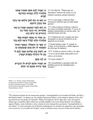 e‡· ∆ e¯Ó‡z Ì˙… Ì‰» e¯Ó‡¿ 13
            …L ¿ … »‡ ∆Ï ¿ »Â                          13 y les dijeron: “Digan que sus
             ÌÎ„…Úa e‰e·¿‚Â ‰Ï¿Ï ÂÈ„ÈÓ¿z
               ∆ ¿Â ¿    »¿ »È » » ƒÏ «                discípulos vinieron de noche y se lo
                                                       robaron mientras ustedes dormían”.
                                   .ÌÈƒL¿
                                       »È
      ¯a «¿ Èƒ‡ Ë‡ÏÈt ÔÊ… ¿ ‡·» ‰Ê Ì‡¿ 14
       ≈„ ¬ « ƒ ∆‡Ï …È ∆ ƒÂ                            14 Y si esto llega a oídos de Pilat
                                                       nosotros le diremos que los debe dejar
                        .ÌÎÁÈƒÈ ÔÈ ƒa …nÚ
                           ∆¿ ¿ »¿Ú¿ Â ƒ               quietos”.

        Â ¿ ≈ ¿ »Â «a« ƒ‰ »Ï ≈Â
        …Ók Ôk e¯Ó‡¿ Ú≈Ën« eÁ˜» Ì‰¿ 15                 15 Y ellos tomaron el dinero y dijeron
                                                       así como los habían instruido. Y esa es la
              ÔÈa „…q¿ ¯·c« ‰ÊÂ .Ìe„nƒL
                ≈ Â a » »‰ ∆¿       ¿l ∆               palabra (mantenida) en secreto entre los
                    .‰f« Ì…i‰ „Ú ÌÈ„e‰i«
                      ∆‰ Â « « ƒ ¿‰                    yahudim hasta este día.

           ¯N» ÌÈ ¿‰ ¯L¬« ‰Ê ¯Á‡¿ 16
            »Ú ƒ«M« ∆‡k ∆ ≈«Â                          16 Y después de esto, cuando sus doce
                                                       discípulos se fueron al Galil él se les
       ¯‰» Ì‰» ‰‡¯ ƒ ÏÈÏ»Ï eÎÏ‰ ÂÈ„ÈÓ¿z
        »a ∆Ï » ¿ ƒb« ¿» » ƒÏ «                        apareció en el monte

         e‰e‡¯ ¯L¬«¿ .eÏl«˙‰ …a ¯L¬ 17
               » ∆‡ÎÂ ¿t ¿ ƒ Â ∆‡                      17 donde habían orado. Y cuando lo
                                                       vieron, se le postraron, y había algunos
         .…a e˜Ù˙Òƒ˘ Ì‰Ó L≈Â …Ï eÂÁz ¿‰
          Â     ¿« ¿ ¿ ∆ ≈ È¿ Â ¬ «Lƒ                  de ellos que lo dudaron.
        ÈÏ Ì‰» ¯Ó‡¿ Ì‰ÈÏ‡ ·¯˜ ÚeL≈Â 18
         ƒ ∆Ï « »Â ∆ ≈¬ «» « Èƒ                        18 Y Yeshúa se acercó a ellos y les dijo:
              .ı¯‡»e ÌÈ «M« ˙ÏÂÎi« Ïk Ô˙»
                ∆»· ƒÓ »a ∆ ¿‰ … «                     “A mí se me ha dado todo poder en el
                                                       cielo y en la tierra.
                                          Ìz« eÎÏ 19
                                           ∆‡ ¿          19 vayan ustedes 22

         ÌÈ¯·c« Ïk ÌÈi «Ï Ì˙…‡ e¯ÓL¿ 20
           ƒ»¿‰ … ≈˜¿ »Â         ¿ »Â                  20 y (enseñen)les a guardar todas las
                                                       palabras que les he mandado para
              .ÌÏ…Ú „Ú ÌÎ˙‡ È˙Èe ƒ ¯L¬
                »Â « ∆¿ ∆ ƒ ≈Èˆ ∆‡                     siempre”.



_________________________________________

Editor: J. A. Alvarez, Camuy, Puerto Rico
Composición terminada en mayo 16 del 2008
Formato terminado en agosto 2 del 2008
Revisión final terminada en agosto 30 del 2009
Fuente hebraica: Dor.tt



 22La fórmula trinitaria de los manuscritos griegos, “sumergiéndolos en el nombre del Padre, del Hijo y
del Espíritu Santo”, no aparece en este antiguo manuscrito hebreo, como tampoco aparece en las citas
que hicieron de este pasaje los llamados “Padres de la Iglesia” de los siglos dos y tres. Esto parece
indicar que en aquellos siglos todavía no se había añadido a los textos dicha fórmula. Sin embargo,
algunos Padres, como Jerónimo y otros, citaron de otros manuscritos que decían “sumergiéndolos en
mi nombre”, lo cual concuerda con la fórmula empleada por los shelijim (los apóstoles), que sumergían
a los conversos “en el nombre de Yeshúa”, como se informa varias veces en el libro de los Hechos.

                                                   116
 