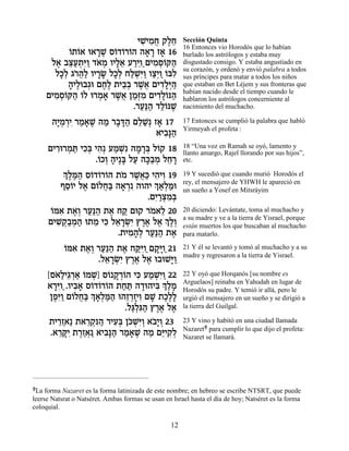 ÈL ƒÁ ˜ÏÁ
                              ƒÈÓ¬ ∆≈                   Sección Quinta
                                                        16 Entonces vio Horodós que lo habían
           Â˙…‡ e‡¯L Ò…„…¯…‰ ‰‡¯ Ê‡ 16
           …Â      »∆ Â Â Â » » »                       burlado los astrólogos y estaba muy
      Ï‡ ·v«˙ƒÂ „‡Ó ÂÈÏ‡ Ú¯ÈÂ«ÌÈÓÒ…w‰
       ∆ ≈Ú ¿i« … ¿ »≈ «≈ ƒ ¿Â «                        disgustado consigo. Y estaba angustiado en
                                                        su corazón, y ordenó y envió palabra a todos
       ÏÎ¿ ‚¯¬« ÂÈ¯N ÏÎ¿ ÁÏLƒÂ Âˆ¿Â …aƒ
        »Ï …‰Ï »» »Ï «¿i« «È « Â Ï                      sus príncipes para matar a todos los niños
           ‰ÈÏe·‚e ÌÁ∆ ˙È·¿ ¯L¬ ÌÈ„Ï¿‰
           » ∆ ¿ ∆Ï ≈· ∆‡ ƒ»i «                         que estaban en Bet Léjem y sus fronteras que
                                                        habían nacido desde el tiempo cuando le
     ÌÈÓÒ…w‰ …Ï e¯Ó‡ ¯L¬ ÔÓ¿Ó ÌÈ„Ï…p‰
       ƒ ¿Â « Â ¿ » ∆‡ «f ƒ ƒ»Â «                       hablaron los astrólogos concerniente al
                            .¯Ú«‰ „Ï…pL
                              «p« «Â ∆                  nacimiento del muchacho.

       ‰È ¿¯È ¯Ó‡L ‰Ó ¯·c« ÌÏL Ê‡ 17
        »Ó ¿ƒ « » ∆ « » »‰ ≈«¿ »                        17 Entonces se cumplió la palabra que habló
                                                        Yirmeyah el profeta :
                                ‡È·»‰
                                  ƒp«
     ÌÈ¯e¯Óz ÈÎ¿ È‰¿ ÚÓL ‰Ó¯a Ï…˜ 18
       ƒ ¿ « ƒa ƒ « ¿ƒ » »¿ Â                           18 “Una voz en Ramah se oyó, lamento y
                                                        llanto amargo, Rajel llorando por sus hijos”,
                  .…ÎÂ ‰È∆a ÏÚ ‰k«Ó ÏÁ¯
                   Â ¿ » » « »· ¿ ≈ »                   etc.
         ¿ ∆n« Ò…„…¯…‰ ˙Ó ¯L¬« È‰ÈÂ 19
          ÍÏ ∆‰ Â Â Â … ∆‡k ƒ ƒ                         19 Y sucedió que cuando murió Horodós el
         ÛÒÂÈ Ï‡ Ì…ÏÁ« ‰‡¯ ƒ ‰Â‰È ¿ ‡¿n
          ≈… ∆ Â ¬a » ¿            Í«Ï «e               rey, el mensajero de YHWH le apareció en
                                                        un sueño a Yosef en Mitsráyim
                                 .ÌÈ «ˆÓ¿
                                   ƒ¯ ¿ƒa
      Â ƒ ∆Â «p« ∆ «
      …n‡ ˙‡¿ ¯Ú«‰ ˙‡ Á˜ Ìe˜ ¯Ó‡Ï 20
                                  … ≈                   20 diciendo: Levántate, toma al muchacho y
     ÌÈL ¿·Ó‰ e˙Ó Èk Ï‡¯Nƒ ı¯‡ Ï‡ ¿ ∆¿
        ƒ˜«¿ « ≈ ƒ ≈ »¿È ∆∆ ∆ ÍÏÂ                       a su madre y ve a la tierra de Yisrael, porque
                                                        están muertos los que buscaban al muchacho
                         .˙ÈÓ‰¿ ¯Ú«‰ ˙‡
                            ƒ »Ï «p« ∆                  para matarlo.

           Â ƒ ∆Â «p« ∆ «iÂ« »iÂ«
           …n‡ ˙‡¿ ¯Ú«‰ ˙‡ Áwƒ Ì˜» 21                   21 Y él se levantó y tomó al muchacho y a su
                                                        madre y regresaron a la tierra de Yisrael.
                   .Ï‡¯Nƒ ı¯‡ Ï‡ e·eL»Â
                     ≈ »¿È ∆∆ ∆      i«
     [Ò‡«È‚¯‡ …ÓL Ò… ˜ ¿…‰ Èk ÚÓLƒÂ 22
       … Ï ≈¿« Â ¿] Â »¯Â ƒ « ¿È«                       22 Y oyó que Horqanós [su nombre es
     ‡¯iÂ«.ÂÈ·‡ Ò…„…¯…‰ ˙Áz ‰„e‰Èa ¿ «Ó
       »ƒ ƒ» Â Â Â « « » ƒ ÍÏ »                         Arguelaos] reinaba en Yahudah en lugar de
                                                        Horodós su padre. Y temió ir allá, pero le
      ÔÙƒÂ Ì…ÏÁ« ¿ ‡¿n« e‰Ê¯ÊÈÂ ÌL ˙Î∆»
       ∆i« Â ¬a Í»Ï «‰ ≈¿»ƒ » ∆ÏÏ                       urgió el mensajero en un sueño y se dirigió a
                          .Ïb¿ƒ‰ ı¯‡ Ï‡
                            «Ïb« ∆∆ ∆                   la tierra del Guilgal.

      ˙È¯Ê‡« ˙‡¯˜ƒ‰ ¯ÈÚ¿ Ôk ¿i¿ ‡·»Â 23
        ≈«      ≈¿p « ƒa …LƒÂ …È¿                       23 Y vino y habitó en una ciudad llamada
                                                        Nazaret9 para cumplir lo que dijo el profeta:
      .‡¯wƒ ˙¯Ê‡ ‡È·»‰ ¯Ó‡L ‰Ó Ìi ƒÏ
        ≈»È ∆«¿« ƒp« « » ∆ « ≈È˜¿                       Nazaret se llamará.




9La forma Nazaret es la forma latinizada de este nombre; en hebreo se escribe NTSRT, que puede
leerse Natsrat o Natséret. Ambas formas se usan en Israel hasta el día de hoy; Natséret es la forma
coloquial.

                                                   12
 