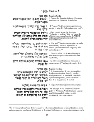 ‚ ˜¯t
                                               ∆∆      Capítulo 3

                             ÈM ƒ ˜ÏÁ
                              ƒL ∆≈                    Sección Sexta
                                                       1 En aquellos días vino Yojanán el Inmersor
     L¯…c ÏÈa¿n« Ô»Á…È ‡a Ì‰‰ ÌÈÓ»a 1
      ≈Â ƒË «‰ »Â » ≈» ƒi«                             enseñando en el desierto de Yahudah.
                         .‰„e‰È ¯a ¿Ó¿
                           » « »„ ƒa
     ÌÈ «L ˙eÎÏn ∆ ‰·eLz« e¯ÊÁ ¯Ó‡¿ 2
      ƒÓ »      ¿«L » ¿a ¿» « »Â                        2 Y decía: “Vuélvanse en arrepentimiento,
                                                       porque el reino del Cielo está presto a venir”.
                               .‡·¿ ‰·…¯˜
                                 »Ï »Â ¿
      e‰È¿L¿ [„È¿] È"Ú ¯Ó‡∆L ‰Ó Ìi ƒÏ 3
         »Ú «È »a        « ¡p ∆ « ≈˜¿                  3 Para cumplir lo que fue dicho por
                                                       Yeshayahu el profeta ; “Una voz clama: En
     ‰Â‰È ¿ ¯c ept ¯a ¿n« ‡¯…˜ Ï…˜ ‡È·»‰
          Í ∆∆ » »„ ƒa ≈Â Â           ƒp«              el desierto preparen el camino de YHWH;
                                                       enderecen en la estepa una senda para
               .e È‰Ï‡Ï ‰lƒÓ ‰·¯Ú» e¯M«
                   ≈… ≈ »Ò ¿ » »¬a ¿È                  nuestro Elohim”.

    ÌÈl «¿‰ ¯Óv ƒ Le·Ï ‰È» Ô»Á…È ‰pƒ¿ 4
      ƒÓb« ∆∆Ó        » »‰ »Â ≈‰Â                      4 Y he aquí Yojanán estaba vestido con pelo
                                                       de camellos y un cuero negro ceñía su
    ‰a ¿‡‰ … …ÊÓe ÂÈ»˙Ó¿ ¯…Ê‡ ¯…ÁL ¯…ÚÂ
     ∆¯ «» Â Â » ¿ »a Â ≈ Â » Â ¿                      cintura y su alimento era la langosta y miel
                           .ÌÈ¯Ú«‰ L«„e
                              ƒ¬i « · ¿                de los bosques. 10

      ‰„e‰È Ïk ƒe ÌÏ˘e¯ÈÓ ÂÈÏ‡ e‡ˆ» Ê‡ 5
       » « »Ó ≈» ƒ »≈ ¿È »                             5 Entonces salían a él de Yerushalem y de
                                                       toda Yahudah y de todo el reino alrededor
              Ôc ¿i‰ ˙…·È·Ò ˙eÎÏn« Ïk ƒe
               ≈¯ «« Â ƒ¿ ¿«‰ »Ó                       del Yardén,
      Ôc ¿ia ÌÈÏ¿…ËÂ Ì˙‡h« ÌÈc«¿Ó Ê‡¿ 6
       ≈¯ «« ƒ·Â ¿ » »Á ƒÂ˙ ƒ »Â                        6 y entonces confesaban sus pecados y se
                                                       sumergían en el Yardén por la palabra de él.
                             .…¯Ó‡Ó ÏÚ
                              Â »¬« «
                             ÈÚÈ·L ˜ÏÁ
                              ƒ ƒ ¿ ∆≈                 Sección Séptima
                                                       7 Y vio que muchos de entre los perushim
          ÊÚÏ¿] ÌÈN ¯t«Ó ÌÈa « Èk ‡¯iÂ«7
           ≈…a ƒe ¿‰ ≈ ƒ¯ ƒ ≈»                         [en lengua extranjera, farisei] y ente los
      … » ƒËÏ » ƒÈc«‰ ƒ ƒ ∆ ƒ »
      Â˙ÏÈa¿ƒ e‡a ÌÈ˜ ƒv« ÔÓe [È‡ÈÊÈ¯‡Ù                tsadiqim venían a su inmersión y les decía:
        „È˙Ú¿ Ûˆw« ÔÓ Á…¯·ƒ Ì‰» ¯Ó‡È¿
          ƒ»Ï ∆ ∆‰ ƒ «Â ¿Ï ∆Ï « …Â                     “(Prole de serpientes, ¿quién les enseñó) a
                                                       huir de la ira que viene de ha-'El?
                            .Ï‡‰Ó ‡·¿
                               ≈» ≈ …Ï
              .‰Ó≈M« ‰·eLz È¯t eNÚ 8
                »Ï ¿‰ » ¿ ƒ¿ ¬                         8 Hagan fruto de arrepentimiento completo.

      .Ì‰¯·‡ e È·‡ ÌÎ¿«¿ƒ e¯Ó‡z Ï‡¿ 9
        » »¿« ƒ» ∆··Ïa ¿ … ∆Â                           9 Y no digan en sus corazones: ‘Nuestro
                                                       padre es Avraham’. Verdaderamente les digo
          ÌÈ‰Ï‡ Ïk iL ÌÎ» ¯Ó…‡ Èƒ‡ ÔÓ‡
            ƒ…¡ «e ∆ ∆Ï «Â ¬ ≈ »                       que Elohim puede levantar a su hijo
         ÌÈƒ·‡‰ ÔÓ Ì‰¯·‡ e ¿ ˙‡ ÌÈ˜»¿
            »¬» ƒ » »¿« a ∆ ƒ‰Ï                        Avraham de entre estas piedras.
                                 .‰l≈‰
                                   ∆‡»


10Es obvio que la frase “miel de los bosques” se refiere a miel de abejas y no a miel de dátiles, como
reclaman algunos, pues la miel de dátiles no se da sola en los bosques, el humano tiene que procesarla.

                                                  13
 