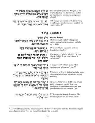 Â
        …Ï eÁz¿ƒ ÌÈ «‰ ÔÓ ‰ÏÚL „i ƒe 16
             ¿Ù ƒn« ƒ »» ∆ «Ó                          16 Y enseguida que subió del agua, le fue
                                                       abierto el cielo y vio el espíritu de Elohim
      ‰»…Èk ˙„¯…È ÌÈ‰Ï‡ Áe¯ ‡¯iÂ«ÌÈ «M«
        Â ¿ ∆∆Â ƒ…¡ «          ¿« ƒÓ »‰                que bajaba como una paloma y se posaba
                            .ÂÈÏ‡ ‰˙¯L¿
                               »» » ¿»Â                sobre él.

     Èƒa ‰Ê ¯Ó…‡ ÌÈ «M« ÔÓ Ï…˜ ‰pƒ¿ 17
       ¿ ∆ ≈Â ƒÓ »a ƒ Â ≈‰Â                            17 Y he aquí una voz del cielo decía: “Este
                                                       es mi hijo, mi amado, muy muy amado y mi
         .…a ÈˆÙÁ¿ ·‰‡∆ „‡Ó „‡Ó È·e‰‡
          Â ƒ¿ ∆ Â » ¡ … ¿ … ¿ ƒ ¬                     placer está en él”.



                                           „ ˜¯t
                                              ∆∆       Capítulo 4
                              ÈÚÈL ¿ ˜ÏÁ
                               ƒ ƒz ∆≈                 Sección Novena
                                                       1 Entonces fue llevado Yeshúa por el
       ¯a ¿Ó¿ L…„w« Áe¯a ÚeL≈ ÁwÀ Ê‡ 1
        «„ ƒÏ Â »‰ « » « È «Ï »                        espíritu santo al desierto para ser probado
                       .ÔËO«Ó ˙…Ò»˙‰¿
                         » »‰ ≈ Â ¿ ƒÏ                 por el Satán.

             ‰Ï¿Ï ÌÈÚ»¯‡¿ Ì…È "Ó ÌeˆÈ¿ 2
              »È « ƒa ¿«Â Â         »Â                 2 Y ayunó 40 días y cuarenta noches y
                                                       después tuvo hambre.
                          .·Ú¯ ƒ ÔÎ·¯Á‡¿
                            » ¿ ≈ ≈¬«Â
           Ôa Ì‡ …Ï ¯Ó‡¿ ‰q ¿‰ ·¯ »Ó 3
            ≈ ƒ Â « »Â ∆«n« …w ƒ                       3 Se acercó el Probador y le dijo: “Si eres
                                                       Hijo de Elohim di que estas piedras se
          ‰l≈‰ ÌÈƒ·‡‰L ¯Ó‡ ‰z« ÌÈ‰Ï‡
           ∆‡» »¬» ∆ … ¡ »‡ ƒ…¡                        vuelvan pan”.
                              .ÌÁ∆ e·eL»
                                ∆Ï       È
      ÏÚ ‡… Èk ·e˙k …Ï ¯Ó‡i« ÚeL≈ ÔÚ«Â 4
       « Ï ƒ » Â ∆ …Â « È «È ¿                          4 Y respondió Yeshúa y le dijo: “Está
                                                       escrito que no sólo de pan”, etc. 12
                        ."…‚Â …c«¿ ÌÁ∆‰
                          Â ¿ Â ·Ï ∆l«
        L…„w« ¯ÈÚ» ÔËO« …˙…‡ Á˜» Ê‡ 5
          Â »‰ ƒa » »‰ Â Â «Ï »                        5 Entonces lo llevó el Satán a la ciudad santa
                                                       y lo puso sobre el lugar más alto en todo el
     ÏÎ¿L dÂ·b ¯˙…i‰ Ì…˜Ó ÏÚ e‰„ÈÓÚ«Â
      …a ∆ «… » ≈Â « Â » « ≈ ƒ¬È ¿                     Santuario,
                                    Lc ¿n«
                                     »˜ ƒ‰
      ‚Ïc ‰z« ÌÈ‰Ï‡ Ôa Ì‡ ÂÈÏ‡ ¯Ó‡¿ 6
       « » »‡ ƒ…¡ ≈ ƒ »≈ « »Â                          6 y le dijo: “Si eres hijo de Elohim, arrójate
     » ¯ÓLƒ ¿ » ‰e «¿ ÂÈÎ‡¿Ó Èk "ÎÂ ‰h »¿
     Í ¿» ¿Ï ÍÏ ∆ˆÈ »»Ï « ƒ            »ÓÏ             abajo, porque está escrito: 'Que a sus
                                                       mensajeros él mandará en cuanto a ti para
                             …Â » ÈÎ¯c ÏÎ¿
                           .Â‚¿ Í ∆ »¿ »a              guardarte en todos tus caminos’,” etc.


       ˙‡ ‰q ¿ …Ï ˙ÈƒL ÚeL≈ ÂÈÏ‡ ÔÚ«Â 7
        ∆ ∆«z Â      ≈ « È »≈ «È ¿                     7 Y le respondió Yeshúa de nuevo: “No
                           » ∆…¡
                          .ÍÈ‰Ï‡ ‰Â‰È                  pondrás a prueba a YHWH tu Elohim”.




12La costumbre de cortar las oraciones con un “etcétera” no parece ser parte del documento original
sino del copista Shem Tov, con el propósito de abreviar su escrito.

                                                  15
 