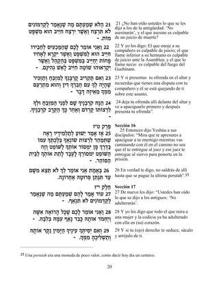 ÌÈƒ…Ó„w« ¯Ó‡∆L ‰Ó Ìz¿ÓL ‡…‰ 21
        Â ¿«Ï « ¡p ∆ « ∆Ú « ¿ l«                      21 ¿No han oído ustedes lo que se les
                                                     dijo a los de la antigüedad: ‘No
    Ët ¿Ó ‡e‰ ·Èiƒ Áˆ¯È ¯L¬« Áˆ¯z ‡…
       »L ƒ        ≈Á « ¿ƒ ∆‡Â « ¿ƒ Ï                asesinarás’, y el que asesine es culpable
                                    - .˙…Ó
                                        Â            de un juicio de muerte?

      Â ≈«Ï ƒÎ «‰ ∆ ∆Ï ≈Â ¬Â
      …¯È·Á¿ ÒÈÚ¿n«L ÌÎ» ¯Ó…‡ Èƒ‡« 22                22 Y yo les digo: El que enoje a su
                                                     compañero es culpable de juicio; el que
       ÂÈÁ‡¿ ‡¯˜ƒ ¯L¬« Ët ¿n« ‡e‰ ·Èiƒ
          ƒ»Ï »¿È ∆‡Â »L ƒÏ             ≈Á           llame inferior a su hermano es culpable
          ¯L¬« Ï‰˜«¿ Ët ¿n« ·Èi«¿ ˙…Át
            ∆‡Â « «‰a »L ƒa ≈ÁÈ Â »                  de juicio ante la Asamblea; y el que lo
                                                     llame necio es culpable del fuego del
         - .Ì»È‰¿ L‡» ·Èiƒ ‰Ë…L e‰e‡¯˜ƒ
                ƒ‚ ≈Ï ≈Á ∆Â            ¿¿È           Guehinam.

       ¯Èk¿˙¿ Á≈Ên« »¿a ¿˜ ·È¯˜ « Ì‡¿ 23
          ƒÊ «Â «a¿ƒÏ Í »¯ » ƒ¿z ƒÂ                  23 Y si presentas tu ofrenda en el altar y
       ÌÚ¯˙Ó ‡e‰Â ÔÈc » ¯·Á ÌÚ » ¿ ‰È»L
         ≈ «¿ ƒ     ¿ ƒ Í ¿≈¬ ƒ ÍÏ »‰ ∆              recuerdas que tienes una disputa con tu
                        - ¯·c ‰ÊÈ‡Ó » n ƒ
                                                     compañero y él se está quejando de ti
                            » » ∆ ≈ ≈ Í ¿Ó           sobre este asunto,
       » ¿e Á≈Ên« È≈Ùƒ ÌL « È∆·¯… Áp« 24
       ÍÏ «a¿ƒ‰ ¿Ï » Í « ¿˜ »‰                        24 deja tu ofrenda allí delante del altar y
     « È∆·¯… ·¯w« ¿ » ¯Á‡¿ Ìc ¿˜ …˙…ˆ¯Ï
     .Í « ¿˜ »¿‰ Ík ≈«Â …¯ « Â Â ¿ƒ
                                                     ve a apaciguarlo primero y después
                                                     presenta tu ofrenda”.
                                          -
                               Ê"Ë ˜¯t
                                     ∆∆              Sección 16
                                                        25 Entonces dijo Yeshúa a sus
          ‰‡¯ ÂÈ„ÈÓ¿˙¿ ÚeL≈ ¯Ó‡ Ê‡ 25
            » » » ƒÏ «Ï « È « » »                    discípulos: “Mira que te apresures a
       …nÚ » z¿∆¿ » ‡¿…N ˙…ˆ¯Ï ¯‰Óz ∆
       Â ƒ Í ¿ÎÏa Í¬ Â Â ¿ƒ ≈ « ¿L                   apaciguar a tu enemigo mientras vas
         ‰ÊÂ ËÙ…M« » ˙…‡ ¯…ÒÓƒ Ôt ¿ ¯c«
          ∆¿ ≈Â Ï Í ¿Â Â ¿È » Í ∆∆a                  caminando con él en el camino no sea
                                                     que él te entregue al juez y ese juez te
     ƒa« » ˙…‡ ˙˙» „·Ú» » ¯…ÒÓÈ ËÙ…M‰
    ˙È«Ï Í ¿Â ≈Ï ∆∆Ï Í ¿Â ƒ ≈Â «                     entregue al siervo para ponerte en la
                             - .¯‰…q‰
                                  ≈Â «               prisión.

    ÌM ƒ ‡ˆz ‡… ¿ ≈ ¯Ó…‡ Èƒ‡ ˙Ó‡∆ 26
     »Ó ≈≈ Ï ÍÏ ≈Â ¬ ∆ ¡a                            26 En verdad te digo, no saldrás de allí
                .‰»…¯Á‡ ‰Ëe¯t Ô˙»z „Ú
                   Â ¬« » ¿ ≈p ƒ «                   hasta que se pague la última perutah”.15

                             Ê"È ˜ÏÁ
                                  ∆≈                 Sección 17
     ¯Ó‡∆L ‰Ó Ìz¿ÓL Ì‰» ¯Ó‡ „…Ú 27
      « ¡p ∆ « ∆Ú « ¿ ∆Ï « » Â                       27 De nuevo les dijo: “Ustedes han oído
                                                     lo que se dijo a los antiguos: ‘No
                - .Û‡¿z ‡… ÌÈƒ…Ó„w«
                     « ƒ Ï Â ¿«Ï                     adulterarás’.
      ‰Mƒ ‰‡…¯‰ Ïk ∆ ÌÎ» ¯Ó…‡ Èƒ‡« 28
        »‡ ∆Â » »L ∆Ï ≈Â ¬Â                          28 Y yo les digo que todo el que mira a
      - .d»Ï¿ dnƒ Û‡» „·» d˙…‡ „ÓÁ«Â
          aƒa »Ú « ≈k »Â … ¿È ¿                      una mujer y la codicia ya ha adulterado
                                                     con ella en (su) corazón.
     d˙…‡ ¯w ÔÈÓ»‰ » È∆ÈÚ » ˙ÈÒ¿ Ì‡¿ 29
      »Â »« ƒi« Í ≈ Í ¿ ƒÈ ƒÂ                        29 Y si tu (ojo) derecho te seduce, sácalo
                          » ¿Ó »Î ƒ¿˙Â
                       - .Ín ƒ ‰∆ÈÏL «¿              y arrójalo de ti.


15 Una perutah era una moneda de poco valor, como decir hoy día un centavo.

                                                20
 