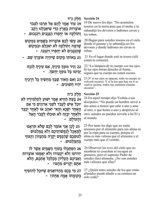 „"Î ˜ÏÁ
                                 ∆≈      Sección 24
    ¯a¿ƒ ea¯z Ï‡ Ì‰» ¯Ó‡ „…Ú 19
     …ˆÏ ¿ƒ « ∆Ï « » Â                   19 De nuevo les dijo: “No acumulen
                                         tesoros en la tierra para que el moho y la
     ·˜ » e ¿«‡È˘ È„k ı¯‡» ˙…¯ˆ…‡
       «¯ ÏÎ¬ ¿ ≈¿ ∆»a Â »Â              sabandija los devoren o ladrones caven y
 - .Ìe·¿‚ÈÂ¿ÌÈ·»b « e¯t¿« …‡ ‰Ú≈…˙Â
        ¿ƒ ƒp«‰ ¿ÁÈ Â »ÏÂ ¿              los roben.
 Ì…˜Óƒ ÌÈ «M« ˙…¯ˆ…‡ ÌÎ» eNÚ 20
   Â ¿a ƒÓ »a Â »Â ∆Ï »                  20 Hagan para ustedes tesoros en el cielo
                                         donde el gusano y la sabandija no los
    Ì…˜Óƒe ÌÏ¿‡È ‡… ‰Ú≈…˙Â ‰n ƒL
     Â ¿· ≈Î … Ï »ÏÂ ¿ »¯ ∆              devoran y donde ladrones no cavan ni
        - .e·¿‚ÈÂ¿e¯t¿« ‡… ÌÈ·»b «L
              ¿ƒ ¿ÁÈ Ï ƒp«‰ ∆            roban.

- .ÌL » ¯ˆ…‡ ‰È¿ƒL Ì…˜Ó …˙…‡a 21
     ≈ Í ¿»Â ∆‰i ∆ Â » Â Â ¿             21 En el lugar donde esté tu tesoro (allí
                                         estará tu corazón).

   ÁÎ…Ï » È∆ÈÚ Ì‡ ,ÍÈ∆ÈÚ » Ùeb ¯ÈƒÂ 22
     « ¿ Í ≈ ƒ » ≈ Í¿             ¿      22 “La lámpara de tu cuerpo son tus ojos.
                 ¿… Á«» Ùeb Ïa eËÈa«
              - .ÍN¿È Í¿ « ƒÈ
                                         Si tus ojos miran derecho al frente,
                                         seguro que tu cuerpo no estará oscuro.
 » ÈÎ¯c Ïk ¿ ÈL¿Ó » ¿L ¯…‡‰ Ì‡¿ 23
 Í ∆ »¿ » Í ƒÁ « Ía ∆ Â » ƒÂ             23 (Y si tus ojos se opacan, todo tu cuerpo se
                                         volverá oscuro). Y si la luz que hay en ti se
                      - .ÌÈÎeLÁ eÈ‰ƒ
                            ƒ ¬ ¿È       vuelve oscura, todos tus caminos estarán
                                         oscuros”.

                          ‰"Î ˜ÏÁ
                               ∆≈        Sección 25
‡… ÂÈ„ÈÓ¿˙¿ ÚeL≈ ¯Ó‡ ‡È‰‰ ˙Ú« 24
 Ï » ƒÏ «Ï « È « » ƒ« «a                 24 En aquel tiempo dijo Yeshúa a sus
                                         discípulos: “No puede un hombre servir a
   Ì‡ Èk ÌÈƒ…„‡ È≈Lƒ „·¬« LÈ‡ ÏÎeÈ
     ƒ ƒ Â ¬ ¿Ï …ÚÏ ƒ «                  dos amos a menos que odie a uno y ame
„a«¿ „Á‡¿ Â‡ ·‰‡È "‡‰¿ ‡»Nƒ „Á‡‰
 ≈ÎÈ »∆Ï … « … ≈Â ¿È »∆»                 al otro, o que honre a uno y desprecie al
     Ï‡‰ „·¬« eÏÎez ‡… ‰f«¿ „Á‡¿e
      ≈» …ÚÏ ¿        Ï ∆·È »∆Ï          otro; ustedes no pueden servirle a ha’El y
                        - .ÌÏ…Ú‰¿
                            »Â »Â        al mundo.

   e‚‡„z ‡…L ÌÎ» ¯Ó…‡ Èƒ‡ ÔÎ» 25
     ¬ ¿ƒ l ∆ ∆Ï ≈Â ¬ ≈Ï                 25 Por tanto les digo que no estén
                                         ansiosos por el alimento para sus almas ni
     Lea¿n« ‡…¿ ÌÎÈ˙…LÙ«Ï ÏÎ‡n«
         Ï «a ÏÂ ∆ ≈Â ¿ ¿ »¬ «Ï          por la ropa para su cuerpo, porque el
  Ûeb‰¿ Ô…Ên«Ó ‰¯˜¿ LÙ∆‰L ÌÎÙe‚Ï
     «Â Â »‰ ≈ »»È ∆p« ∆ ∆¿ ¿            alma es más valiosa que el alimento y el
                                         cuerpo más que el vestido.
                      - .Lea¿n«Ó
                            Ï «‰ ≈
   Â ∆‡ ƒÓ »‰ Â » ¿z¿ƒ
   …Ï ¯L¬ ÌÈ «M« Û…Úa eÏk «Ò‰ 26         26 Observen las aves del cielo que no
                                         siembran ni cosechan ni recogen en
˙…¯ˆ…‡ eÙÒ‡∆ ‡…¿ …¯…ˆ˜ƒ ‡…¿ eÚ…¯ÊÈ
 Â »Â    ¿∆È ÏÂ Â Â ¿È ÏÂ Â ƒ            graneros, pero el supremo Padre de
  ‡…‰ ,ÌÎ˙‡ Ïk¿«Ó Ô…ÈÏÚ‰ ÌÎÈ·‡«
    l« ∆¿ ∆ ≈ÏÎ ¿ Â ¿∆» ∆ ƒ¬Â            ustedes (las) alimenta. ¿No son ustedes
                                         más valiosos que ellas?
              - ?Ì‰Ó ÌÈ¯˜¿ Ìzƒ
                    ∆ ≈ ƒ»È »‡
 ÛÈÒ…‰Ï ÏÎeiL ÌÈ‚‡…c‰Ó ÌÎ» ÈÓ 27
   ƒÂ ¿ « ∆ ƒ¬Â « ≈ ∆a ƒ                 27 ¿Quién entre ustedes de los que están
                                         afanados puede añadir a su estatura un
             - ?˙Á‡ ‰Ó‡ …˙Ó…˜a
                  «« » » Â »Â ¿          solo codo?




                                   25
 