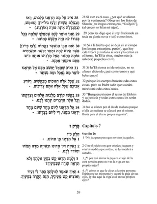 e‡¯ ,Le·l« e‚‡„z ‰Ó ÏÚ Î"‡ 28
     »     ¿a ¬ ¿ƒ « «                  28 Si este es el caso, ¿por qué se afanan
                                        por la vestimenta? Observen los lirios de
  ,Ln Á‰ [Ô…È"ÏÈb ÊÚ»] Ô…¯M« ˙Ïv«Á
    »e « Â ƒ ≈Ï Â »‰ ∆∆·¬               Sharón [en lengua extranjera, “Guilyón”],
     - (.˙‚¯…‡Â ‰Â…Ë d»È‡ ‰Ïc¿‰¿)
           ∆∆Â ¿ »Â       ≈ » »‚ «a     (al crecer no hilan ni tejen),

ÏÎ¿ ‰n»L ¿ ∆n«L ÌÎ» ¯Ó…‡ Èƒ‡« 29
 »a »l ∆ ÍÏ ∆‰ ∆ ∆Ï ≈Â ¬Â                29 pero les digo que el rey Shelomoh en
                                        toda su gloria no se vistió como éstos.
       - .e‰…Ók L»ÏÓ ‰È» ‡… …„…·k
            Â » aÀ¿ »‰ Ï Â Â ¿
[Ô…"Èt ÊÚ»] ˙…Ów« ¯‡Lƒ‰ Ô·z Ì‡¿ 30
     ∆ ≈Ï Â »a » ¿p« ∆∆ ƒÂ               30 Si a la hierba que se deja en el campo
                                        [en lengua extranjera, penón], que hoy
  ÌÈÓ»M ƒe ‰L≈¿ ¯ÁÓe ‰Á« Ì…i‰ ¯L¬
     ƒi ∆Ó »·È » » »Ï Â « ∆‡            está fresca y mañana se seca y la echan en
   ˘"Î d˙…‡ LÈa¿Ó Ï‡‰ ¯epz« d˙…‡
          »Â    ƒÏ « ≈» «a »Â           el horno, ha'El la viste, mucho más (a
                                        ustedes) pequeños en fe.
                 - .‰»Ó‡ Èp«w ƒ Ìz«
                      » ¬ ≈Ë ¿Ó ∆‡
 e‚‡„z Ï‡ Ìk ƒ ·LÁ« Ï‡‰L Î"‡Â 31
   ¬ ¿ƒ ∆ ∆Ó … ¿È ≈» ∆                  31 Si ha'El piensa así de ustedes, no se
        - ‰z ¿ƒ ‰Óe ÏÎ‡∆ ‰Ó ¯Ó…Ï
            »L « «¡ « «Â                afanen diciendo ¿qué comeremos y qué
                                        beberemos?
  Ú„…ÈÂ .ÌÈL ¿·Ó ÌÈÙeb‰ ‰l≈ Ïk ∆ 32
  « ≈Â ¿ ƒw«¿ ƒ « ∆‡ »L                 32 porque los cuerpos buscan todas estas
      - .ÌÈÎÈ¯ˆ Ìzƒ ‰l≈ Ïk ∆ ÌÎÈ·‡
           ƒ ƒ¿ »‡ ∆‡ »L ∆ ƒ¬           cosas, pero su Padre sabe que ustedes
                                        necesitan todas estas cosas.
Â »„ƒÂ ƒ…¡ ¿« ∆Â
…˙˜ ¿ˆ¿ ÌÈ‰Ï‡ ˙eÎÏÓ Ì„…˜ eLw« 33
                            ¿a          33 “Busquen primero el reino de Elohim
                                        y su justicia y todas estas cosas les serán
      - .ÌÎ» e ˙»È ÌÈ¯·c« ‰l≈ ÏÎ¿
           ∆Ï ¿pƒ ƒ»¿‰ ∆‡ »Â            dadas.

   ¯ÁÓ Ì…iL ¯ÁÓ Ì…i« e‚‡„z Ï‡ 34
    » » Â ∆ » » Â Ï ¬ ¿ƒ ∆              34 No se afanen por el día de mañana porque
                                        el día de mañana se afanará por sí mismo.
       - .…˙¯ˆ¿ Ì…i« Èc ,epn ƒ e‚‡„È
          Â »»a Â Ï « ∆Ó ¬ ¿ƒ           Basta para el día su propia angustia”.


                              Ê ˜¯t
                                 ∆∆     Capítulo 7
                            Â"Î ˜ÏÁ
                                  ∆≈    Sección 26
                                        1 “No juzguen para que no sean juzgados.
             - .e Âcz Ôt e ¿c ƒ Ï‡ 1
                  … ƒ » i «z ∆
 ec… z ‰c ƒ ‰ÊÈ‡¿e e e„z ÔÈc ‰ÊÈ‡¿ 2
    Ó » »Ó ∆ ≈·         » ƒ ∆ ≈a        2 Con el juicio con que ustedes juzguen y
                                        con la medida que midan, se les medirá a
                        - .ÌÎ» „„…ÓÈ
                            ∆Ï «Â ≈     ustedes.
     ‡…¿» ˙»eÊ ÔÈ«¿ L˜ e‡¯z ‰Ó»¿ 3
      ÏÂ Í ¿Ï ƒÚa « ¿ƒ »ÏÂ              3 ¿Y por qué miras la paja en el ojo de la
                  » ≈a ∆ »Â ∆ ¿ƒ
                 ?ÍÈ∆ÈÚ¿L ‰¯…˜ ‰‡¯z     otra persona pero no ves la viga en tus
                                        propios ojos?

     ¯ÈÚ¿ ÈÏ ¯z« » ˙»eÊÏ ¯Ó‡z ¿ È‡¿ 4
       ≈Ê ƒ «k Í ¿Ï ¿ « … Í ≈Â          4 ¿Y cómo es que le dices a la otra persona:
                                        Espérame un momento y sacaré la paja de tus
» ≈a »»‰ ≈‰ » ≈≈ « ƒÂ ¿
.ÍÈ∆ÈÚ¿ ‰¯w« ‰pƒ ,ÍÈ∆ÈÚÓ L˜ ‡Èˆ…‡Â      ojos, (y) he aquí la viga está en tus propios
                                        ojos?



                                  26
 
