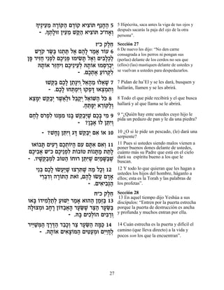 » È∆ÈÚÓ ‰¯…w‰ Ì„…˜ ‡Èˆ…z Û≈Á‰ 5
   Í ≈≈ »Â « ∆Â          ƒÂ    »∆       5 Hipócrita, saca antes la viga de tus ojos y
        » ˙»eÊ ÔÈÚÓ Lw« ‡Èˆ…z Î"Á‡¿
     - .Í ¿Ï ≈≈ «‰ ƒÂ            »Â     después sacarás la paja del ojo de la otra
                                        persona”.

                             Ê"Î ˜ÏÁ
                                  ∆≈    Sección 27
                                        6 De nuevo les dijo: “No den carne
   L„… ¯O« e ˙z Ï‡ Ì‰» ¯Ó‡ „…Ú 6
     ∆˜ «a ¿ « ∆ ∆Ï « » Â               consagrada a los perros ni pongan sus
Ôt ¯ÈÊÁ È≈Ùƒ ÌÎÈ≈t eÓÈN » Ï‡¿ ÌÈ·»¿Ï
 » ƒ¬ ¿Ï ∆ ¿ ƒz ∆Â ƒÏk«                 (perlas) delante de los cerdos no sea que
     d˙…‡ ¯f«ÈÂ ÌÎÈ≈ÈÚ¿ d˙…‡ eÓÒ¯ÎÈ
      »Â ≈Á ƒ ∆ ≈Ï »Â           ¿ ¿«¿   (ellos) (las) mastiquen delante de ustedes y
                                        se vuelvan a ustedes para despedazarlos.
                      - .ÌÎ˙‡ Ú…¯˜ƒ
                          ∆¿ ∆ «Â ¿Ï
      eLw« ÌÎ» Ô˙»ÈÂ¿Ï‡‰Ó eÏ‡L 7
        ¿a ∆Ï ≈pƒ ≈» ≈ ¬ »              7 Pidan de ha’El y se les dará, busquen y
       - .ÌÎ» eÁz¿ƒÂ e˜Ùc e‡ˆÓ˙¿
           ∆Ï ¿ÙÈ ¿ ¿ » ¿¿ ƒÂ           hallarán, llamen y se les abrirá.

‡ˆnƒ Lw«¿ ¯L¬«e Ïa «È Ï‡…M‰ Ïk 8
 ≈»È ≈·È ∆‡Ï ≈˜¿ ≈Â « …                 8 Todo el que pide recibirá y el que busca
                     .Áz»È ‡¯…w«¿
                      « ≈t¿ ≈Â ÏÂ       hallará y al que llama se le abrirá.

ÌÁ∆ Ò¯¿ƒ epn ƒ e » Lw«¿L ÌÎ» ÈÓ 9
 ∆Ï …ÙÏ ∆Ó a ≈·i ∆ ∆a ƒ                 9 “¿Quién hay ente ustedes cuyo hijo le
                                        pida un pedazo de pan y le da una piedra?
                    - ?Ô·‡ …Ï ÔzƒÂ
                        ∆∆ Â ≈È¿
      - ?LÁ» ÔzƒÂ ‚c Lw«¿ Ì‡ …‡ 10
          » ≈È¿ » ≈·È ƒ Â               10 ¿O si le pide un pescado, (le) dará una
                                        serpiente?
 e‡…·z ÌÈÚ¯ ÌÎ˙…È‰ ÌÚ Ìzƒ Ì‡¿ 11
    Â » ƒ » ∆¿Â ¡ ƒ »‡ ƒÂ               11 Pues si ustedes siendo malos vienen a
                                        poner buenos dones delante de ustedes,
ÌÎÈ·‡ ˘"Î ÌÎÈ≈Ùƒ ˙…·…Ë ˙… z « ˙˙»
  ∆ ƒ¬      ∆ ¿Ï Â Â Â »Ó ≈Ï            cuánto más su Padre que está en el cielo
- .ÂÈL ¿·Óƒ ·…h‰ …Áe¯ ÔzƒL ÌÈ «M«L
     »w«¿Ï Â « Â       ≈i ∆ ƒÓ »a ∆     dará su espíritu bueno a los que le
                                        buscan.
   È≈a ÌÎ» eNÚ«L eˆ¯z ∆ ‰Ó ÏÎ¿ 12
     ¿ ∆Ï ¬i ∆ ¿ƒL « »Â                 12 Y todo lo que quieran que les hagan a
                                        ustedes los hijos del hombre, háganlo a
     È¯·„Â ‰¯…z‰ ˙‡Ê ,Ì‰» eNÚ Ì„‡
      ≈¿ƒ¿ »Â « … ∆Ï ¬ »»               ellos; esta es la Torah y las palabras de
                        - .ÌÈ‡È·¿‰
                             ƒ ƒp«      los profetas”.

                           Á"Î ˜ÏÁ
                                ∆≈      Sección 28
                                        13 En aquel tiempo dijo Yeshúa a sus
e‡a …„ÈÓ¿˙¿ ÚeL≈ ¯Ó‡ ‡e‰‰ ÔÓ¿a 13
   » Â ƒÏ «Ï « È « »      « «f«         discípulos: “Entren por la puerta estrecha
‰ÏeˆÓe ·Á¯ Ô…c«‡‰ ¯ÚO ∆ ¯v« ¯ÚO«
 » ¿ » » Â ·¬» » ≈L «‰ » ≈a             porque la puerta de destrucción es ancha
                                        y profunda y muchos entran por ella.
                 - .d» ÌÈÎ¿…‰ ÌÈa «Â
                     a ƒÏÂ      ƒ¯ ¿
¯Èi «n« ¿ ¯c« „·»¿ ¯ˆ ¯ÚO« ‰n« 14
  ≈L ¿‰ Í ∆∆‰ ≈ÎÂ « » ≈‰ »k             14 Cuán estrecha es la puerta y difícil el
      - .d˙…‡ ÌÈ‡ˆ…n‰ ÌÈh«Óe ÌÈ«»Ï
          »Â    ƒ»Â « ƒÚ ¿ ƒÈÁ ¿        camino (que lleva directo) a la vida y
                                        pocos son los que la encuentran”.




                                  27
 