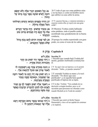 ÌN¬« ‡…¿ ‰l≈ È¯·c ÚÓ…M‰ ÏÎ¿ 26
  ≈ÚÈ ÏÂ ∆‡ ≈¿ƒ «≈Â « »Â               26 Y todo el que oye estas palabras mías
                                       y no las hace es como un hombre necio
 ÏÚ …˙Èa ‰»a ¯L¬ ‰Ë…L LÈ‡» ‰Ó…c
  « Â ≈ » ∆‡ ∆Â         ƒÏ ∆ Â         que edificó su casa sobre la arena.
                        - .Ï…Á‰
                            Â «
e‰eÏÈt«Â ÌÈÓ¯Ê e‡…·È¿ ÌÈÓL¿ e„¯ÈÂ¿27
     ƒÈ ¿ ƒ »¿ Â »Â ƒ »b ¿»            27 Y cayeron lluvias, y vinieron torrentes y
                                       cayeron contra ella, (y cayó) con una gran
                 - .‰Ï…„b ‰Ït « ÏÙ…
                     »Â ¿ »»Ó ≈Â       caída”.

   ÌÈ¯·c ¯a «Ó ‰È» ÚeL≈L „…Ú·e 28
     ƒ»¿ ≈„ ¿ »‰ « È ∆ Â ¿             28 Mientras Yeshúa estaba hablando
    ·…Ë ·…¯Ó ÌÈ‰Óz eÈ‰ ÌÚ‰ Ïk el‡
     Â Â ≈ ƒ ≈ ¿ » »» » ≈              estas palabras, todo el pueblo estaba
                                       asombrado muy grandemente de su buena
                         - …˙‚‰¿‰
                           Â »» «      conducta,
   Ï…„b Á…a Ì‰» L¯…c ‰È»L ÈÙ¿ 29
    Â » «Î¿ ∆Ï ≈Â »‰ ∆ ƒÏ              29 porque les estaba exponiendo con gran
             - .ÌÈÓ»Á‰ ¯‡Lƒ ‡…L
                  ƒÎ¬« » ¿k l ∆        poder, no como el resto de los sabios.



                             Á ˜¯t
                                ∆∆     Capítulo 8
                         ‡"Ï ˜ÏÁ
                               ∆≈      Sección 31
                                       1 Sucedió que cuando bajó Yeshúa del
       ¯‰‰ ÔÓ ÚeL≈ „¯È ¯L¬« È‰¿Â 1
        »» ƒ « È «» ∆‡k ƒÈ «           monte, grandes multitudes [venían] tras
            - .ÂÈ¯Á‡ ˙…a¯ ˙…¯e·Á«
                 »¬« Â « Â ¬Â          él.

   Â ∆¬«LƒÂ » »∆ »Â ¿ ≈‰Â
   …Ï ‰ÂÁz ¿È¿ ‡a „Á‡ Ú¯…ˆÓ ‰pƒ¿ 2     2 Y he aquí vino un leproso y se le postró
                                       diciendo: “Adón, ¿si puedes sanarme?”
   - .ÈÏ‡ ˙‡Ù¯Ï ÏÎez Ì‡ Ô…„‡ ¯Ó‡Ï
       «≈ « ¿ƒ «         ƒ Â » … ≈
‰ˆ…¯ ¯Ó‡Ï …a Ú‚» …„È ˙‡ ÚeL≈ ËÈ¿ 3
 ∆Â … ≈ Â «ÈÂ¿Â » ∆ « È ≈Â             3 Y extendió Yeshúa su mano y lo tocó
                                       diciendo: “Yo deseo que seas
       ¯‰Ë¿ ‰ÚL d˙…‡·e ,¯‰Ëz ∆ Èƒ‡
        ≈« » » »Â ¿ ≈« ¿L ¬            purificado”; y en aquella hora quedó
                   - .…˙Ú¯v ƒ Ú¯… n«
                      Â » ¿ƒÓ »ˆ ¿‰    purificado el leproso de su lepra.

 „Èb « Ôt » ¿ ¯ÓMƒ ÚeL≈ ÂÈÏ‡ ¯Ó‡È¿ 4
   ƒz » ÍÏ ≈ »‰ « È »≈ « …Â            4 Y le dijo Yeshúa: “Ten cuidado de no
¯L¬« » È≈a ¿˜ ·È¯˜«¿ Ô‰…Ï » ¿e Ì„‡»
  ∆‡k Í «¯… ƒ¿‰Ï ≈k¿ ÍÏ »»Ï            decírselo a ningún hombre, pero ve al
                                       sacerdote para presentar tus ofrendas como
                - .ÌÎ˙¯…˙a ‰L… ‰e ƒ
                    ∆¿ «Â ¿ ∆Ó »ˆ      mandó Mosheh en la Torah de ustedes”.


                          ·"Ï ˜ÏÁ
                               ∆≈      Sección 32
                                       5 Sucedió que entró en Kefar Najum
‡aƒÂ d˙¯Ó‰ ÌeÁ« ¯Ù¿a …‡…·k È‰¿Â 5
 ≈È ¿ » »» ¬      »k« Â Â ¿ ƒÈ «       Hamaratah y vino a él un capitán de centenas
        - ÂÏ Ôp«˙ƒÂ ˙…‡n« ¯L ÂÈÏ‡
           … ≈Á ¿È¿ Â ≈‰ » »≈          y le imploró,




                                  29
 