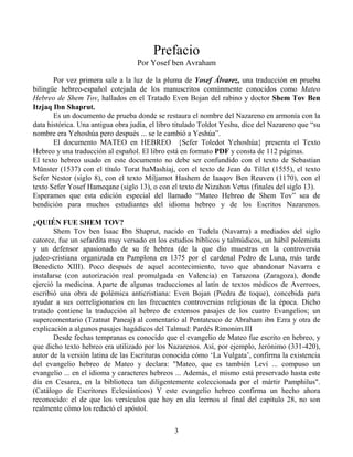 Prefacio
                                   Por Yosef ben Avraham

       Por vez primera sale a la luz de la pluma de Yosef Álvarez, una traducción en prueba
bilingüe hebreo-español cotejada de los manuscritos comúnmente conocidos como Mateo
Hebreo de Shem Tov, hallados en el Tratado Even Bojan del rabino y doctor Shem Tov Ben
Itzjaq Ibn Shaprut.
       Es un documento de prueba donde se restaura el nombre del Nazareno en armonía con la
data histórica. Una antigua obra judía, el libro titulado Toldot Yeshu, dice del Nazareno que “su
nombre era Yehoshúa pero después ... se le cambió a Yeshúa”.
       El documento MATEO en HEBREO {Sefer Toledot Yehoshúa} presenta el Texto
Hebreo y una traducción al español. El libro está en formato PDF y consta de 112 páginas.
El texto hebreo usado en este documento no debe ser confundido con el texto de Sebastian
Münster (1537) con el título Torat haMashíaj, con el texto de Jean du Tillet (1555), el texto
Sefer Nestor (siglo 8), con el texto Miljamot Hashem de Iaaqov Ben Reuven (1170), con el
texto Sefer Yosef Hameqane (siglo 13), o con el texto de Nizahon Vetus (finales del siglo 13).
Esperamos que esta edición especial del llamado “Mateo Hebreo de Shem Tov” sea de
bendición para muchos estudiantes del idioma hebreo y de los Escritos Nazarenos.

¿QUIÉN FUE SHEM TOV?
       Shem Tov ben Isaac Ibn Shaprut, nacido en Tudela (Navarra) a mediados del siglo
catorce, fue un sefardita muy versado en los estudios bíblicos y talmúdicos, un hábil polemista
y un defensor apasionado de su fe hebrea (de la que dio muestras en la controversia
judeo-cristiana organizada en Pamplona en 1375 por el cardenal Pedro de Luna, más tarde
Benedicto XIII). Poco después de aquel acontecimiento, tuvo que abandonar Navarra e
instalarse (con autorización real promulgada en Valencia) en Tarazona (Zaragoza), donde
ejerció la medicina. Aparte de algunas traducciones al latín de textos médicos de Averroes,
escribió una obra de polémica anticristiana: Even Bojan (Piedra de toque), concebida para
ayudar a sus correligionarios en las frecuentes controversias religiosas de la época. Dicho
tratado contiene la traducción al hebreo de extensos pasajes de los cuatro Evangelios; un
supercomentario (Tzatnat Paneaj) al comentario al Pentateuco de Abraham ibn Ezra y otra de
explicación a algunos pasajes hagádicos del Talmud: Pardés Rimonim.III
       Desde fechas tempranas es conocido que el evangelio de Mateo fue escrito en hebreo, y
que dicho texto hebreo era utilizado por los Nazarenos. Así, por ejemplo, Jerónimo (331-420),
autor de la versión latina de las Escrituras conocida cómo ‘La Vulgata’, confirma la existencia
del evangelio hebreo de Mateo y declara: "Mateo, que es también Leví ... compuso un
evangelio ... en el idioma y caracteres hebreos ... Además, el mismo está preservado hasta este
día en Cesarea, en la biblioteca tan diligentemente coleccionada por el mártir Pamphilus".
(Catálogo de Escritores Eclesiásticos) Y este evangelio hebreo confirma un hecho ahora
reconocido: el de que los versículos que hoy en día leemos al final del capítulo 28, no son
realmente cómo los redactó el apóstol.

                                               3
 