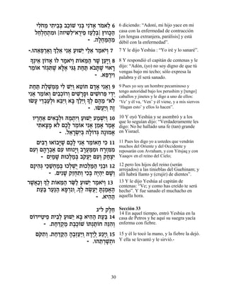 ÈÏ… Ó È˙È·¿ ·Î…L Èƒa Èƒ„« ¯Ó‡Ï 6
     ƒÁ ≈ ƒ ≈a ≈Â ¿ …‡ … ≈              6 diciendo: “Adoní, mi hijo yace en mi
   ÏÁ¿Á˙Óe [‰ÊÈ˘ƒ"‡¯ÈÙ ÊÚ«¿] ıeÂk«
     ≈Ï « ¿ ƒ    ƒ Ï À ≈ «Ïa »‰         casa con la enfermedad de contracción
                                        [en lengua extranjera, parálisis] y está
                          - .‰ÏÁn«Ó
                              »¬ «‰ ≈   débil con la enfermedad”.
-.e‰‡t «‡«¿ ≈‡ Èƒ‡ ÚeL≈ ÈÏ‡ ¯Ó‡È¿ 7
     ≈¿¯ ¬Â ÍÏ≈ ¬ « È «≈ « …Â           7 Y le dijo Yeshúa : “Yo iré y lo sanaré”.
»¿È‡ Ô…„‡ …Ï ¯Ó‡È¿ ˙…‡n« ¯L ÔÚ»Â 8
 Í ≈ Â » Â « …Â Â ≈‰ » ≈È ¿             8 Y respondió el capitán de centenas y le
¯Ó…‡ ¯Ê¿z ∆ ‡l∆ Èb« ˙Áz ‡· »L Èe‡¯
 ≈Â …‚ ƒL »‡ ƒb « « …z ∆ »              dijo: “Adón, (yo) no soy digno de que tú
                                        vengas bajo mi techo; sólo expresa la
                          - .‡t «ÈÂ
                              ≈¯ ƒ      palabra y él será sanado.
 ˙Áz ˙ÏL ¿Ó ÈÏ L≈Â ‡Ë…Á Ì„‡ Èƒ‡« 9
  « « ∆∆Ó ∆ ƒ È¿ ≈Â »» ¬Â               9 Pues yo soy un hombre pecaminoso y
                                        tengo autoridad bajo los perushim y [tengo]
Èƒ‡ ¯Ó…‡Â ÌÈ·¿…¯Â ÌÈL »Ùe ÌÈL ¯t È„È
  ¬ ≈Â ¿ ƒÎÂ ¿ ƒ¯ » ƒe ≈ ≈¿             caballos y jinetes y le digo a uno de ellos:
eNÚ È„·Ú¿e ‡aƒÂ ‡a ¿ ≈≈Â »¿ Ì‰Ó "‡…
   » ≈¿«Ï ≈È ¿ » ÍÏÈ ¿ÍÏ ∆ ≈ Ï          ‘Ve’ y él va, ‘Ven’ y él viene, y a mis siervos
                         - .eNÚ«Â ‰Ê
                              ¬È ¿ ∆    ‘Hagan esto’ y ellos lo hacen”.

  ÂÈ¯Á‡ ÌÈ‡»¿e dÓ˙ƒÂ ÚeL≈ ÚÓLƒÂ 10
    »¬« ƒ·Ï « ¿È¿ « È « ¿È¿             10 Y oyó Yeshúa y se asombró y a los
                                        que lo seguían dijo: “Verdaderamente les
    È˙‡ˆÓ ‡… ÌÎ» ¯Ó…‡ Èƒ‡ ÔÓ‡ ¯Ó‡
     ƒ »» Ï ∆Ï ≈Â ¬ ≈ » « »             digo: No he hallado una fe (tan) grande
            - .Ï‡¯Nƒa ‰Ï…„b ‰»eÓ‡
                ≈ »¿È¿ »Â ¿      ¡      en Yisrael.

    ÌÈa « e‡…·i ∆ ÌÎ» Èƒ‡ ¯Ó…‡Á Èk 11
      ƒ¯ Â »L ∆Ï ¬ ≈Â « ƒ               11 Pues les digo yo a ustedes que vendrán
                                        muchos del Oriente y del Occidente y
 ÌÚ¿ Ì‰¯·‡ ÌÚ eÁe »Â ·¯Ún ƒe Á¯Ên ƒ
  ƒÂ » »¿« ƒ         È¿ »¬«Ó »¿ƒÓ       reposarán con Avraham, y con Yitsjaq y con
      - ÌÈ «L ˙eÎÏÓ¿ ·˜Ú« ÌÚ¿ ˜Áˆƒ
          ƒÓ »     ¿«a … ¬È ƒÂ «¿È      Yaaqov en el reino del Cielo;

 Ì»È‰¿ Èk «ÁÓ¿ eÎÏLÀ ˙eÎÏn« È≈·e 12
    ƒ‚ ≈L¿ «a ¿¿È ¿«‰ ¿                 12 pero los hijos del reino (serán
                                        arrojados) a las tinieblas del Guehinam; y
          - .ÌÈƒL ˜ÊÁ˙¿ ÈÎ∆ ‰È¿ƒ ÌL¿
                 » ≈¿ ƒÂ ƒa ∆‰È »Â      allí habrá llanto y (crujir) de dientes”.
¯L¬«¿» ¿ ˙…‡n« ¯O« ÚeL≈ ¯Ó‡È¿ 13
 ∆‡ÎÂ ÍÏ Â ≈‰ «Ï « È « …Â               13 Y le dijo Yeshúa al capitán de
     «a «p« »¯ » Ï ∆ÚÈ »¿Ó¡∆
                                        centenas: “Ve; y como has creído te será
    ˙Ú« ¯Ú«‰ ‡t ¿ƒÂ¿.Í¿ ‰N¬« z «‡‰      hecho”. Y fue sanado el muchacho en
                             - .‡È‰‰
                                  ƒ«    aquella hora.

                          ‚"Ï ˜ÏÁ
                               ∆≈       Sección 33
                                        14 En aquel tiempo, entró Yeshúa en la
Ò…¯ÈÈËÈÙ ˙È·¿ ÚeL≈ ‡a ‡È‰‰ ˙Ú« 14
 Â ≈ ≈ ≈Ï « È » ƒ« «a                   casa de Petros y he aquí su suegra yacía
      - .˙Ác ¿Ó ˙·∆…L …z¿˙…Á ‰pƒ¿
          « ≈˜ « ∆ÎÂ Â «Â ≈‰Â           enferma con fiebre.

   Ìw˙¿ .˙Ác «‰ ‰∆¿Ú«Â d„ÈÏ Ú‚» 15
    … ƒÂ « «w« »·Ê «È ¿ »»¿ «ÈÂ¿        15 y él le tocó la mano, y la fiebre la dejó.
                       - .e‰˙¯L ¿e
                            ≈ ¿»˙       Y ella se levantó y le sirvió.-




                                   30
 