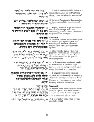 ÂÈ„ÈÓ¿˙¿ e¯Ó‡È¿ ÌÈN ¯t« e‡¯ÈÂ¿11
     » ƒÏ «Ï ¿ …Â ƒe ¿‰ ¿»                11 Y vieron esto los perushim y dijeron a
   ÌÈˆÈ¯t« ÌÚ ÏÎ…‡Â ·LÂÈ ÌÎ¿¯ ‰n»
      ƒ ƒ¿‰ ƒ ≈Â ¿ ≈… ∆a « »Ï             sus discípulos: ¿Por qué su Maestro se
                                          sienta y come con violentos y malvados?
                          .ÌÈÚL ¿‰¿
                             ƒ »¯ »Â
  Ì»È‡ ÌÈ‡È¯a« ¯Ó‡È¿ ÚeL≈ ÚÓLƒÂ 12
     ≈ ƒ ƒ¿a « …Â « È « ¿È¿               12 Y oyó esto Yeshúa y dijo: Los saludables
                                          no tienen necesidad (de) curación, sino el
       - .‰Ï…Á‰ Ì‡ Èk ‰‡eÙ¯ ÌÈÎÈ¯ˆ
           ∆Â « ƒ ƒ » ¿ ƒ ƒ¿              enfermo.

  Èz¿ÙÁ „ÒÁ Èk ·e˙k« e„Ó»¿ eÎÏ 13
   ƒˆ«» ∆∆ ƒ »‰ ¿ÏÂ ¿                     13 Vayan y aprendan lo que está escrito
                                          que: 'Misericordia yo deseo y no
Èk ÌÈ˜ ƒv« ·ÈL»¿ È˙‡a ‡…¿ Á·» ‡…¿
 ƒ ƒÈc«‰ ƒ‰Ï ƒ » ÏÂ «Ê ÏÂ                 sacrificio'; y yo no he venido a restaurar a
                    - .ÌÈÚL ¿‰ Ì‡
                         ƒ »¯ » ƒ         los justos sino a los impíos.

                            Ë"Ï ˜ÏÁ
                                  ∆≈      Sección 39
                                          14 Entonces vinieron a él unos discípulos
 e¯Ó‡È¿ Ô»Á…È È„ÈÓ¿z ÂÈÏ‡ e·¯˜ Ê‡ 14
   ¿ …Â »Â ≈ ƒÏ « »≈ ¿» »                 de Yojanán y le dijeron: “¿Por qué
  ‰a ¿‰ ÌÈp«˙Ó ÌÈN ¯t«¿ e ‡ ‰n» …Ï
   ≈¯ « ƒÚ ¿ ƒ ƒe ¿‰Â » »Ï Â              nosotros y los perushim ayunamos
      - .ÌÈp«˙Ó Ì»È‡ » „ÈÓ¿˙¿ ÌÈÓÚt
                                          muchas veces y tu(s) discípulo(s) no
           ƒÚ ¿ ƒ ≈ Í ¿ ƒÏ «Â ƒ»¿         ayunan?”.

È¯È·Á eÏÎ»Â ‡… ¯Ó»Â ÚeL≈ Ì‰» ÔÚ»Â 15
 ≈ ≈« ¿È ¿ Ï ≈È¿ « È ∆Ï ≈È ¿              15 Y les respondió Yeshúa y dijo: “No
                                          pueden los compañeros del novio llorar y
.Ì‰nƒ …˙…È‰ƒ ˙…pÚ˙‰¿e ˙…k¿ƒ Ô˙Á‰
   ∆ »Ú Â Â ¿a Â «¿ ƒÏ Â ·Ï » »∆          ayunar mientras él esté con ellos. Vendrán
- .eÓeˆÈ¿ Ô˙Á‰ Ì‰Ó Á˜»ÈÂ¿ÌÈÓ» e‡…·È
       »Â » »∆ ∆ ≈ «lƒ ƒÈ Â »             días cuando el novio les será quitado;
                                          entonces ayunarán.

  L„Á Lea¿Ó ˙ÎÈ˙Á LÈ‡ „a«¿ ‡… 16
   »»     Ï « « ƒ ¬ ƒ ≈‡È Ï               16 No desperdicia un hombre un parcho
    ¿ eLÓ ‰ÎÈ˙Á‰ ˜Ê… ¿ ÔL» Lea¿Ó¿
    Í » » ƒ ¬« ∆ÁÏ »È          Ï «a       de manto nuevo en un manto viejo
                                          (porque) la fuerza de la pieza (estira) el
        .¯˙…È Ú¯˜ƒ ‰È Ïa« Lea¿n«Ó
          ≈Â «¿ÈÂ¿ »e ¿‰     Ï «‰ ≈       manto desgastado y lo rompe más.

Ôt ÌÈƒL¿ ÌÈÏ≈a L„Á ÔÈ«eÓÈN» ‡…¿ 17
 » »È ƒk« »» ƒÈ ƒÈ ÏÂ                     17 Y no echan vino nuevo en vasijas
      ÌÈÏ≈‰¿ ÔÈ«« ¿ …tLƒÂ ÌÈÏ≈‰ e¯a ¿È
        ƒk«Â ƒi‰ ÍÂ ¿È¿ ƒk« ¿Lƒ           viejas no sea que las vasijas se rompan, y
                                          el vino se derrame y las vasijas se dañen.
     Ì‰È≈L L„Á ÈÏ¿a L„Á ˜¯ .e„a«¿
      ∆ ¿e »» ƒk« »» « ¿‡È                Sino que el (vino) nuevo es para vasijas
                              - .e¯ÓLƒ
                                   ¿ ¿È   nuevas y ambos se conservarán”.
                          ÌÈÚ»¯‡ ˜ÏÁ
                            ƒa ¿« ∆≈      Sección 40
                                          18 Sucedió cuando les hubo hablado, que se
  „Á‡ ¯N ·¯˜ƒ Ì‰ÈÏ‡ Â¯·„a È‰¿Â 18
    »∆ « «¿ÈÂ¿ ∆ ≈¬ … » ¿ƒ ƒÈ «           acercó un capitán y se le postró diciendo:
‰z« dzƒ Èzƒ Ô…„‡ ¯Ó‡Ï …Ï ‰ÂÁz ¿È¿
   »Ú »‡ ƒa Â » … ≈ Â ∆¬«LƒÂ              Adón, mi hija acaba de morir. Ven por favor
  - .‰i«‰¿ ‰ÈÏÚ » „È Ìi ∆Â ‡» ‡a .‰˙Ó
      »Á«Â » ∆» Í ¿» »L¿       » »≈       y pon tu mano sobre ella y revívela.

-.…nÚ ÂÈ„ÈÓ¿˙¿ ‡e‰ ¿ ≈≈Â ÚeL≈ ÌwƒÂ 19
  Â ƒ » ƒÏ «Â        ÍÏÈ ¿« È … È¿        19 Y se levantó Yeshúa y fue, él y sus
                                          discípulos con él.




                                    34
 