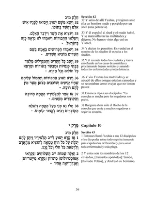 ·"Ó ˜ÏÁ
                                  ∆≈   Sección 42
                                       32 Y salió de allí Yeshúa, y trajeron ante
  LÈ‡ ÂÈ»Ù¿ e‡È·»Â ÚeL≈ ÌM ƒ ‡ˆ≈Â 32
    ƒ »Ï ƒi « « È »Ó ≈È «              él a un hombre mudo y poseído por un
                    .…Î…˙a „M«¿ Ìlƒ
                     Â Â ¿ ≈‰Â ≈‡      shed (una potencia).

      .ÌÏ‡‰ ¯a «ÈÂ „M« ˙‡ ‡Èˆ…ÈÂ 33
        ∆≈» ≈„ ƒ ≈‰ ∆ ƒÂ ¿             33 Y él expulsó al shed y el mudo habló.
                                       Y se maravillaron las multitudes y
 ‰Êk ‰‡¯ ƒ ‡… e¯Ó‡È¿ ˙…¯e·Á‰ e‡ÏÙƒÂ
  ∆» » ¿ Ï ¿ …Â Â ¬« ≈¿È ¿             dijeron: No hemos visto algo así en
                          - .Ï‡¯Nƒa
                              ≈ »¿È¿   Yisrael.

      ÌM« ˙Ó‡∆ ÌÈN ¯t« e¯Ó‡È¿ 34
        ≈a ∆ ¡a ƒe ¿‰ ¿ …Â             34 Y decían los perushim: En verdad en el
                                       nombre de los shedim él expulsa a los
             - .ÌÈ„M« ‡Èˆ…Ó ÌÈ„M«
                   ƒ≈‰ ƒÂ       ƒ≈‰    shedim.

  „n«Ó ÌÈÏc¿n«¿ ÌÈ¯Ú‰ Ïk ·Ò»Â 35
   ≈Ï ¿ ƒ »‚ ƒ‰Â ƒ»∆ » ≈È ¿            35 Y él recorría todas las ciudades y torres
                                       enseñando en las casas de asamblea y
  ‡t ¿Óe ˙…¯…N¿ ¯O«Óe ˙…iÒ≈k Èz»¿
   ≈¯ « Â Â a ≈· ¿ Â ƒ ¿ ≈·a           proclamando buenas noticias y sanando
                                       todas las enfermedades y toda dolencia.
              - .‰Â„Ó ÏÎ¿ ÌÈÏ…Á Ïk
                  ∆¿« »Â ƒÂ »
 Ì‰ÈÏÚ Ï…ÓÁ«Â ˙…¯e·Á‰ ÚeL≈ ‡¯ÈÂ¿36
  ∆ ≈¬ Â ¿È ¿ Â ¬« « È ≈»              36 Y vio Yeshúa las multitudes y se
                                       apiadó de ellas porque estaban cansadas y
  ÔÈ‡ ¯L¬ Ô‡ˆ« ÌÈ·¿…L¿ ÌÈÚÈ‚ƒ eÈ‰L
    ≈ ∆‡ … k ƒÎÂ Â ƒ ≈È » ∆            se recostaban como ovejas que no tienen
                        - .‰Ú…¯ Ì‰»
                            ∆Â ∆Ï      pastor.

   ‰a ¯Ó ‰Ó˜¬ ÂÈ„ÈÓ¿˙¿ ¯Ó‡ Ê‡ 37
    ∆e ¿ » »‰ » ƒÏ «Ï « » »            37 Entonces dijo a sus discípulos: “La
                                       cosecha es mucha pero los segadores son
                 - .ÌÈh«Ó ÌÈ¯ˆ…w‰¿
                      ƒÚ ¿ ƒ¿Â «Â      pocos.

     ÁÏLƒÂ ‰Ó˜¬ ÏÚ« È≈t ‡» eÏÁ 38
      «¿È¿ » »‰ «a ¿          »        38 Rueguen ahora ante el Dueño de la
                                       cosecha que envíe a muchos segadores a
      - .…˙Ó…˜ ¯eˆ˜¿ ÌÈa « ÌÈ¯ˆ…w‰
         Â »Â     »Ï ƒ¯ ƒ¿Â «          segar su cosecha.



                             È ˜¯t
                                ∆∆     Capítulo 10
                             ‚"Ó ˜ÏÁ
                                  ∆≈   Sección 43
                                       1 Entonces llamó Yeshúa a sus 12 discípulos
Ì‰» ÔzƒÂ ÂÈ„ÈÓ¿z ·"ÈÏ ÚeL≈ ‡¯˜ Ê‡ 1
 ∆Ï ∆i« » ƒÏ « ¿ « È »» »              y les dio poder sobre todo espíritu inmundo
Ì„‡‰Ó ‡Èˆ…‰Ï ‰‡ÓË Áe¯ Ïk ÏÚ ˙Ï…È
 »»» ≈ ƒÂ ¿ » ¿ À « … « ∆Î¿            para expulsarlos del hombre y para sanar
              .Ú‚∆ ÏÎ¿ ÈÏ… Ïk ˙‡t¯ÏÂ
                « …Â ƒÁ … … ¿ƒ¿        toda enfermedad y toda plaga.

   e‡¯˜ ÌÈÁeÏM« ·"È ˙…ÓL ‰l≈¿ 2
      ¿¿ƒ] ƒ ¿‰           Â ≈ ∆‡Â      2 Y estos son los nombres de los 12
 [Ò…"¯ËÈ ¿ ‡¯˜ Ô…"ÓÈÒ [Ò…Ï…"ËÒ…t‡
   Â ∆ÈÙ »¿ƒ] Â ƒ Â Â ¿Â «             enviados, [llamados apóstolos]: Simón,
                                       [llamado Petros], y Andreah su hermano,
                    - ÂÈÁ‡ ‰‡È"¯„¿‡¿
                         ƒ» » ∆¿ «Â




                                 36
 