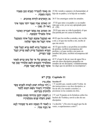 ÂÈ·‡Ó Ôa« Ì„‡‰ „È¯Ù‰¿ È˙‡a 35
      ƒ» ≈ ≈‰ »»» ƒ¿«Ï ƒ »              35 He venido a separar a la humanidad, al
                    - .‰Ó‡Ó ˙a«¿
                        » » ≈ «‰Â       hijo de su padre y a la hija de su madre.

        - .ÌÈ·e‰‡ ˙…È‰ƒ ÌÈ·¿…‡‰¿ 36
             ƒ ¬ Â ¿Ï ƒÈÂ »Â            36 Y los enemigos serán los amados.

  ÈƒÈ‡ Èp ∆Ó ¯˙…È ¯Ó‡¿ ÂÈ·‡ ·‰…‡‰ 37
     ≈ ƒn ƒ ≈Â « »Â ƒ» ≈Â »              37 El que ame a su padre y a su madre
                                        más que a mí, yo no soy apropiado para
                      - (38) .…Ï Èe‡¯
                              Â     »   él. (38)
    „·…‡‰ ‰È„·‡È …LÙ« ˙‡ ·‰…‡‰ 39
     ≈Â » « ≈¿ … Â ¿ ∆ ≈Â »              39 El que ame su vida la perderá; el que
                                        (la) pierda por mi causa la hallará.
             - .‰p∆ˆÓƒ ÈÏÈ·Lƒ È˙…‡
                 »‡»¿È ƒ ƒ ¿a ƒÂ
  Ïa «n«¿ È˙…‡ Ïa «È ÌÎ˙‡ Ïa «n« 40
   ≈˜ ¿‰Â ƒÂ ≈˜¿ ∆¿ ∆ ≈˜ ¿‰             40 El que los reciba a ustedes, me recibe
           .ÈƒÁ«L ¯L¬ ˙‡ Ïa «È È˙…‡
              ¬l ∆ ∆‡ ∆ ≈˜¿ ƒÂ          a mí; y el que me recibe a mí, recibe al
                                        que me envió.
 ¯ÎN Ïa «È ‡È·» ÌL¿ ‡È·» Ïa «n« 41
  «» ≈˜¿ ƒ ≈Ï ƒ ≈˜ ¿‰                    41 El que recibe a un profeta en nombre
                                        de profeta, recibirá recompensa del
 Ïa «È ˜Èc« ÌL¿ ˜Èc« Ïa «n«¿ ‡È·»‰
  ≈˜¿ ƒˆ ≈Ï ƒˆ ≈˜ ¿‰Â ƒp«               profeta; y el que recibe a un justo en
                       .˜Èc«‰ ¯ÎN
                          ƒv« «»        nombre del justo, recibirá recompensa del
                                        justo.

  „Á‡¿ ÌÈ¯˜ ÌÈ « ÏL "‡ ÈÏ¿ Ô˙…p‰¿ 42
   ««Ï ƒ» ƒÓ …          ƒk ≈Â «Â        42 Y el que le da un vaso de agua fría a
                                        uno de estos discípulos pequeños en
Èƒ‡ ÔÓ‡ È„ÈÓ¿z ÌL¿ ÌÈp«w« Èc ƒ¿z ƒ
  ¬ ≈ » ƒ ƒÏ « ≈Ï ƒË ¿‰ ƒÈÓÏ «Ó         nombre de mi discípulo, verdaderamente
           .…¯ÎN „a«¿ ‡…L ÌÎ» ¯Ó…‡
            Â »¿ ≈‡È Ï ∆ ∆Ï «Â          les digo que no perderá su recompensa”.




                            ‡"È ˜¯t
                                 ∆∆     Capítulo 11
                            Ê"Ó ˜ÏÁ
                                 ∆≈     Sección 47
                                        1 Y sucedió que, cuando acabó Yeshúa de
 ¯N» ÌÈ ¿Ï ˙…eˆ¿ ÚeL≈ ˙…ÏÎƒ È‰¿Â 1
  »Ú ƒ«Lƒ Â «Ï « È Â ¿a ƒÈ «            dar instrucciones a sus doce discípulos, se
    „n«¿ Ìe «ÈÂ ÌM ƒ ¯…·Ú«Â ÂÈ„ÈÓ¿z
     ≈ÏÏ ≈ˆ ƒ »Ó Â ¬È ¿ » ƒÏ «          fue de allí y les mandó a enseñar y a
                   .Ì‰È¯Ú¿ ÁÈÎ…‰Ïe
                     ∆ ≈»a « ƒÂ ¿       proclamar en las ciudades de ellos.

   ‰N¬Ó ÒeÙz …˙…È‰ƒ Ô»Á…È ÚÓLƒÂ 2
    ∆Ú «     » Â Â ¿a »Â « ¿È«          2 Y oyó Yojanán en la fortaleza sobre los
         ÂÈ„ÈÓ¿z ƒ ÌÈ ¿ ÁÏLƒÂ ÚeL≈
           » ƒÏ «Ó ƒ«L «¿È« « È         hechos de Yeshúa y envió a dos de sus
                                        discípulos

 ‡·¿ „È˙ÚL ÈÓ ‡e‰ ‰z«‰ …Ï ¯Ó‡Ï 3
  »Ï ƒ» ∆ ƒ        »‡« Â … ≈            3 a decirle: “¿No eres tú aquel que ha de
                   - .¯Á‡ ‰Â˜ …‡
                       ≈« »¿ƒ Â         venir, o esperaremos a otro?”.




                                   40
 