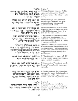 Ê" ˜ÏÁ
                               ∆≈        Sección 57
 ÌÈL ¯t ˙ˆ˜ ÚeL≈Ï ‡a ‡È‰‰ ˙Ú« 38
   ƒe ≈ » ¿ « Èƒ » ƒ« «a                 38 En aquel tiempo vinieron a Yeshúa
                                         algunos perushim y sabios diciendo:
      ˙…‡ ˙…‡¯Ï ‰ˆ¯ ƒ ¯Ó‡Ï ÌÈÓ»Á«
       Â Â ¿ƒ ∆ ¿ … ≈ ƒÎ¬Â               “deseamos ver una señal del cielo hecha
                  » ¿ ¬a ƒÓ »‰ ≈
                - .Í¯e·Ú« ÌÈ «M«Ó        por ti”.
   Lw«Ó Û≈Á¿ Ú¯ ¯…c Ì‰» ¯Ó‡i« 39
     ≈· ¿ »Â « Â ∆Ï ∆ …Â                 39 Pero él les dijo: “Una generación
                                         malvada e hipòcrita busca una señal,
  ÏL ˙…‡‰ ‡l∆ …Ï Ôz»È ‡… ˙…‡Â ˙…‡
   ∆ Â » »‡ Â ≈pƒ Ï Â ¿ Â                pero no se les dará ninguna señal,
                                 .‰»…È
                                    Â    excepto la señal de Yonah.

  ÌÈÓ» "b ‰‚c« ÈÚÓƒ ‰È» ¯L¬«L 40
    ƒÈ     »»‰ ≈¿a »‰ ∆‡k ∆              40 Porque como estuvo él en el vientre
                                         del pez tres días y tres noches, así estará
 ı¯‡‰ ÔË∆a Ì„‡ Ôa ‰È¿ƒ Ôk ˙…ÏÈÏ b"Â
  ∆»» ∆a« »» ≈ ∆‰È ≈ Â ≈ ¿               el Hijo del Hombre en el vientre de la
              .¯·w« ˙…ÏÈÏ "b¿ ÌÈÓ» "b
                ∆ ∆a Â ≈ Â ƒÈ            tierra tres días y tres noches.

   ‰Ê ÌÚ Ët ¿n« eÓe˜È ‰Â ¿ƒÈL « 41
    ∆ ƒ »L ƒÏ          » ∆ ≈¿‡           41 “Los hombres de Nineweh se levantarán
                                         en el juicio con esta generación, y la
  ‰·eL˙ƒ e¯ÊÁ Èk …˙…‡ eÚÈL ¿ÈÂ¿¯…c‰
   » ¿a ¿» ƒ Â Â           ƒ¯ « Â «      condenarán, porque ellos se volvieron en
          .‰»…iÓ Ï…„b Èƒ‡« ‰»…È È¯·„Ï
             Â ƒ Â » ¬Â Â ≈¿ƒ¿           arrepentimiento ante el mensaje de Yonah, y
                                         yo soy mayor que Yonah.

        Èc ‰»ÈÊÈ¯ ÊÚ«¿] ‡a ∆ ˙k¿Ó 42
         ≈" ƒ ∆ «Ïa »L «Ï «               42 La reina de Sheba [en lengua extranjera
                                         Rezinah de Isteriah] se levantará en el juicio
¯…c‰ ‰Ê ÌÚ Ët ¿n« Ìe˜z [‰‡È¯Ë˘È‡
 Â « ∆ ƒ »L ƒÏ           » » ƒ¿ ¿ ƒ      con esta generación, y la condenará, porque
 ÚÂÓLƒ ı¯‡‰ ˙…ˆw ƒ ‰‡»L ÌÚÈL ¿˙¿
 «… ¿Ï ∆»» Â ¿Ó »a ∆ ≈ ƒ¯ «Â             ella vino de los confines de la tierra para oír
                                         la sabiduría de Shelomoh, y yo soy mayor
      .‰ÓÏM ƒ Ï…„b Èƒ¿‰¿ ‰ÓÏL ˙n«‰
        … …¿Ó Â » ƒÂ … …¿ »k«            que Shelomoh.
  ¿ ≈…‰ Ì„‡‰Ó ‰‡ÓeË Áe¯ ‡ˆ…ÈÎe 43
  ÍÏÂ »»» ≈ » ¿ « ≈Â ¿                   43 “Cuando un espíritu impuro sale del
       - .‡ˆÓƒ ‡…¿ Á… Ó Lw«Ó ˙eiˆ¿
           »¿È ÏÂ «Â » ≈· ¿ ƒa           hombre, pasa por lugares secos buscando
                                         reposo pero no lo encuentra.

   È˙‡ˆ» ¯L¬ È˙È·¿ ·ÈL» ¯Ó…‡ Ê‡ 44
    ƒ »È ∆‡ ƒ ≈Ï ƒ‡ ≈Â »                 44 Entonces dice: ‘Volveré a mi casa de
.Ô…Î»Â ÁeËa ˜È¯ …˙…‡ ‡ˆ…Óe ‡a « epn ƒ
  Â ¿ « » ≈ Â Â »Â          »¯ ∆Ó        donde salí,’ y va y la halla vacía, segura y
                                         preparada.
                                    -
   ÌÈÚ¯ ¯˙…È ˙…Áe¯ ‰Ú¿L Áwƒ Ê‡ 45
     ƒ » ≈Â Â       »· ƒ «È »            45 Entonces toma otros siete espíritus más
                                         malos que él, y van con él y habitan allí, y el
   ‰È¿ƒÂ ÌL ÌÈ·LÂÈÂ …nÚ ÌÈ‡»e epn ƒ
     ∆‰È ¿ ≈ ƒ ¿…¿ Â ƒ ƒ· ∆Ó             estado final del hombre es peor que el
   ‰È¿ƒ Ôk .…˙ÈL ≈Ó Ú¯ Ì„‡‰ ˙È¯Á‡
    ∆‰È ≈ Â ƒ‡¯ ≈ « »»» ƒ¬«              primero. Así será para esta generación mala”.
                    - .‰f« Ú¯‰ ¯…c«
                        ∆‰ «» Â Ï
                            Á" ˜ÏÁ
                                 ∆≈      Sección 58
                                         46 Mientras hablaba con todas las
  ‰pƒ¿ ˙…¯e·Á‰ Ïk ÏÚ ¯a ¿Ó ep„…Ú 46
    ≈‰Â Â ¬« » « »„ ƒ ∆Â                 multitudes, he aquí que su madre y sus
epn ƒ ÌÈL ¿·Ó ıeÁa ÌÈ„Ó…Ú ÂÈÁ‡¿ …n‡
  ∆Ó ƒw«¿        « ƒ¿Â ƒ»Â Â ƒ           hermanos se pararon afuera, buscándolo
                       - .…nÚ ¯a «Ï
                          Â ƒ ≈„¿        para hablar con él.


                                   47
 