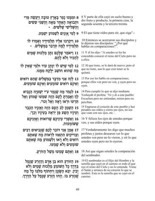È¯t ‰N¬«Â ‰·…Ë ı¯‡» ¯Ù» epn ƒe 8
   ƒ¿ ∆ÚÈ ¿ »Â ∆»a ≈ ∆Ó                 8 Y parte de ella cayó en suelo bueno y
                                        dio fruto y producto, la primera cien, la
     ÌÈN ƒ ÈƒM«¿ ‰‡Ó „Á‡‰ ‰‡e·˙e
       ƒN ≈‰Â » ≈ »∆» » ¿               segunda sesenta y la tercera treinta.
                  - .ÌÈLlL ÈL ƒM«¿
                       ƒ…∆ ƒÈÏ ¿‰Â
           .ÚÓLƒ Ú…ÓLƒ ÌÈ ‡ ÈÓ¿ 9
             « ¿È «Â ¿Ï ƒ«Ê¿» ƒÏ        9 El que tiene oídos para oír, que oiga”.-

    Â ¿ »Â » ƒÏ « »≈ ¿¿ÈÂ¿
    …Ï e¯Ó‡¿ ÂÈ„ÈÓ¿z ÂÈÏ‡ e·¯˜ƒ 10      10 Entonces se acercaron sus discípulos y
                                        le dijeron sus discípulos: “¿Por qué
      - .ÌÈÏL ¿a ¯a «z ‰n» ÂÈ„ÈÓ¿z
           ƒ»n« ≈„ ¿ »Ï » ƒÏ «          hablas en comparaciones?”.

    ÌÈ «L ˙eÎÏÓ Ôz ÌÎ»L ¯Ó… i« 11
     ƒÓ »    ¿« »ƒ ∆l ∆ ≈‡ Â            11 Y él les dijo: “A ustedes se les ha
                                        concedido conocer el reino del Cielo pero no
                   .Ì‰» ‡…¿ ¯Èk«¿
                     ∆Ï ÏÂ ƒ‰Ï          a ellos.

Â ≈ ∆ ƒÏ Â ≈pƒ Â i ∆ ƒÏ
…Ï ÔÈ‡L ÈÓ¿e „…Ú Ô˙»È …Ï L≈L ÈÓ¿ 12     12 Al que tiene, se le dará de nuevo; pero al
                                        que no tiene, aun lo que cree tener se le
          .epn ƒ Á˜»È ·LÂÁ ‡e‰L ‰Ó
             ∆Ó «lƒ ≈…        ∆ «       quitará.

ÌÈ‡…¯ Ì‰L ÌÈÏL ¿a ¯a ¿Ó Èƒ‡ ‰ÊÏ 13
   ƒÂ ≈ ∆ ƒ»n« »„ ƒ ¬ ∆¿                13 Por eso les hablo en comparaciones;
                                        porque ellos ven pero no ven, y oyen pero no
  .ÌÈÚÓ…L Ì»È‡¿ ÌÈÚÓ…L ÌÈ‡…¯ Ì»È‡¿
     ƒ¿Â     ≈Â ƒ ¿ Â    ƒÂ     ≈Â      oyen.

  ‡È·»‰ ‰È¿L¿ È"Ú ¯Ó»L ‰Ó ¯Ó¿ƒ 14
    ƒp« »Ú «È         ≈ p ∆ « … ‚Ï      14 Para cumplir lo que se dijo mediante
 Ï‡¿ ÚÂÓL eÚÓL ‰f« ÌÚ» z ¿Ó‡¿» ¿
  «Â «… » ¿ ƒ ∆‰ »Ï »¯ « »Â ÍÏ          Yeshayah el profeta: ‘Ve y di a este pueblo:
                                        Escuchen pero no entiendan, miren pero no
              ."eÎÂ Ï‡¿ ‰‡¯ e‡¯e eÚ„z
                  ¿ «Â » » ¿ ¿≈         perciban.
   „a¿‰ ÂÈ»Ê‡¿ ‰f« ÌÚ‰ ·Ï ÔÓL« 15
    ≈Î« ¿»Â ∆‰ »» ≈ ≈ ¿‰                15 Engruesa el corazón de este pueblo y haz
                                        pesados sus oídos y cierra sus ojos, no sea
      ."ÔÎ¿ ÂÈ»ÈÚ¿ ‰‡¯È Ôt Ú˘‰ ÂÈ»ÈÚ¿
         ≈Â ≈a ∆ ¿ƒ ≈ « « ≈Â            que vean con sus ojos, etc.’.

    ÌÎÈ≈Ê‡¿ ˙…‡…¯L ÌÎÈ≈ÈÚ È¯L«¿ 16
      ∆ ¿»Â Â Â ∆ ∆ ≈ ≈¿‡Â              16 Y felices los ojos de ustedes porque
                            .˙…ÚÓ…ML
                              Â ¿Â ∆    ven, y sus oídos porque oyen.

 ÌÈa « ÌÈ‡È·¿L ÌÎ» ¯·…c Èƒ‡ ÔÓ‡ 17
    ƒ¯ ƒ ƒp ∆ ≈Ï ≈Â ¬ ≈ »               17 Verdaderamente les digo que muchos
     ÌzƒL ‰Ó ˙…‡¯Ï ee‡˙‰ ÌÈ˜ ƒˆ¿
       »‡ ∆ « Â ¿ƒ « ¿ ƒ ƒÈc«Â          profetas y justos desearon ver lo que
                                        ustedes ven pero no lo vieron, y oír lo que
    ÌzƒL ‰Ó Ú…ÓLƒ¿ e‡¯ ‡…¿ ÌÈ‡…¯
      »‡ ∆ « «Â ¿ÏÂ » ÏÂ ƒÂ             ustedes oyen pero no lo oyeron.
                    .eÚÓL ‡…¿ ÌÈÚÓ…L
                       ¿ » ÏÂ ƒ ¿ Â
         .Ú¯…f‰ ÏL ¿ eÚÓL Ìz«¿ 18
          « ≈Â « «Ó ¿ » ∆‡Â             18 Así que oigan ustedes la comparación
                                        del sembrador.

   ÏÙ»L Ú¯f «Â Ì„‡ Ôa ‡e‰ Ú¯…f‰ 19
     «p ∆ «∆‰¿ »» ≈        « ≈Â «       19 El sembrador es el Hijo del Hombre y la
    ‡…¿ ÌÈ «L ˙eÎÏÓ ÚÓ…M‰ Ïk ¿ ¯c«
                                        semilla que cayó en el camino es todo el que
      ÏÂ ƒÓ »    ¿« «≈Â « » Í ∆∆a       oye el reino del Cielo y no lo entiende. Viene
  ‰Ó Ïk …aƒÓ Û…˙ÁƒÂ ÔËO« ‡aƒ .ÔÈ·»
    « » Â l ƒ Â ¿È ¿ » »‰ ≈È ƒÈ         el Satán y arranca de su corazón lo que se
                                        sembró. Esta es la semilla que se cayó en el
 ¿ ∆∆‰ « «p ∆ «∆‰ ∆¿ Â «¿ L
 .Í¯c« ÏÚ ÏÙ»L Ú¯f « e‰ÊÂ .…a Ú¯Êpƒ∆    camino.



                                  49
 