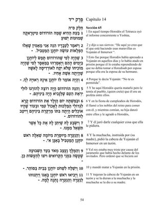 „"È ˜¯t
                                 ∆∆     Capítulo 14

                         ‰"Ò ˜ÏÁ
                              ∆≈        Sección 65
                                        1 En aquel tiempo Horodós el Tetrarca oyó
 ‰˜ »ËÈË Ò…„…¯…‰ ‰n » ‡È‰‰ ˙Ú« 1
  »‡¯ ¿ ƒ Â Â Â «L ƒ« ≈a                el informe concerniente a Yeshúa,
                     ÚeL≈ ˙…ÚeÓL
                     « È Â ¿
  eÏ‡L ÔÈÓ‡Ó Èƒ‡ ‰pƒ ÂÈ„·Ú« ¯Ó‡È¿ 2
     ¬ » ƒ ¬ « ¬ ≈‰ »»¬Ï « …Â           2 y dijo a sus siervos: “He aquí yo creo que
                                        el que está haciendo esas maravillas es
         - .ÏÈa¿n« Ô»Á…È ‰NÂÚ ˙…‡Ït«
              ƒË «‰ »Â ∆… Â »¿‰         Yojanán el Inmersor “.
     Ô»Á…ÈÏ NÙz Ò…„…¯…‰L ÈÙ¿ ‰È»L 3
        »Â ¿ «» Â Â Â ∆ ƒÏ »‰ ∆         3 Esto fue porque Horodós había apresado a
                                        Yojanán en aquellos días y lo había atado en
‰È»L ÈÙ¿ ¯Ò‡n« e‰¯Ò‡∆Â Ì‰‰ ÌÈÓ»a
  »‰ ∆ ƒÏ »¬ «a ≈¿∆È ¿ ≈» ƒi«           prisión porque él lo estaba reprendiendo de
      ‰Mƒ» ‰ÒÈ„¯…‡Ï Áwƒ ‡…L …ÁÈÎ…Ó
        »‡Ï » ƒ¿Â        «È l ∆ Â ƒÂ    que no debía tomar a Horedisah por esposa
                                        porque ella era la esposa de su hermano.
                   - .ÂÈÁ‡ ˙L≈ ‰˙¿‰L
                        ƒ» ∆‡ »È» ∆
   » Ï »e ¿ ≈ »Â Â ≈Â »‰Â
- .Í¿ ‰È ‡¯ d»È‡ Ô»Á…È …Ï ¯Ó…‡ ‰È»¿ 4   4 Porque le decía Yojanán: “No te es
                                        permitida”.
ÈÏeÏ …‚¯…‰Ï ‰ˆ…¯ ‰È» Ò…„…¯…‰ ‰pƒ¿ 5
 ≈ Â ¿Â ¿ ∆Â »‰ Â Â Â ≈‰Â                5 Y he aquí Horodós quería matarlo pero le
                                        temía al pueblo, (quien creía) que él era un
      - .Ì‰È≈Èa ‰È» ‡È·»l ∆ ÌÚ‰ ˙‡¯È
          ∆ ≈ »‰ ƒp«L ≈≈ « ¿ƒ           profeta entre ellos.
 ‡¯˜ Ò…„…¯…‰ ˙‡ „Ï»‰ Ì…È ‰z ¿n«e 6
   »» Â Â Â ∆ »e « Â ∆L ƒ·              6 Y en la fiesta de cumpleaños de Horodós,
eÈ‰L „…Ú·e Ènƒ Ï…Î‡∆ ˙eÎÏn« ÈÏ…„‚ƒ
  » ∆ Â ¿ ƒÚ Â ¡Ï ¿«‰ ≈Â ¿Ï             él llamó a los nobles del reino para comer
·ËÈÈ¿ Ì‰È≈Èa ˙„w «Ó …zƒ ‰˙¿‰ ÌÈÏ¿…‡
 « ƒÂ ∆ ≈ ∆∆¯ ¿ Â a »È» ƒÎÂ             con él, y mientras comían, su hija danzó
                                        entre ellos y le agradó a Horodós,
                          - .Ò…„…¯…‰Ï
                              Â Â Â ¿
     ¯L¬ Ïk ˙‡ d» ÔzƒL d» Úa ¿È¿ 7
       ∆‡ » ∆ Ï ≈i ∆ Ï «NƒÂ              7 Y él juró darle cualquier cosa que ella
                                        le pidiera.
                       - .epn ƒ Ï‡L ƒ
                            ∆Ó ≈ ¿z
  L‡¯ ‰Ï‡L ‰Ó…ÈÓ ˙¯q ÈÓ ‰¯Ú«‰¿ 8
    … »≈ ¿ »Â ƒ ∆∆e ¿ »¬p«Â              8 Y la muchacha, instruida por (su
           - ."‡ Ôb«» ÏÈa¿n« Ô»Á…È
                  »‡a ƒË «‰ »Â          madre), pidió la cabeza de Yojanán el
                                        Inmersor en un tazón.

     ‰Úe·M« „Ú¿ „‡Ó ·ˆÚ∆ ¿ ∆n«¿ 9
      » ¿‰ «a … ¿ «¡ ÍÏ ∆‰Â             9 Yel rey estaba muy triste por causa del
                                        juramento que había hecho delante de los
.Ôk ˙…NÚ‰¿ ÂˆÈÂ ÌÈ‡e¯w« È≈Ùƒ ‰N»L
  ≈ Â » ≈Ï        ƒ ¿‰ ¿a »Ú ∆          invitados. Pero ordenó que se hiciera así
                                -
 - .¯‰…q« ˙È·¿ Ô»Á…È ËÁLƒ ÁÏLƒÂ 10
     ≈Â a ≈a »Â … ¿Ï «¿È¿               10 y mandó matar a Yojanán en la prisión.

     e‰e ˙«Â …‚‡» Ô»Á…È L‡¯ e‡È·»Â 11
         ¿È¿ Â ∆a »Â … ƒÈ ¿             11 Y trajeran la cabeza de Yojanán en un
                                        tazón y se la dieran a la muchacha y la
           - .‰Ó» ‰»˙» ‰¯Ú«‰¿ ‰¯Ú«Ï
               »Ï ¿ »¬p«Â »¬p«          muchacha se la dio a su madre.




                                   54
 