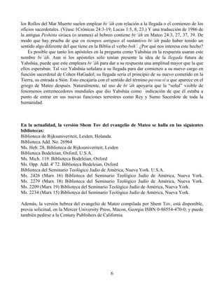 los Rollos del Mar Muerto suelen emplear bi·’áh con relación a la llegada o el comienzo de los
oficios sacerdotales. (Véase 1Crónicas 24:3-19; Lucas 1:5, 8, 23.) Y una traducción de 1986 de
la antigua Peshitta siriaca (o aramea) al hebreo contiene bi·’áh en Mateo 24:3, 27, 37, 39. De
modo que hay prueba de que en tiempos antiguos el sustantivo bi·’áh pudo haber tenido un
sentido algo diferente del que tiene en la Biblia el verbo boh’. ¿Por qué nos interesa este hecho?
    Es posible que tanto los apóstoles en la pregunta como Yahshúa en la respuesta usaran este
nombre bi·’áh. Aun si los apóstoles sólo tenían presente la idea de la llegada futura de
Yahshúa, puede que este empleara bi·’áh para dar a su respuesta una amplitud mayor que la que
ellos esperaban. Tal vez Yahshúa señalara a su llegada para dar comienzo a su nuevo cargo en
función sacerdotal de Cohen HaGadol; su llegada sería el principio de su nuevo cometido en la
Tierra, su entrada a Sión. Esto encajaría con el sentido del término pa·rou·sí·a que aparece en el
griego de Mateo después. Naturalmente, tal uso de bi·’áh apoyaría que la “señal” visible de
fenomenos estremecedores mundiales que dio Yahshúa como indicación de que él estaba a
punto de entrar en sus nuevas funciones terrestres como Rey y Sumo Sacerdote de toda la
humanidad.



En la actualidad, la versión Shem Tov del evangelio de Mateo se halla en las siguientes
bibliotecas:
Biblioteca de Rijksuniveriteit, Leiden, Holanda.
Biblioteca Add. No. 26964
Ms. Heb. 28, Biblioteca de Rijksuniveriteit, Leiden
Biblioteca Bodeleian, Oxford, U.S.A.
Ms. Mich. 119. Biblioteca Bodeleian, Oxford
Ms. Opp. Add. 4' 72. Biblioteca Bodeleian, Oxford
Biblioteca del Seminario Teológico Judío de América, Nueva York. U.S.A.
Ms. 2426 (Marx 16) Biblioteca del Seminario Teológico Judío de América, Nueva York.
Ms. 2279 (Marx 18) Biblioteca del Seminario Teológico Judío de América, Nueva York.
Ms. 2209 (Marx 19) Biblioteca del Seminario Teológico Judío de América, Nueva York.
Ms. 2234 (Marx 15) Biblioteca del Seminario Teológico Judío de América, Nueva York.

Además, la versión hebrea del evangelio de Mateo compilada por Shem Tov, está disponible,
previa solicitud, en la Mercer University Press, Macon, Georgia ISBN 0-86554-470-0; y puede
también pedirse a la Century Publishers de California.




                                                6
 