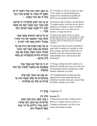 » ¿ …Ï ¯Ó‡È¿ ÂÈÏ‡ Ë·ÈÂ ÚeL≈ ·L»Â 23
ÍÏ Â « …Â »≈           « È «È¿         23 Y Yeshúa se volvió, lo miró y le dijo:
           »¿È‡L Èt ‰¯Óz ‡… ÔËO«
 ¯·c ¯Èk « Í ≈ ∆ ƒ ∆¿ « Ï » »‰
   » » ƒÓ                              “Vete, satán, no (me) desobedezcas,
                                       porque tú no consideras la palabra de
           - .Ì„‡‰ È¯·c Ì‡ Èk Ï‡‰
                »»» ≈¿ƒ ƒ ƒ ≈»         ha'El sino las palabras del hombre”.
‰ˆ¯iL ÈÓ ÂÈ„ÈÓ¿˙¿ ÚeL≈ ¯·c Ê‡ 24
  ∆ ¿ƒ∆ ƒ » ƒÏ «Ï « È » » »            24 Entonces dijo Yeshúa a sus discípulos:
È˙M« ˙‡ Áwƒ eÓˆÚ ‰f«¿ È¯Á‡ ‡·¿
 ƒ ¿‰ ∆ «ÈÂ¿ ¿» ∆·È ≈¬« »Ï             “Si alguno quiere venir tras de mí, que se
   ¿ ≈≈Â ‰˙Èn« eÓˆÚ ·¯w ∆ Ï"¯ ·¯Ú¿
   ÍÏÈ ¿ » ƒÏ ¿» «»L            ≈»Â
                                       desprecie a sí mismo y tome el madero y
                                       el travesaño, esto es, se ofrezca a la
                           - .È¯Á‡
                               ≈¬«     muerte, y venga tras de mí.
    „a«¿ eLÙ» ÚÈLÂ‰Ï ‰ˆ…¯‰ Ïk 25
     ≈‡È ¿ « ƒ… ¿ ∆Â » »               25 Todo el que quiera salvar su vida la
                                       perderá por mi causa, y el que pierda su vida
 Ê"‰Ú· ÂÈi« ˙‡ „a«n«¿ È„Ú« d˙…‡
         »Á ∆ ≈‡ ¿‰Â ƒ¬a »Â            en este mundo por mi causa salvará su vida
                                       (néfesh) para la vida (jayim) en el mundo
  - .·"‰Ú‰ ÈÈ»¿ eLÙ» ÚÈLÂÈ ÈÏÈ·Lƒ
            ≈ÁÏ ¿ « ƒ… ƒ ƒ ¿a          venidero.
  Ïk ˙‡ ÁÈÂ¯È Ì‡ Ì„‡» Úˆ» ‰Ó 26
    » ∆ « ƒ¿« ƒ »»Ï «a «               26 ¿Qué provecho hay para el hombre si
     ‰ÊÈ‡¿ „Ú» „a«¿ eLÙ» Ì‡ ÌÏ…Ú‰
      ∆ ≈Â «Ï ≈‡È ¿ ƒ »Â »             gana todo el mundo pero pierde su vida
                                       para siempre; qué buen cambio hace el
   „Ú¿ Ì‡ Ì„‡‰ ‰N¬« ‰·…Ë ‰¯eÓz
    «a ƒ »»» ∆ÚÈ »Â » ¿                hombre si por las cosas presentes que
  eLÙ» Ôzƒ ÌÈ„ÒÙƒ‰¿ ÌÈÂ… ‰ ÌÈ¯·c«
     ¿ ≈È ƒ»¿p«Â ƒ‰« ƒ»¿‰              están dañadas da su vida al juicio del
                      - .Ì»È‰¿ ÔÈc«
                            ƒ‚ ƒÏ      Guehinam?

       ÂÈ·‡ „·»a ‡aƒ Ï‡‰ Ôa Èk 27
         ƒ» ≈k« ≈È ≈» ≈ ƒ              27 Porque el Hijo de ha'El vendrá en la
LÈ‡ ÏÎ¿ ·ÈL»¿ ÂÈÎ‡¿Ó ÌÚ ÌÈ «M«L
  ƒ »Ï ƒ‰Ï »»Ï « ƒ ƒÓ »a ∆             gloria de su Padre que está en el cielo con
                                       sus mensajeros para recompensar a cada
                       - .…ÏÚÙÓ¿
                          Â »¿ ƒ k     hombre conforme a su obra.

        L≈L ÌÎ» ¯Ó…‡ Èƒ‡ ÔÓ‡ 28
         i ∆ ∆Ï ≈Â ¬ ≈ »                28 Verdaderamente les digo que hay
  „Ú ˙…Ó eÓÚËƒ ‡…L ‰t ÌÈ„Ó…Ú‰Ó
   « Â      ¬¿È l ∆ … ƒ¿Â » ≈          algunos de los que están aquí que no
                                       probarán la muerte hasta que vean al Hijo
     - .…˙eÎÏÓ¿ ‡a dÏ‡ Ôa e‡¯iL
        Â ¿«a » «…¡ ≈ ¿»∆              de Elóah viniendo en su reino.



                           Ê"È ˜¯t
                                ∆∆     Capítulo 17

                           ‚"Ú ˜ÏÁ
                                ∆≈     Sección 73
        ÚeL≈ Á˜» ÌÈÓ» ‰M ƒ ¯˙‡ 1
        « È «Ï ƒÈ »L » ¬               1 Después de seis días, Yeshúa tomó a
     [ÈÓÈ‡¿ ÊÚ»] ·˜Ú« Ì‚¿ Ò…¯ËÈÈÙ¿
       ƒ ƒb ≈Ï … ¬È «Â Â ¿ ≈Ï          Petros y a Yaaqov [esto es, Gimi] y a
                                       Yojanán su hermano y los llevó a un
     dÂ·b ¯‰ Ï‡ ÌÎÈÏ…i« ÂÈÁ‡ Ô»Á…ÈÂ
     «… » « ∆ ≈ ƒÂ Â ƒ» »Â ¿
                                       monte alto donde él oraría.
                 .‡e‰ Ïl«˙‰¿ ÌM ƒ
                       ≈t ¿ ƒÏ »Ó


                                  63
 