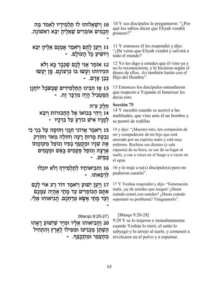 ‰Ó ¯Ó‡Ï ÂÈ„ÈÓ¿z …Ï e‰eÏ‡LƒÂ 10
    « … ≈ » ƒÏ « Â        ¬ ¿È¿          10 Y sus discípulos le preguntaron: “¿Por
                                         qué los sabios dicen que Eliyah vendrá
 .‰»…L‡¯ ‡aƒ ‰ÈÏ‡L ÌÈ¯Ó…‡ ÌÈÓ»Á
    Â ƒ ≈È » ∆≈ ∆ ƒ¿Â         ƒÎ¬        primero?”
                                -
  ‡aƒ ‰ÈÏ‡ Ì»Ó‡ ¯Ó‡È¿ Ì‰» ÔÚ»Â 11
   ≈È » ∆≈ ¿ » « …Â ∆Ï ≈È ¿              11 Y entonces él les respondió y dijo:
                                         “¿De veras que Eliyah vendrá y salvará a
               - .ÌÏ…Ú‰ Ïk ÚÈLÂÈÂ
                   »Â » » « ƒ…¿          todo el mundo?

     ‡…¿ ‡a ¯·¿L ÌÎ» Èƒ‡ ¯Ó…‡ 12
      ÏÂ » »k ∆ ∆Ï ¬ ≈Â                  12 Yo les digo a ustedes que él vino ya y
                                         no lo reconocieron, y le hicieron según el
   eNÚ« Ôt .Ì»…ˆ¯k …a eNÚ¿ e‰e¯Èkƒ
     ¬È » Â ¿ƒ Â         »Â     ƒ‰       deseo de ellos. Así también harán con el
                        - .Ì„‡ Ô·¿
                            »» ≈k        Hijo del Hombre”.

Ô»Á…È Ï·… «L ÌÈ„ÈÓ¿z« e È·‰ Ê‡ 13
  »Â ∆Ma ∆ ƒ ƒÏ «‰ ƒ≈ »                  13 Entonces los discípulos entendieron
                                         que respecto a Yojanán el Inmersor les
           - .‰Ê ¯a ¿Ó ‰È» ÏÈa¿n«
               ∆ »„ ƒ »‰ ƒË «‰           decía esto.

                           ‰"Ú ˜ÏÁ
                                 ∆≈      Sección 75
                                         14 Y sucedió cuando se acercó a las
     ‡aƒÂ ˙…¯e·Á‰ Ï‡ …‡…·a È‰¿Â 14
      ≈È ¿ Â ¬« ∆ Â Â ¿ ƒÈ «             multitudes, que vino ante él un hombre y
         - ÂÈk ¿a ÏÚ Ú¯…k LÈ‡ ÂÈ»Ù¿
             »¯ ƒ « « ≈Â    ƒ »Ï         se postró de rodillas
Èk È≈a ÏÚ ‰Ò…ÁÂ Èƒp ƒ Èƒ…„‡ ¯Ó‡È¿ 15
 ƒ ¿ « ∆Â ¿ »Á Â ¬ « …Â                  15 y dijo: “¡Maestro mío, ten compasión de
                                         mí y compadécete de mi hijo que está
   ˜¯…ÁÂ „‡Ó ‰Ï…ÁÂ ‰Ú¯ Áe¯Ó ˙Ú¿ƒ
     ≈Â ¿ … ¿ ∆Â ¿ » » « » «·            aterrado por un espíritu malo y está muy
  Â »Â ƒ ≈Â Â ƒa ≈˜ ¿ »L ∆
  …˙Ó…wÓ ÏÙ… ¿ ÂÈÙ¿ Ûh «Óe ÂÈp ƒ ˙‡      enfermo. Rechina sus dientes (y sale
     ÌÈÓÚÙe L‡» ÌÈÓÚt ÏÙ… ¿ ‰ˆ¯‡
        ƒ»¿ ≈a ƒ»¿ ≈Â Â » ¿«             espuma) de su boca, se cae de su lugar al
                                         suelo, y cae a veces en el fuego y a veces en
                             - .ÌÈ «a
                                 ƒn«     el agua.
     eÏÎeÈ ‡…¿» „ÈÓ¿˙¿ ÂÈ˙…‡È·‰¿ 16
       ¿ ÏÂ Í ¿ ƒ Ï « Ï « Â ƒ ƒ Â        16 y lo traje a tu(s) discípulo(s) pero no
                          - .e˙‡Ù¯Ï
                                 ≈ ¿ƒ    pudieron curarlo”.

  ÌÎ» È…‡ Ú¯ ¯…c ¯Ó‡È¿ ÚeL≈ ÔÚ»Â 17
   ∆Ï Â « Â « …Â « È ≈È ¿                17 Y Yeshúa respondió y dijo: “Generación
                                         mala, ¡ay de ustedes que niegan! ¿Hasta
   ÌÎnƒ ‰È¡‡ È˙Ó „Ú ÌÈ¯Ù…k‰ Ìzƒ
    ∆»Ú ∆‰∆ « » « ƒ¿Â « »‡               cuándo estaré con ustedes? ¿Hasta cuándo
 .ÈÏ‡ e‰e‡È·‰ .ÌÎÁ¯Ë ‡O∆ È˙Ó „Ú¿
   «≈      ƒ¡ ∆¿ «¿ »‡ « » «Â            soportaré su problema? Tráiganmelo”.
                                  -
                      (Marqo 9:20-27)       [Marqo 9:20-28]
                                         9:20 Y se lo trajeron e inmediatamente
 e‰‡¯ ÚeL≈L „i ƒe ÂÈÏ‡ e‰e‡È·‰∆ 20
   » » « È ƒ »Ó »≈          ƒ¡ Â         cuando Yeshúa lo miró, el satán lo
  ÏÈÁ˙‰¿ ı¯‡» …ÏÈt ƒe …ÚÈƒÎÓ Ôz «‰
    ƒ ¿ ƒÂ ∆»Ï Â ƒÓ Â ¿« «L«             subyugó y lo arrojó al suelo, y comenzó a
                - .Ûv «˙Óe ¯t«˙Ó
                     ≈˜ ¿ ƒ ≈Ú ¿ ƒ       revolcarse en el polvo y a espumar.




                                    65
 