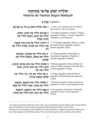 ‰È ¿È˙Ó Èt « ÚeL≈ ˙„¿…z
                         «˙ ƒ « ƒ-Ï‡ « È …ÏÂ
                  Historia de Yeshúa Según Matityah

                                          ‡ ˜¯t
                                             ∆∆      Capítulo 1

    .Ì‰¯·‡ Ôa „Âc Ôa ÚeL≈ ˙„¿…z ‰l≈ 1
      » »¿« ∆ ƒ» ∆ « È …ÏÂ ∆‡                         1 Estas son las generaciones de Yeshúa,1
                                                     hijo de David, hijo de Avraham:

        ˜ÁˆƒÂ ,˜Áˆƒ ˙‡ „ÈÏ…‰ Ì‰¯·‡ 2
         »¿È ¿ »¿È ∆ ƒÂ » »¿«                        2 Avraham engendró a Yitsjaq, y Yitsjaq
        ˙‡ „ÈÏ…‰ ·˜Ú«Â ,·˜Ú« ˙‡ „ÈÏ…‰
         ∆ ƒÂ … ¬È ¿ … ¬È ∆ ƒÂ                       engendró a Yaaqov, y Yaaqov engendró a
                                                     Yahudah y a sus hermanos.
                          .ÂÈÁ‡¿ ‰„e‰È
                             » ∆Â » «
    ,¯Óz ƒ Á¯ÊÂ¿ı¯t ˙‡ „ÈÏ…‰ ‰„e‰ÈÂ 3
      » »Ó «∆ ∆∆ ∆ ƒÂ » ƒ                             3 Y Yahudah engendró a Pérets y a Zéraj
   ˙‡ „ÈÏÂ‰ Ô…¯ˆÁ ,Ô…¯ˆÁ ˙‡ „ÈÏ…‰ ı¯Ù
    ∆ ƒ… Â ¿∆ Â ¿∆ ∆ ƒÂ ∆∆                           de Tamar; Pérets engendró a Jetsrón;
                                                     Jetsrón engendró a Ram,
                                   .Ì¯
                                     »
        ·„»Èn«¿ ,·„»Èn« ˙‡ „ÈÏ…‰ Ì¯Â 4
         » ƒÚÂ » ƒÚ ∆ ƒÂ »¿                          4 Y Ram engendró a Amminadav; y
        ˙‡ „ÈÏ…‰ Ô…LÁ«Â ,Ô…LÁ« ˙‡ „ÈÏ…‰
         ∆ ƒÂ Â ¿ ¿ Â ¿ ∆ ƒÂ                         Amminadav engendró a Najshón; y
                                                     Najshón engendró a Salmón.
                                 .Ô…ÓÏN
                                   Â ¿«
   ,[‰»…f‰] ·Á¯Ó ÊÚ…a ˙‡ „ÈÏ…‰ Ô…ÓÏN 5
       Â « » »≈ «Â ∆ ƒÂ Â ¿«                         5 Salmón engendró a Bóaz de Rajav [la
         „·…ÚÂ ,˙e¯Ó „·…Ú ˙‡ „ÈÏ…‰ ÊÚ…a
          ≈Â ¿     ≈ ≈Â ∆ ƒÂ «Â                      ramera];2 Bóaz engendró a Oved de Rut;
                                                     y Oved engendró a Yishay.
                            .ÈLƒ ˙‡ „ÈÏ…‰
                              «È ∆ ƒÂ
      ˙‡ „ÈÏ…‰ „Âc ,„Âc ˙‡ „ÈÏ…‰ È˘ƒ 6
        ∆ ƒÂ ƒ» ƒ» ∆ ƒÂ « È                          6 Yishay engendró a Dawid; Dawid
                     .‰i ƒe‡ ˙L≈Ó ‰ÓÏL
                       »¯      ∆‡ ≈ … …¿             engendró (a Shelomoh) de la esposa de
                                                     Uriyah.

       ÌÚ¿Á¯ ,ÌÚ¿Á¯ ˙‡ „ÈÏ…‰ ‰ÓÏ˘ 7
        »·« ¿ »·« ¿ ∆ ƒÂ … …¿                        7 Shelomoh engendró a Rejavam; Rejavam
                                                     engendró a Aviyah; Aviyah engendró a Asá;
    .‡Ò‡ ˙‡ „ÈÏ…‰ ‰iƒ‡ ,‰iƒ‡ ˙‡ „ÈÏ…‰
      »» ∆ ƒÂ »·¬ »·¬ ∆ ƒÂ
        ËÙ˘…‰È ,ËÙ˘…‰È ˙‡ „ÈÏ…‰ ‡Ò‡ 8
          » » Â « » » Â « ∆ ƒÂ »»                    8 Asá engendró a Yahoshafat; Yahoshafat
                                                     engendró a Yoram; Yoram engendró a
     ,‰iƒeÚ ˙‡ „ÈÏ…‰ Ì¯…È ,Ì¯…È ˙‡ „ÈÏ…‰
       »f      ∆ ƒÂ »Â »Â ∆ ƒÂ                       Uziyah;




 1La copia que preserva Shem Tov dice Yeshu, que es una forma corta de Yeshúa, pero en esta edición
hemos restaurado la forma Yeshúa de acuerdo al dato histórico del libro Toldot Yeshu,
2Aunque en este manuscrito está la palabra hazonah (la ramera), en algunos manuscritos hebreos no
está, como tampoco en la Peshita aramea. Por eso la hemos puesto entre corchetes como dudosa

                                                 7
 