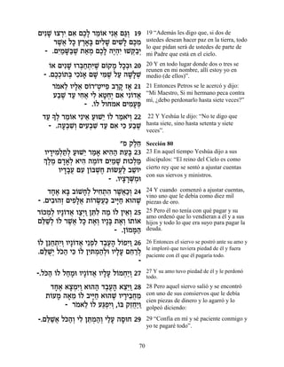 ÌÈƒL eˆ¯È Ì‡ ÌÎ» ¯Ó…‡ Èƒ‡ Ì‚¿ 19
   » ¿ƒ ƒ ∆Ï ≈Â ¬ «Â                   19 “Además les digo que, si dos de
     ¯L¬ Ïk ı¯‡» ÌÈÏL ÌÈL» Ìk ƒ
      ∆‡ » ∆»a ƒ» ƒÏ ∆Ó                ustedes desean hacer paz en la tierra, todo
                                       lo que pidan será de ustedes de parte de
  - .ÌÈ «M«L ˙‡Ó ÌÎ» ‰È¿ƒ eLw«¿
      ƒÓ »a ∆ « ¿ ∆Ï ∆‰È ¿·È           mi Padre que está en el cielo.
   Â
   …‡ ÌÈƒL e¯a«˙ƒL Ì…˜Ó ÏÎ¿e 20
          » ¿Á ¿i ∆ Â » »·             20 Y en todo lugar donde dos o tres se
                                       reunen en mi nombre, allí estoy yo en
 - .ÌÎ¿…˙a ÈÎ…‡ ÌL Èn ∆ ÏÚ ‰L»L
      ∆ÎÂ ¿ ƒ » » ƒL « »Ï ¿            medio (de ellos)”.
     ¯Ó‡Ï ÂÈÏ‡ Ò…¯"ËÈÈÙ ·¯˜ Ê‡ 21
      … ≈ »≈ Â ¿ ≈ «» »                21 Entonces Petros se le acercó y dijo:
     Ú·L „Ú ÈÁ‡ ÈÏ ‡ËÁ∆ Ì‡ Èƒ…„‡
       « ∆ « ƒ ¬ ƒ » ¿È ƒ Â ¬          “Mi Maestro, Si mi hermano peca contra
                                       mí, ¿debo perdonarlo hasta siete veces?”
                - .…Ï ÏÂÁÓ‡ ÌÈÓÚt
                   Â          ƒ »¿
 „Ú » ¿ ¯Ó…‡ ÈƒÈ‡ ÚeL≈ …Ï ¯Ó‡È¿ 22
  « ÍÏ ≈Â       ≈ « È Â « …Â           22 Y Yeshúa le dijo: “No te digo que
   - .‰Ú¿L¿ ÌÈÚ¿L „Ú Ì‡ Èk Ú·L
         »· ƒÂ ƒ· ƒ « ƒ ƒ « ∆          hasta siete, sino hasta setenta y siete
                                       veces”.

                           "Ù ˜ÏÁ
                                ∆≈     Sección 80
  ÂÈ„ÈÓ¿˙¿ ÚeL≈ ¯Ó‡ ‡È‰‰ ˙Ú» 23
     » ƒÏ «Ï « È « » ƒ« ≈a             23 En aquel tiempo Yeshúa dijo a sus
  ¿ ∆Ó Ì„‡¿ ‡È‰ ‰ÓÂc ÌÈ «L ˙eÎÏÓ
  ÍÏ ∆ »»Ï ƒ ∆… ƒÓ »            ¿«     discípulos: “El reino del Cielo es como
                                       cierto rey que se sentó a ajustar cuentas
        ÂÈ„·Ú ÌÚ Ô…aL∆ ˙…NÚ« ·LÂÈ
          »»¬ ƒ Â ¿Á Â ¬Ï ≈…
                                       con sus siervos y ministros.
                       - .ÂÈˆ¯M ¿e
                            » »¿Ó
    „Á‡ ‡a ·…LÁ¿ ÏÈÁ˙‰ ¯L¬«¿ 24
     »∆ » Â »Ï ƒ ¿ ƒ ∆‡ÎÂ              24 Y cuando comenzó a ajustar cuentas,
                                       vino uno que le debía como diez mil
- .ÌÈ·e‰Ê ÌÈÙ»‡ ˙…¯N¬« ·Èi« ‡e‰L
     ƒ ¿ ƒÏ¬ Â ∆Úk »Á             ∆    piezas de oro.
¯…kÓ¿ ÂÈ»…„‡ Âˆ¿Â Ôzƒ ‰Ó …Ï ÔÈ‡¿ 25
 Â ¿Ï Â ¬ «È « ≈Ï « Â ≈Â               25 Pero él no tenía con qué pagar y su
                                       amo ordenó que lo vendieran a él y a sus
Ìl «Ï …Ï ¯L¬ Ïk ˙‡¿ ÂÈ»a ˙‡¿ …˙…‡
 ≈L¿ Â ∆‡ » ∆Â » ∆Â Â Â                hijos y todo lo que era suyo para pagar la
                          - .Ô…Ón«
                              Â »‰     deuda.

Â ≈Á ¿È¿ Â ¬ ¿Ï ∆∆» Â ƒÂ
…Ï Ôp«˙ƒÂ ÂÈ»…„‡ È≈Ùƒ „·Ú‰ Ï…ÙÈ« 26    26 Entonces el siervo se postró ante su amo y
                                       le imploró que tuviera piedad de él y fuera
.Ìl ÀÈ Ïk« Èk …Ï ÔÈ Ó‰¿e ÂÈÏÚ ÌÁ¯Ï
  «L¿ …‰ ƒ Â ƒz ¿ «Ï »» ≈ «¿           paciente con él que él pagaría todo.
                                  -
-.Ïk« …Ï ÏÁÓe ÂÈ»…„‡ ÂÈÏÚ Ï…ÓÁ«Â 27
   …‰ Â « » Â ¬ »» Â ¿È ¿              27 Y su amo tuvo piedad de él y le perdonó
                                       todo.
    „Á‡ ‡ˆÓƒÂ ‡e‰‰ „·Ú‰ ‡ˆ≈Â 28
     »∆ »¿È« « ∆∆» ≈È «                28 Pero aquel siervo salió y se encontró
   ˙…ÚÓ ‰‡Ó …Ï ·Èi« ‡e‰L ÂÈ¯È·ÁÓ
    Â » » ≈ Â »Á       ∆ » ≈¬ ≈        con uno de sus consiervos que le debía
                                       cien piezas de dinero y lo agarró y lo
        - ¯Ó‡Ï …Ï Úb¿ƒÂ ,…a ˜ÊÁ«Â
           … ≈ Â «ÙÈ ¿ Â ≈¬È «         golpeó diciendo:

-.Ìl «‡ Ïk«¿ ÈÏ Ôz ¿‰¿ ÈÏÚ ‰ÒeÁ 29
   ≈L¬ …‰Â ƒ ≈Ó«Â «» »                 29 “Confía en mí y sé paciente conmigo y
                                       yo te pagaré todo”.


                                  70
 
