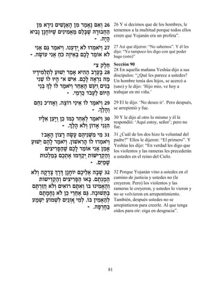 ÔÓ ‡¯Èƒ ÌÈL ¬‰ ÔÓ ¯Ó‡∆ Ì‡¿ 26
     ƒ »      ƒ»‡» ƒ « ¡ ƒÂ            26 Y si decimos que de los hombres, le
‡È·» Ô»Á…iL ÌÈƒÈÓ‡Ó ÌÏ»L ‰¯e·Á‰
  ƒ »Â ∆         ƒ ¬ « «a ∆ » ¬«       tememos a la multitud porque todos ellos
                                       creen que Yojanán era un profeta”.
                             - .‰È»
                                 »‰
   Èƒ‡ Ìb ¯Ó‡È¿ .e Ú„È ‡… e¯Ó‡È¿ 27
     ¬ « « …Â ¿ «» Ï ¿ …Â              27 Así que dijeron: “No sabemos”. Y él les
                                       dijo: “Yo tampoco les digo con qué poder
- .‰NÂÚ Èƒ‡ Á… ‰ÊÈ‡¿ ÌÎ» ¯Ó…‡ ‡…
     ∆… ¬ «k ∆ ≈a ∆Ï ≈Â Ï              hago (esto)”

                            "ˆ ˜ÏÁ
                                ∆≈     Sección 90
                                       28 En aquella mañana Yeshúa dijo a sus
 ÂÈ„ÈÓ¿˙¿ ÚeL≈ ¯Ó‡ ‡È‰‰ ·¯Ú» 28
   » ƒÏ «Ï « È « » ƒ« ∆∆a              discípulos: “¿Qué les parece a ustedes?
   ÈƒL ÂÏ eÈ‰ "‡ LÈ‡ .ÌÎ» ‰‡¯ ƒ ‰Ó
      ≈… »          ƒ ∆Ï » ¿ «         Un hombre tenía dos hijos, se acercó a
    È≈a » ¿ …Ï ¯Ó‡È¿ ¯Á‡‰ L«ÈÂ¿ÌÈp«
      ¿ ÍÏ Â « …Â ≈«» bƒ ƒa            (uno) y le dijo: ‘Hijo mío, ve hoy a
                 - .ÈÓ¯k „·¬« Ì…i‰
                     ≈ ¿« …ÚÏ Â «      trabajar en mi viña.’

 ÌÁƒ Î"Á‡¿ .‰ˆ…¯ ÈƒÈ‡ …Ï ¯Ó‡È¿ 29
   ≈       »Â ∆Â      ≈ Â « …Â         29 El le dijo: ‘No deseo ir’. Pero después,
                              ¿ Ï »Â
                            - .Í«‰¿    se arrepintió y fue.

   ÂÈÏ‡ ÔÚ»Â Ôk …Ók ¯Á‡¿ ¯Ó‡È¿ 30
     »≈ ≈È ¿ ≈ Â ¿ ≈«Ï « …Â            30 Y le dijo al otro lo mismo y él le
                 ¿ Ï » ÏÂ Â » ƒ
               - .Í«‰ ‡…¿ Ô…„‡ Èƒ¿‰
                                       respondió: ‘Aquí estoy, señor’; pero no
                                       fue.
     ?·‡‰ Ô…ˆ¯ ‰N» Ì‰È≈M ƒ ÈÓ 31
        »» Â » »Ú ∆ ¿Ó ƒ               31 ¿Cuál de los dos hizo la voluntad del
ÚeL≈ Ì‰» ¯Ó‡È¿ .Ô…L‡¯‰ …Ï e¯Ó‡È¿
« È ∆Ï « …Â Â ƒ» Â ¿ …Â                padre?” Ellos le dijeron: “El primero”. Y
                                       Yeshúa les dijo: “En verdad les digo que
       ÌÈˆÈ¯t«L ÌÎ» ¯Ó…‡ Èƒ‡ ÔÓ‡
          ƒ ƒ»‰ ∆ ∆Ï ≈Â ¬ ≈ »          los violentos y las rameras les precederán
    ˙eÎÏÓ¿ ÌÎ˙‡ eÓc «È ˙…MÈ„˜«¿
         ¿«a ∆¿ ∆ ¿˜¿ Â ≈¿‰Â           a ustedes en el reino del Cielo.
                           - .ÌÈ «L
                               ƒÓ »
‡…¿ ‰˜ ¿ˆ ¿ ¯c Ô»Á…È ÌÎÈÏ‡ ‰·L 32
 ÏÂ »„» Í ∆∆ »Â ∆ ≈¬ » »               32 Porque Yojanán vino a ustedes en el
    ˙…˘È„˜«¿ ÌÈˆÈ¯t« e‡a .Ì˙¿Ó‰
     Â ≈¿‰Â ƒ ƒ»‰ » ∆ « ∆              camino de justicia y ustedes no (le
                                       creyeron. Pero) los violentos y las
Ìz ¿ÊÁ ‡…¿ ÌÈ‡…¯ Ìzƒ¿ …a e ÈÓ‡‰¿
  ∆¯ «¬ ÏÂ ƒÂ »‡Â Â           ƒ ¡ ∆Â   rameras le creyeron, y ustedes lo vieron y
    Ì˙ÓÁ∆ ‡… Ôk È¯Á‡ Ìb .‰·eLz«
      » » » Ï ≈ ≈¬« « » ¿a             no se volvieron en arrepentimiento.
ÚÓLƒ Ú…ÓLƒ ÌÈ ¿» ÈÓ¿ .…· ÔÈÓ‡‰¿
  « ¿È «Â ¿Ï ƒ«Ê‡ ƒÏ Â ƒ ¬«Ï           También, después ustedes no se
                         - .‰t ¿Á«
                              »¯ ∆a    arrepintieron para creerle. Al que tenga
                                       oídos para oír: oiga en desgracia”.




                                  81
 