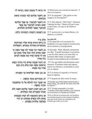 .…Ï e‡È·»Â .Òn« Ú≈ËÓ ÈÏ e‡¯‰ 19
   Â     ƒÈ « «‰ «a¿ « ƒ ¿«           19 Muéstrenme una moneda de impuesto”. Y
                                      ellos se la trajeron.
  ˙‡f« ‰¯ev‰ ÈÓ¿ Ì‰ÈÏ‡ ¯Ó‡i« 20
    …‰ » « ƒÏ ∆ ≈¬ ∆ …Â               20 Y les preguntó: “¿De quién es esta
                         .ÌeL¯‰¿
                             »»Â      imagen y la inscripción?”

  Ì‰ÈÏ‡ ¯Ó‡ Ê‡ .È¯‡ÊÈˆ¿ ¯Ó‡i« 21
   ∆ ≈¬ « » » ∆ » ≈Ï ∆ …Â             21 Y ellos dijeron: “Del César”. Entonces
      ¯L¬ ˙‡ È¯‡ÊÈˆ¿ e·ÈL≈ ÚeL≈
       ∆‡ ∆ ∆ » ≈Ï ƒ‰ « È             Yahosúa les dijo: “Denle al César lo que
                                      es del César, y lo que es de Elohim a
    .ÌÈ‰Ï‡Ï ÌÈ‰Ï‡Ï ¯L¬« È¯‡ÊÈˆ¿
       ƒ… ≈ ƒ… ≈ ∆‡Â ∆ » ≈Ï           Elohim”.
  .eÎÏ≈Â e‰e·Ê¬«Â e‰Ó˙ƒÂ eÚÓLƒÂ 22
     ¿È « …Úi« ¿ ¿È« ¿ ¿È«            22 Y oyeron esto y se maravillaron, y lo
                                      dejaron y se fueron.

                        „"ˆ ˜ÏÁ
                              ∆≈      Sección 94
                                      23 En aquel día se le acercaron los
  ÌÈ˜ cv« ÂÈÏ‡ e‡¯˜ ‡e‰‰ Ì…i« 23
     ƒe ¿‰ »≈ ¿» « Â a                tsedukim y los que niegan la resurrección
 e‰eÏ‡LƒÂ .ÌÈ˙n« ˙È ƒzƒ ÌÈ¯tÂk‰¿
     ¬ ¿È¿ ƒ ≈‰ «ÈÁ ¿a ƒ¿… «Â         de los muertos y le preguntaron

Èk ‰L… ¯Ó‡ e » ¯…Ó‡ Èa « ¯Ó‡Ï 24
 ƒ ∆Ó « » Ï Â » ƒ¯ … ≈                24 diciendo: “Rabí, Mosheh ciertamente
 Ô·e Ì‰Ó „Á‡ ˙Óe Âc¿« ÌÈÁ‡ e·L≈
  ≈ ∆ ≈ «« ≈ »ÁÈ ƒ« ¿È                nos dijo: ‘Cuando hermanos viven juntos
                                      y uno de ellos muere y no tiene hijo, su
  ÌÈ ƒÏ …zLƒ ˙‡ ÂÈÁ‡ Áwƒ∆ …Ï ÔÈ‡
   ≈È˜¿ Â ¿‡ ∆ ƒ» «iL Â ≈             hermano debe tomar su esposa para
                         .ÂÈÁ‡ Ú¯Ê
                            ƒ» «»     levantar la descendencia de su hermano’.
‡N ¿ e È≈Èa eÈ‰ ÌÈÁ‡ ‰Ú¿L ‰pƒ¿ 25
 »»Â      ≈ » ƒ« »· ƒ ≈‰Â              25 Y he aquí había siete hermanos entre
    Ìa«Â Ú¯Ê ‡…¿ ˙Óe ‰Mƒ Ô…L‡¯‰
     ≈È ¿ «∆ Ïa ≈ »‡ Â ƒ»             nosotros. El primero tomó una esposa,
                                      murió sin simiente y su hermano se casó
                    .…zLƒ ˙‡ ÂÈÁ‡
                     Â ¿‡ ∆ ƒ»        con su esposa.

   .ÈÚÈ·M« „Ú ÌÈL ƒL ÈƒM« ÔÎ¿ 26
     ƒ ƒ ¿‰ « ƒÈÏ ¿e ≈‰ ≈Â            26 Y lo mismo el segundo y el tercero,
                                      hasta el séptimo.

         - .‰Mƒ‰ ‰˙Ó Ì‰È¯Á‡¿ 27
              »‡» » ≈ ∆ ≈¬«Â          27 Y después de ellos murió la mujer.

‰Ú¿M«Ó ÈÓ Ï‡ Ìl k¿ ‰È» ¯·¿L 28
 »· ƒ‰ ≈ ƒ ∆ »e Ï »‰ »k ∆             28 Siendo que (ella) había pertenecido a
                                      todos ellos, ¿de cuál de los siete será ella
                    - .‰Mƒ‰ ‰È¿z
                        »‡» ∆‰ ƒ      la esposa?”.
‡…¿ ebL ƒ Ì‰ÈÏ‡ ¯Ó‡È¿ ÚeL≈ ÔÚ»Â 29
 ÏÂ ¿z ∆ ≈¬ « …Â « È ≈È ¿             29 Y Yeshúa respondió y les dijo:
                                      “Ustedes están equivocados y no conocen
      - .ÌÈ‰Ï‡‰ Ê…ÚÂ ÌÈ¯Ùq« e È·z
           ƒ…¡» Â ¿ ƒ»¿‰ ƒ»           las Escrituras ni el poder de Elohim.
  ÌÈL ¬‰ eÁwƒ ‡… ‰Óe˜z« Ì…i« 30
    ƒ»‡» ¿È Ï » ¿‰ Â a                30 En el día de la resurrección, los hombres
                                      no tomarán mujeres ni las mujeres hombres,
     eÈ‰ƒ ˜¯ ÌÈL ¬ ÌÈL»‰ ‡…¿ ÌÈL
       ¿È « ƒ»‡ ƒp« ÏÂ ƒ»             sino que serán como los mensajeros de
           - .ÌÈ «M« ÌÈ‰Ï‡ ÈÎ‡¿Ó¿
               ƒÓ »a ƒ…¡ ≈¬Ï «k       Elohim que están en el cielo.




                                 85
 