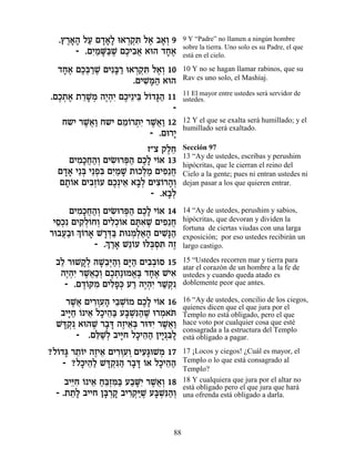.ı¯‡‰ ÏÚ Ì„‡» e‡¯˜ ƒ Ï‡ ·‡¿ 9
    ∆»» « »»Ï ¿¿z ∆ »Â                9 Y “Padre” no llamen a ningún hombre
                                      sobre la tierra. Uno solo es su Padre, el que
      - .ÌÈ «M«L ÌÎÈ·‡ ‡e‰ „Á‡
          ƒÓ »a ∆ ∆ ƒ¬      »∆        está en el cielo.

  „Á‡ ÌÎ¿¯L ÌÈƒa « e‡¯˜ ƒ Ï‡¿ 10
   »∆ ∆a «∆ »¯ ¿¿z ∆Â                 10 Y no se hagan llamar rabinos, que su
                     .ÌÈL »‰ ‡e‰
                        ƒn«           Rav es uno solo, el Mashíaj.

                                      11 El mayor entre ustedes será servidor de
.ÌÎ˙‡ ˙¯L ¿ ‰È¿ƒ ÌÎÈ≈Èa Ï…„b« 11
  ∆¿ ∆ ≈»Ó ∆‰È ∆ ≈ Â »‰               ustedes.
                               -
   Á˘È ¯L¬« Á˘È ÌÓ…¯˙ƒ ¯L¬« 12
        ∆‡Â       ≈Â ¿È ∆‡Â           12 Y el que se exalta será humillado; y el
                                      humillado será exaltado.
                         - .Ìe¯È
                               »
                         Ê"ˆ ˜ÏÁ
                              ∆≈      Sección 97
                                      13 “Ay de ustedes, escribas y perushim
    ÌÈÓ»Á‰¿ ÌÈN ¯t« ÌÎ» È…‡ 13
       ƒÎ¬«Â ƒe ¿‰ ∆Ï Â               hipócritas, que le cierran el reino del
  Ì„‡ È≈a È≈Ùƒ ÌÈ «L ˙eÎÏÓ ÌÈÙ≈Á
   »» ¿ ¿a ƒÓ »         ¿« ƒ ¬        Cielo a la gente; pues ni entran ustedes ni
  Ì˙Â‡ ÌÈ·¿…Ú ÌÎ¿È‡ ‡·¿ ÌÈˆ…¯‰¿
   »… ƒÊÂ ∆ ≈ »Ï ƒÂ »Â                dejan pasar a los que quieren entrar.
                          - .‡·¿
                              »Ï
     ÌÈÓ»Á‰¿ ÌÈN ¯t« ÌÎ» È…‡ 14
       ƒÎ¬«Â ƒe ¿‰ ∆Ï Â               14 “Ay de ustedes, perushim y sabios,
 ÈÒ¿ƒ ÌÈ˜¿…ÁÂ ÌÈÏ¿…‡ ÌzƒL ÌÈÙ≈Á
  ≈Î ƒÏÂ ¿ ƒÎÂ »‡ ∆ ƒ ¬               hipócritas, que devoran y dividen la
¯e·Ú«e ¿ …¯‡ L¯c« ˙e Ó¿‡‰ ÌÈL»‰
                                      fortuna de ciertas viudas con una larga
   ¬· ÍÂ » »¿a ¿Ï«» ƒp«               exposición; por eso ustedes recibirán un
              ¿ «» Â ¿Ò ƒ ∆
            - .Í¯‡ L≈…Ú eÏa¿z ‰Ê      largo castigo.

  ·Ï ¯eL˜¿ ‰L≈¿‰¿ Ìi« ÌÈ·¿…Ò 15
   ≈     »Ï »·i «Â »‰ ƒ·Â             15 “Ustedes recorren mar y tierra para
                                      atar el corazón de un hombre a la fe de
   ‰È¿ƒ ¯L¬«¿ ÌÎ˙«eÓ‡∆ „Á‡ LÈ‡
    ∆‰È ∆‡ÎÂ ∆¿ ¡a »∆ ƒ               ustedes y cuando queda atado es
    - .Ì„…wÓ ÌÈÏÙ¿ Ú¯ ‰È¿ƒ ¯L ¿ƒ
         ∆Â ƒ ƒ»k « ∆‰È «˜            doblemente peor que antes.

     ¯L¬ ÌÈ¯ÂÚ » È·LÂÓ ÌÎ» È…‡ 16
      ∆‡ ƒ¿ƒ‰ ≈ ¿… ∆Ï Â               16 “Ay de ustedes, concilio de los ciegos,
                                      quienes dicen que el que jura por el
   ·Èi« … È‡ ÏÎÈ‰« Úa ¿p«L e¯Ó‡z
     »Á Â ≈ » ≈a »Lƒ‰ ∆ ¿ …           Templo no está obligado, pero el que
  Lc ¿¿ ‡e‰L ¯·c ‰ÊÈ‡¿ ¯ecƒ ¯L¬«
    »˜      ∆ » » ∆ ≈a È ∆‡Â          hace voto por cualquier cosa que esté
                                      consagrada a la estructura del Templo
       - .Ìl «Ï ·Èi ÏÎÈ‰‰ ÔÈÈ ƒÏ
             ≈L¿ »Á » ≈« »¿a »        está obligado a pagar.

?Ï…„b ¯˙…È ‰ÊÈ‡ ÌÈ¯eÚ ¿ ÌÈÚ»eLÓ 17
  Â » ≈Â ∆ ≈ ƒ¿ƒÂ ƒb ¿                17 ¡Locos y ciegos! ¿Cuál es mayor, el
    - ?ÏÎÈ‰« Lc ¿p « ¯·c …‡ ÏÎÈ‰‰
        » ≈Ï »˜ƒ‰ » » Â » ≈«          Templo o lo que está consagrado al
                                      Templo?
     ·Èiƒ … È‡ Á≈Ên« Ú·Mƒ ¯L¬¿ 18
       ≈Á Â ≈ «a¿ƒa « »È ∆‡Â          18 Y cualquiera que jura por el altar no
                                      está obligado pero el que jura que hará
  - .˙˙» ·ÈÈÁ Ôa ¿˜ ·È¯˜«∆ Úa ¿p«¿
       ≈Ï       »¯ » ƒ¿iL »Lƒ‰Â       una ofrenda está obligado a darla.




                                 88
 