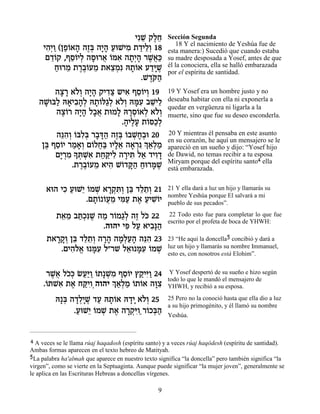ÈƒL ˜ÏÁ
                                 ≈ ∆≈                 Sección Segunda
                                                         18 Y el nacimiento de Yeshúa fue de
     È‰¿Â (ÔÙ…‡‰ ‰Êa ‰È» ÚeLÈÓ ˙„ÈÏ¿ 18
      ƒÈ « «Â » ∆¿ »‰ « ƒ « ≈Â                        esta manera:) Sucedió que cuando estaba
      Ì„…˜ ,ÛÒ…ÈÏ ‰Òe¯‡ …n‡ ‰˙¿‰ ¯L¬«
       ≈Â ≈Â ¿ » ¬ Â ƒ »È» ∆‡k                        su madre desposada a Yosef, antes de que
         Áe¯Ó ˙¯·…ÚÓ ˙‡ˆÓƒ d˙…‡ Ú„iL
         « ≈ ∆∆Â ≈ ≈¿ »Â «»∆                          él la conociera, ella se halló embarazada
                                                      por el espíritu de santidad.
                                 .L„… ‰
                                   ∆w«
        ‰ˆ¯ ‡…¿ ‰È» ˜È„ˆ ˘È‡ ÛÒ…ÈÂ 19
         » » ÏÂ »‰ ƒ« ƒ ≈Â ¿                          19 Y Yosef era un hombre justo y no
   ‰L a« d‡È·‰¿ d˙…l«¿ ‡…¿ dnƒ ·L ≈
     »e Ï » ƒ»Ï »Â ‚Ï ÏÂ »Ú ≈ÈÏ                       deseaba habitar con ella ni exponerla a
                                                      quedar en vergüenza ni ligarla a la
        ‰ˆ…¯ ‰È» Ï·‡ ˙eÓÏ d¯Ò…‡Ï ‡…¿
          ∆Â »‰ »¬        » »¿Â ¿ ÏÂ                  muerte, sino que fue su deseo esconderla.
                            .‰ÈÏÚ ˙…q«¿
                             » ∆» Â ÎÏ
        ‰pƒ¿ …aƒ¿ ¯·c« ‰Êa …·L»¿e 20
         ≈‰Â Â Ïa » »‰ ∆¿ Â ¿Á·                       20 Y mientras él pensaba en este asunto
    Ôa ÛÒ…È ¯Ó‡¿ Ì…ÏÁ« ÂÈÏ‡ ‰‡¯ ƒ¿ ‡¿Ó
                                                      en su corazón, he aquí un mensajero se le
     ∆ ≈Â « »Â Â ¬a »≈ » ¿ Í«Ï «                      apareció en un sueño y dijo: “Yosef hijo
        ÌÈ ¿Ó » z ¿‡ ˙Áw ƒ ‰¯Èz Ï‡ „ÈÂ„
         »¯ ƒ Í ¿Lƒ « «ÈÏ » ƒ « ƒ»                    de Dawid, no temas recibir a tu esposa
                                                      Miryam porque del espíritu santo4 ella
             .˙¯·…ÚÓ ‡È‰ L…„w« Áe¯n ∆
                ∆∆Â ≈ ƒ Â »‰ « »L                     está embarazada.


      ‡e‰ ÈÎ ÚeL≈ …ÓL ‡¯˜ ƒÂ Ôa „Ï˙¿ 21
           ƒ « È Â ¿ »¿z¿ ≈ ≈≈Â                       21 Y ella dará a luz un hijo y llamarás su
                                                      nombre Yeshúa porque El salvará a mi
                 .Ì˙… …ÚÓ Èn« ˙‡ ÚÈLÂÈ
                    »Â Â¬≈ ƒÚ ∆ « ƒ…                  pueblo de sus pecados”.

        ˙‡Ó ·z¿ƒL ‰Ó ¯…Ó‚¿ ‰Ê Ïk 22
         ≈ ≈ «Îp ∆ « Â «Ï ∆ …                          22 Todo esto fue para completar lo que fue
                                                      escrito por el profeta de boca de YHWH:
                     .‰Â‰È Èt ÏÚ ‡È·»‰
                            ƒ « ƒp«
      ˙‡¯˜¿ Ôa „Ï˙¿ ‰¯‰ ‰Ó¿Ú‰ ‰pƒ 23
        »»Â ≈ ≈≈Â »» »Ï«» ≈‰                          23 “He aquí la doncella5 concibió y dará a
         .ÌÈ‰Ï‡ e nƒ Ï"¯L Ï‡e nƒ …ÓL
            ƒ…¡ »Ú          ≈ »Ú Â ¿                  luz un hijo y llamarás su nombre Immanuel,
                                                      esto es, con nosotros está Elohim”.


      ¯L¬ ÏÎ¿ NÚ«Â …˙»L ƒ ÛÒ…È ı˜ ƒÂ 24
        ∆‡ …k «i« Â ¿Ó ≈Â «Èi«                         Y Yosef despertó de su sueño e hizo según
     .…zL‡ ˙‡ Áwƒ ‰Â‰È ¿ ‡¿Ó …˙…‡ ‰e ƒ
                                                      todo lo que le mandó el mensajero de
      Â ƒ ∆ «ÈÂ¿        Í«Ï « Â Â »ˆ                  YHWH, y recibió a su esposa.

          d»a ‰„Ï»∆ „Ú d˙…‡ d„È ‡…¿ 25
            ¿ »¿ÈL « »Â »» ÏÂ                         25 Pero no la conoció hasta que ella dio a luz
                                                      a su hijo primogénito, y él llamó su nombre
               .ÚeL≈ …ÓL ˙‡ ‰¯˜ƒ ¯…Îa«
                « È Â ¿ ∆ »¿iÂ« Â ¿‰                  Yeshúa.



4 A veces se le llama rúaj haqadosh (espíritu santo) y a veces rúaj haqódesh (espíritu de santidad).
Ambas formas aparecen en el texto hebreo de Matityah.
5La palabra ha'almah que aparece en nuestro texto significa “la doncella” pero también significa “la
virgen”, como se vierte en la Septuaginta. Aunque puede significar “la mujer joven”, generalmente se
le aplica en las Escrituras Hebreas a doncellas vírgenes.

                                                  9
 