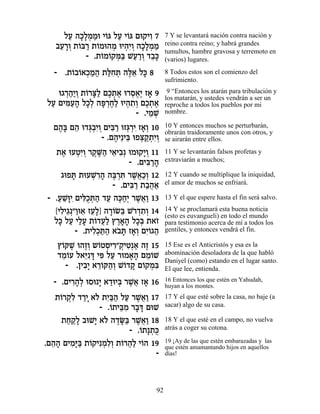 ÏÚ ‰Î»ÓÓe È…b ÏÚ È…b Ìe˜ÈÂ 7
       « »Ï ¿ « Â « Â         ƒ       7 Y se levantará nación contra nación y
   ·Ú¯Â ˙…a¯ ˙…Óe‰Ó eÈ‰ƒÂ ‰Î»ÓÓ
    ≈ »¿ Â « Â ¿ ¿È ¿ »Ï ¿ «          reino contra reino; y habrá grandes
                                      tumultos, hambre gravosa y terremoto en
           - .˙…Ó…˜n« LÚ¯Â „·»
               Â Â ¿a « «¿ ≈k         (varios) lugares.
  - .˙…·…‡ÎÓ‰ ˙lƒz ‰l≈ Ïk 8
      Â Â ¿« « «Á ¿ ∆‡ »              8 Todos estos son el comienzo del
                                      sufrimiento.

   e‚¯‰«Â ˙…¯v« ÌÎ˙‡ e¯Ò‡∆ Ê‡ 9
     ¿«È ¿ Â »Ï ∆¿ ∆ ¿∆È »             9 “Entonces los atarán para tribulación y
                                      los matarán, y ustedes vendrán a ser un
ÏÚ ÌÈn«‰ ÏÎ¿ ‰t ¿Á« eÈ‰˙¿ ÌÎ˙‡
 « ƒÚ» »Ï »¯ ∆Ï ¿ ƒÂ ∆¿ ∆             reproche a todos los pueblos por mi
                        - .ÈÓL
                            ≈¿        nombre.

  Ì‰» Ì‰ e„b¿ƒÂ ÌÈa « eÊb ¿È Ê‡¿ 10
   ∆a ≈ ¿·È ¿ ƒ¯ ¿¯ ƒ »Â              10 Y entonces muchos se perturbarán,
                                      obrarán traidoramente unos con otros, y
               - .Ì‰È≈Èa eÙv «˙ƒÂ
                   ∆ ≈ ¿˜ ¿È¿         se airarán entre ellos.

  ˙‡ eÚËƒÂ ¯˜ ∆‰ È‡È·¿ eÓe˜È¿ 11
    ∆ ¿È ¿ ∆M« ≈ ƒ           »Â       11 Y se levantarán falsos profetas y
                         - .ÌÈa «‰
                              ƒ¯ »    extraviarán a muchos;

    ‚eÙz ˙eÚL ƒ‰ ‰a ¿z ¯L¬«¿ 12
        »     ¿¯ » ∆¯ ƒ ∆‡ÎÂ          12 Y cuando se multiplique la iniquidad,
                    - .ÌÈa « ˙·‰‡
                         ƒ¯ «¬«       el amor de muchos se enfriará.

- .ÚL»ÈƒÌÈlÀz« „Ú ‰k«¿ ¯L¬« 13
   « ≈e ƒÎ ¿‰ « ∆ÁÈ ∆‡Â               13 Y el que espere hasta el fin será salvo.

  [ÈÏÈ‚¿"Âe‡ ÊÚ»] ‰¯…N≈ L…„˙¿ 14
    ƒ ≈ « ≈ ≈Ï »Â a ¯ ¿ƒÂ             14 Y se proclamará esta buena noticia
                                      (esto es euvangueli) en todo el mundo
  Ïk ÏÚ ÈÏÚ ˙…„Ú« ı¯‡‰ ÏÎ¿ ˙‡Ê
   » « «» Â ¬Ï ∆»» »a …               para testimonio acerca de mí a todos los
         - .˙ÈÏ¿z« ‡· » Ê‡¿ ÌÈÂ‚‰
              ƒÎ «‰ …z »Â ƒ… «        gentiles, y entonces vendrá el fin.

   ı…wL e‰ÊÂ ˘…ËÒÈ¯"˜ ƒ¿‡ ‰Ê 15
    Â ∆ ∆¿ Â ¿ ƒ ¿ÈË « ∆              15 Ese es el Anticristós y esa es la
   „ÓÂÚ Ï‡i » Èt ÏÚ ¯eÓ‡‰ ÌÓ…L
    ≈… ≈ƒc ƒ «         »» ≈Â          abominación desoladora de la que habló
                                      Daniyel (como) estando en el lugar santo.
     - .ÔÈ·» ‡¯…w‰¿ L…„˜ Ì…˜Óƒ
          ƒÈ ≈Â «Â Â » Â ¿a           El que lee, entienda.

  - .ÌÈ¯‰¿ eÒe » ‡„eÈa ¯L¬ Ê‡ 16
       ƒ»Ï     È « ¿ ∆‡ »             16 Entonces los que estén en Yahudah,
                                      huyan a los montes.
   ˙…¯˜ƒ „¯È ‡… ˙È«‰ ÏÚ ¯L¬« 17
    Â ¿Ï «» Ï ƒa« « ∆‡Â               17 Y el que esté sobre la casa, no baje (a
               - .…˙Èa ƒ ¯·c ÌeL
                  Â ≈Ó » »            sacar) algo de su casa.

     ˙Á˜» ·eL» ‡… ‰„O« ¯L¬« 18
      « «Ï    È Ï ∆»a ∆‡Â             18 Y el que esté en el campo, no vuelva
                        - .…˙»˙À
                           Â ¿k       atrás a coger su cotona.

.Ì‰‰ ÌÈÓ»a ˙…˜ÈƒÓƒ¿ ˙…¯‰« È…‰ 19
  ≈» ƒi« Â ¿ÏÂ Â ¬Ï Â                 19 ¡Ay de las que estén embarazadas y las
                                      que estén amamantando hijos en aquellos
                               -      días!




                                 92
 