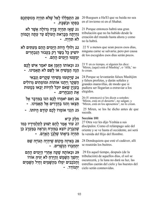 ÌÎ˙Òe Ó ‰È¿z ‡…L Ï‡» eÏl«˙‰ 20
 ∆¿ « ¿ ∆‰ ƒ l ∆ ≈Ï ¿t ¿ ƒ             20 Rueguen a Ha'El que su huida no sea
                  - .˙a «·e Â˙q«
                      »M« » ¿a         en el invierno ni en el Shabat.

   ‡… ¯L¬ ‰Ï…„b ‰¯ˆ ‰È¿z Ê‡L 21
    Ï ∆‡ »Â ¿ »» ∆‰ ƒ » ∆              21 Porque entonces habrá una gran
‰…ÓÎ¿ ‰z« „Ú ÌÏ…Ú‰ ˙‡¯·Ó ‰˙¿‰ƒ
»Â »Â »Ú « »Â » ≈»¿ »È¿                tribulación que no ha habido desde la
                                       creación del mundo hasta ahora y como
                     - .‰È¿z ‡…
                         ∆‰ ƒ Ï        no la habrá.
‡… ÌÈzƒÓ Ì‰‰ ÌÈÓ»‰ ˙…È‰ ÈÏeÏÂ 22
 Ï ƒÚ ≈ ≈» ƒi« Â ¡ ≈ ¿                 22 Y a menos que sean pocos esos días,
  ÌÈ¯Á¿ƒ‰ ¯e·Ú« ˜¯ ¯O« Ïk ÚÈLÂÈ
     ƒ»·p« ¬a « «a » « ƒ…              ninguna carne se salvaría; pero por causa
                                       de los escogidos esos días serán pocos.
             - .Ì‰‰ ÌÈÓ»‰ eËÚÓ¿
                 ≈» ƒi« ¬«È
 ÌÎ» LÈ‡ ¯Ó‡È Ì‡ ÔÓ¿‰ …˙…‡·e 23
  ∆Ï ƒ « … ƒ «f« Â Â ¿                 23 Y en es tiempo, si alguien les dice:
                                       ‘Miren, (aquí) está el Mashíaj’, o ‘Allá,’ no
 - .e ÈÓ‡z ‡… ÌM« …‡ ÁÈL »‰ ‰p≈
       ƒ ¬ « Ï ≈Ï Â « ƒn« »‰           lo crean.

     È‡¿«Â ÌÈ¯˜ ¿ ÈÁÈL ¿ eÓe˜i ∆ 24
      ƒa ¿ ƒ»L ≈ ƒÓ          »L        24 Porque se levantarán falsos Mashijim
                                       y falsos profetas, y darán señales y
 ÌÈÏ…„b ÌÈ˙Ù…Óe ˙…˙…‡ e ˙«Â ¯˜ ∆‰
   ƒÂ ¿ ƒ¿Â        Â Â ¿È¿ ∆M«         grandes maravillas, de modo que si
 ˙eÚË¿ e‡a« ˙…È‰ƒ ÏÎeÈ Ì‡L ÔÈ ƒa
     »a ¿È Â ¿Ï « ƒ ∆ »¿Ú»             pudiera ser llegarían a extraviar a los
                    - .ÌÈ¯Á¿ƒ‰ ˙‡
                          ƒ»·p« ∆      elegidos.

   Ï‡ ¯a ¿n« …p‰ ÌÎ» e¯Ó‡È Ì‡¿ 26
    ∆ »„ ƒa Â ƒ ∆Ï ¿ … ƒÂ              26 (Y entonces) si les dicen a ustedes:
                                       ‘Miren, está en el desierto’, no salgan; y
   - .e ÈÓ‡z Ï‡ ÌÈ¯„Á« …p‰¿ e‡ˆz
         ƒ ¬ « ∆ ƒ»¬a Â ƒÂ ¿≈          ‘Miren, está en los aposentos”, no lo crean.

  - .…˙…È‰ Ì„…˜ ÌÎ» …¯Ó…‡ Èƒ¿‰ 25
     Â Â ¡ ∆Â ∆Ï Â ¿Â          ƒ        25 Miren, se los he dicho antes de que
                                       suceda.
                         ‡"˜ ˜ÏÁ
                              ∆≈       Sección 101
                                       27 Otra vez les dijo Yeshúa a sus
Â ¿ » ƒ Ï « Ï « È ∆Ï « » Â
…Ók ÂÈ„ÈÓ¿˙¿ ÚeL≈ Ì‰» ¯Ó‡ „…Ú 27       discípulos: Como el relámpago sale del
Ôk ·¯Ún« ‰‡¯ ƒÂ¿Á¯Ên« ‡ˆ…È ˜¯a«L
 ≈ »¬«a » ¿ »¿ƒa ≈Â »»‰ ∆              oriente y se ve hasta el occidente, así será
         - .Ì„‡‰ Ô·»L …˙‡Èa ‰È¿z
              »»» »l ∆ Â » ƒ ∆‰ ƒ      la venida del Hijo del Hombre.

    ÌL ‰ÈÂb‰ ‰È¿ƒL Ì…˜Ó ‰ÊÈ‡¿ 28
      « »… « ∆‰i ∆ Â » ∆ ≈a            28 Dondequiera que esté el cadáver, allí
                 - .ÌÈ¯L¿‰ e¯a«˙ƒ
                      ƒ»p« ¿Á ¿È       se reunirán los buitres.

  Ì‰‰ ÌÈÓ»‰ È¯Á‡ ‰ÚL d˙…‡·e 29
    ≈» ƒi« ≈¬« » » »Â ¿                 29 En aquel tiempo, después (de la
    …¯…‡ d ƒÈ ‡… Á¯i‰¿ LÓM« ¿ L¿∆
    Â Â «Èb« Ï « ≈»«Â ∆ ∆‰ Í «ÁÈ       tribulación) de aquellos días, el sol se
                                       oscurecerá, y la luna no dará su luz, las
 ÌÈ «M« ÏÈ«¿ ÌÈ «M«Ó eÏÙƒ ÌÈ·«…‰¿
  ƒÓ »‰ ƒÁÂ ƒÓ »‰ ≈ ¿È ƒÎÎ«Â           estrellas caerán del cielo y las huestes del
                         - .„„… ˙ƒ
                             ≈Â ¿È     cielo serán conmovidas.




                                  93
 