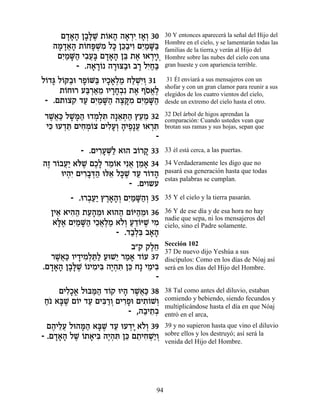 Ì„‡‰ Ô·»L ˙…‡‰ ‰‡¯È Ê‡¿ 30 30 Y entonces aparecerá la señal del Hijo del
       »»» »l ∆ Â » » ¿ƒ »Â
   ‰Ó„‡‰ ˙…Át ¿Ó Ïk Ôk«ÈÂ ÌÈ «M« Hombre de la tierra,y verán al Hijo del las
    » »¬» Â »L ƒ » ≈· ƒ ƒÓ »a familias en el cielo, y se lamentarán todas
    ÌÈ «M« È·Ú» Ì„‡‰ Ôa ˙‡ e‡¯ÈÂ¿ Hombre sobre las nubes del cielo con una
     ƒÓ »‰ ƒ¬a »»» ≈ ∆ ¿»
         - .‰‡¯… ‰¯ev«e ·¯ ÏÈ«« gran hueste y con apariencia terrible.
              » »Â » · » ƒÁa
Ï…„b Ï…w«e ¯Ù…M« ÂÈÎ‡¿Ó ÁÏLƒÂ 31
 Â » Â · »Â a »»Ï « «¿È¿                   31 Él enviará a sus mensajeros con un
                                          shofar y con un gran clamor para reunir a sus
     ˙…Áe¯ Úa ¿‡Ó ÂÈ¯Á¿ƒ ˙‡ ÛÒ‡∆
       Â     «¯ «≈ »»· ∆ … ¡Ï             elegidos de los cuatro vientos del cielo,
 - .Ì˙Âˆ˜ „Ú ÌÈ «M« ‰ˆw ƒ ÌÈ «M«
            « ƒÓ »‰ ∆ »Ó ƒÓ »‰            desde un extremo del cielo hasta el otro.

¯L¬« ÏL »‰ e„Ó¿z ‰»‡z« ıÚÓ 32
 ∆‡k »n« ¿Ï ƒ ≈ ¿‰ ≈≈                     32 Del árbol de higos aprendan la
                                          comparación: Cuando ustedes vean que
Èk eÚ„z ÌÈÁÓ…ˆ ÌÈÏÚ¿ ‰ÈÙ»Ú e‡¯z
 ƒ ¿≈ ƒ ¿Â ƒ»Â » ∆ ¬ ¿ƒ                   brotan sus ramas y sus hojas, sepan que
                              -
           - .ÌÈ¯ÚM« ‡e‰ ·…¯˜ 33
                ƒ»¿Ï       Â »            33 él está cerca, a las puertas.

‰Ê ¯…·Ú« ‡…L ÌÎ» ¯Ó…‡ Èƒ‡ ÔÓ‡ 34
 ∆ Â ¬È l ∆ ∆Ï ≈Â ¬ ≈ »                   34 Verdaderamente les digo que no
     eÈ‰ƒ ÌÈ¯·c« el‡ Ïk ∆ „Ú ¯…„‰
       ¿È ƒ»¿‰ ≈ »L « Â »                 pasará esa generación hasta que todas
                                          estas palabras se cumplan.
                         - .ÌÈÂ˘Ú
        - .e¯·Ú« ı¯‡‰¿ ÌÈ «M«¿ 35
             ¿«È ∆»»Â ƒÓ »‰Â              35 Y el cielo y la tierra pasarán.

  ÔÈ‡ ‡È‰‰ ˙Ú‰Óe ‡e‰‰ Ì…i‰Óe 36
    ≈ ƒ « ≈» ≈       « Â «≈               36 Y de ese día y de esa hora no hay
                                          nadie que sepa, ni los mensajeros del
   ‡l∆ ÌÈ «M« ÈÎ‡¿Ó ‡…¿ Ú„…iL ÈÓ
    »‡ ƒÓ »‰ ≈¬Ï « ÏÂ « ≈Â ∆ ƒ            cielo, sino el Padre solamente.
                    - .„·¿ƒ ·‡‰
                        «Ïa »»
                                          Sección 102
                         ·"˜ ˜ÏÁ
                               ∆≈         37 De nuevo dijo Yeshúa a sus
  ¯L¬« ÂÈ„ÈÓ¿z« ÚeL≈ ¯Ó‡ „…Ú 37
   ∆‡k » ƒÏ «Ï « È « » Â                  discípulos: Como en los días de Nóaj así
.Ì„‡‰ Ô·»L … ÈÓÈa ‰È¿z Ôk Á» ÈÓÈa
  »»» »l ∆ Â ƒ ƒ ∆‰ ƒ ≈       ≈ƒ          será en los días del Hijo del Hombre.
                                -
    ÌÈÏ»‡ Ïean« „…˜ eÈ‰ ¯L¬« 38
      ƒÎ√ «‰ Â » ∆‡k                      38 Tal como antes del diluvio, estaban
Á… ‡a ∆ Ì…È „Ú ÌÈa «Â ÌÈ¯Ùe ÌÈ˙…L¿
« »L Â « ƒ¯ ¿ ƒ» ƒÂ Â                     comiendo y bebiendo, siendo fecundos y
                                          multiplicándose hasta el día en que Nóaj
                         - ,‰·È˙¿
                              « ≈·        entró en el arca,
  Ì‰ÈÏÚ Ïe‰n« ‡a ∆ „Ú eÚ„È ‡…¿ 39
    ∆ ≈¬   »‰ »L « ¿» ÏÂ                  39 y no supieron hasta que vino el diluvio
- .Ì„‡‰ ÏL …˙‡Èa ‰È¿z Ôk Ì˙ÈÁL«Â
     »»» ∆ Â » ƒ ∆‰ ƒ ≈ ≈ ƒ ¿È¿           sobre ellos y los destruyó; así será la
                                          venida del Hijo del Hombre.




                                     94
 