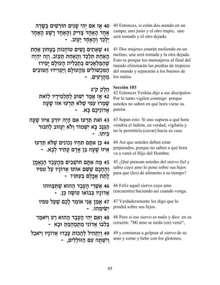 ‰„O« ÌÈL ¿…Á ÌÈƒL È‰¿ Ì‡ Ê‡ 40
   ∆»a ƒ¯Â       » ƒÈ ƒ »            40 Entonces, si están dos arando en un
„Á‡‰ ÚL » „Á‡‰¿ ˜Èc« „Á‡‰ „Á‡
 »∆» »¯ »∆»Â ƒˆ »∆» »∆               campo, uno justo y el otro impío, uno
                                     será tomado y el otro dejado.
             - .·Ê¬« „Á‡‰¿ „k«¿
                 …ÚÈ »∆»Â ≈ÏÈ
˙Á‡ ÔeÁh« ˙… Á…Ë ÌÈL ÌÈ˙‡L 41
  «« »a Â ¬Â        ƒ» ƒ ∆ ∆         41 Dos mujeres estarán moliendo en un
‰È¿ƒ ‰ÊÂ .·Ê¬z ˙Á‡‰¿ „k«z ˙Á‡‰
 ∆‰È ∆¿ …Ú « ««»Â ≈Ï ¿ ««»           molino; una será tomada y la otra dejada.
                                     Esto es porque los mensajeros al final del
   e¯ÈÒ» ÌÏ…Ú‰ ˙ÈÏ¿˙¿ ÌÈÎ‡¿n«L
      ƒÈ »Â » ƒÎ «a ƒ»Ï «‰ ∆         mundo eliminarán las piedras de tropiezo
 ÌÈ·…h‰ e„È¯Ù«Â ÌÏ…Ú‰Ó ÌÈÏ…L¿n«
   ƒÂ « ƒ¿È ¿ »Â » ≈ ƒÂ Î ƒ‰         del mundo y separarán a los buenos de
                      - .ÌÈÚ¯‰Ó
                           ƒ »»≈     los malos.

                                     Sección 103
                         ‚"˜ ˜ÏÁ
                              ∆≈     42 Entonces Yeshúa dijo a sus discípulos:
    ˙‡Ê¿ ÂÈ„ÈÓ¿z« ÚeL≈ ¯Ó‡ Ê‡ 42
      …Ï » ƒÏ «Ï « È « » »           Por lo tanto vigilen conmigo porque
     ‰ÚL ÂÊ‡ eÚ„z ‡…L Ènƒ e¯ÓL
      »»        ¿≈ l ∆ ƒÚ ¿ »        ustedes no saben en qué hora viene su
                  - .‡a ÌÎÈ≈…„‡
                       » ∆ Â ¬       patrón.

‰ÚL …ÊÈ‡ Ú„…È ‰È» Ì‡ eÚ„z ˙‡Ê 43
 » » Â ≈ « ≈Â »‰ ƒ ¿≈ …              43 Sepan esto: Si uno supiera a qué hora
    ¯eaÁ« ·…ÊÚ« ‡…¿ ¯…ÓLƒ ‡a ·p«‰
       ƒÏ Â ¬È ÏÂ Â ¿È » »b «        vendría el ladrón, en verdad, vigilaría y
                                     no le permitiría (cavar) hacia su casa.
                          - .…˙Èa
                             Â ≈
  eÚ„z ‡…L ÌÈƒ…Î¿ eÈ‰z Ìzƒ Ôk 44
     ¿≈ l ∆ Â        ¿ ƒ »‡ ≈        44 Así que ustedes deben estar
     - .‡·¿ „È˙Ú Ì„‡ Ôa ‰ÚL …ÊÈ‡
         »Ï ƒ» »» ≈ » » Â ≈          preparados, porque no saben a qué hora
                                     va a venir el Hijo del Hombre.
 ÔÓ‡∆‰ „·Ú‰Ó ÌÈ·LÂÁ Ìzƒ ‰Ó 45
  » ¡p« ∆∆» ≈ ƒ ¿… »‡ «              45 ¿Qué piensan ustedes del siervo fiel y
  ÂÈÙË ÏÚ ÂÈ»…„‡ …˙…‡ ÌM ∆ ÌÎÁ‰¿
        « Â ¬ Â Â ≈L »»∆Â            sabio cuyo amo lo pone sobre sus hijos
                                     para que (les) dé alimento a su tiempo?
               - ?…zÚ¿ ÌÏ»‡ ˙˙»
                  Â ƒa ≈k∆ ≈Ï
     e‰eeˆz ∆ ‡e‰‰ „·Ú‰ È¯L« 46
          «¿L     « ∆∆» ≈¿‡          46 Feliz aquel siervo cuyo amo
           - .Ôk ‰NÂÚ …‡…·a ÂÈ»…„‡
               ≈ ∆… Â Â ¿ Â ¬        (encuentra) haciendo así cuando venga.

   ÂÈÙË ÏÚL ÌÎ» ¯Ó…‡ Èƒ‡ ÔÓ‡ 47
          « ∆ ∆Ï ≈Â ¬ ≈ »            47 Verdaderamente les digo que lo
                         - .e‰ÓÈN¿
                              ≈ ƒÈ   pondrá sobre sus hijos.

  ¯Ó‡È¿ Ú¯ ‡e‰‰ „·Ú‰ È‰¿ Ì‡¿ 48
   « …Â « « ∆∆» ƒÈ ƒÂ                48 Pero si ese siervo es malo y dice en su
        - ‡·e d ≈‰Ó˙Ó Èƒ…„‡ …aƒ¿
            » «Ó¿ « ¿ ƒ Â ¬ Â Ïa     corazón: "Mi amo se tarda (en) venir",

ÏÎ‡È¿ ÂÈ»…„‡ e„·Ú ˙…k‰¿ ÏÈÁ˙«Â 49
 « …Â Â ¬ ¿» Â «Ï ƒ ¿È¿              49 y comienza a golpear al siervo de su
              - ,ÌÈÏ¿…f‰ ÌÚ ‰z ¿È¿
                   ƒÏÂ « ƒ ∆LƒÂ      amo y come y bebe con los glotones,




                                95
 