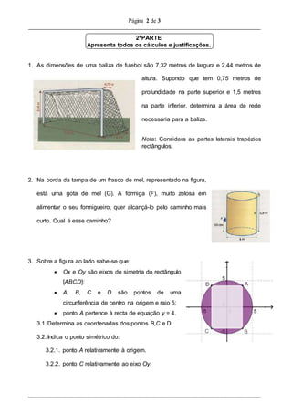 Página 2 de 3
..............................................................................................................................................................
2ªPARTE
Apresenta todos os cálculos e justificações.
1. As dimensões de uma baliza de futebol são 7,32 metros de largura e 2,44 metros de
altura. Supondo que tem 0,75 metros de
profundidade na parte superior e 1,5 metros
na parte inferior, determina a área de rede
necessária para a baliza.
Nota: Considera as partes laterais trapézios
rectângulos.
2. Na borda da tampa de um frasco de mel, representado na figura,
está uma gota de mel (G). A formiga (F), muito zelosa em
alimentar o seu formigueiro, quer alcançá-lo pelo caminho mais
curto. Qual é esse caminho?
3. Sobre a figura ao lado sabe-se que:
 Ox e Oy são eixos de simetria do rectângulo
[ABCD];
 A, B, C e D são pontos de uma
circunferência de centro na origem e raio 5;
 ponto A pertence à recta de equação y = 4.
3.1. Determina as coordenadas dos pontos B,C e D.
3.2. Indica o ponto simétrico do:
3.2.1. ponto A relativamente à origem.
3.2.2. ponto C relativamente ao eixo Oy.
 