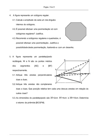 Página 3 de 3
..............................................................................................................................................................
4. A figura representa um octógono regular.
4.1. Calcula a amplitude de cada um dos ângulos
internos do octógono.
4.2. É possível efectuar uma pavimentação só com
octógonos regulares? Justifica.
4.3. Recorrendo a octógonos regulares e quadrados, é
possível efectuar uma pavimentação. Justifica a
possibilidade desta pavimentação, ilustrando-a com um desenho.
5. A figura representa um paralelepípedo
rectângulo. M e N são os pontos médios
dos segmentos [AE] e [BF]
respectivamente.
5.1. Indique três arestas perpendiculares
duas a duas.
5.2. Indique três arestas não complanares
duas a duas. Que posição relativa tem cada uma dessas arestas em relação às
outras duas?
5.3. As dimensões do paralelepípedo são 𝐴𝐸̅̅̅̅=2cm 𝐵𝐶̅̅̅̅=4cm e 𝐴𝐵̅̅̅̅=10cm. Determina
o volume da pirâmide [BCGFM].
 