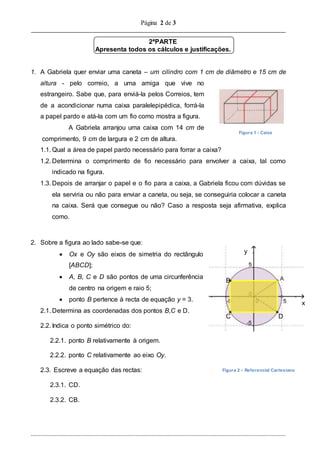 Página 2 de 3
..............................................................................................................................................................
2ªPARTE
Apresenta todos os cálculos e justificações.
1. A Gabriela quer enviar uma caneta – um cilindro com 1 cm de diâmetro e 15 cm de
altura - pelo correio, a uma amiga que vive no
estrangeiro. Sabe que, para enviá-la pelos Correios, tem
de a acondicionar numa caixa paralelepipédica, forrá-la
a papel pardo e atá-la com um fio como mostra a figura.
A Gabriela arranjou uma caixa com 14 cm de
comprimento, 9 cm de largura e 2 cm de altura.
1.1. Qual a área de papel pardo necessário para forrar a caixa?
1.2. Determina o comprimento de fio necessário para envolver a caixa, tal como
indicado na figura.
1.3. Depois de arranjar o papel e o fio para a caixa, a Gabriela ficou com dúvidas se
ela serviria ou não para enviar a caneta, ou seja, se conseguiria colocar a caneta
na caixa. Será que consegue ou não? Caso a resposta seja afirmativa, explica
como.
2. Sobre a figura ao lado sabe-se que:
 Ox e Oy são eixos de simetria do rectângulo
[ABCD];
 A, B, C e D são pontos de uma circunferência
de centro na origem e raio 5;
 ponto B pertence à recta de equação y = 3.
2.1. Determina as coordenadas dos pontos B,C e D.
2.2. Indica o ponto simétrico do:
2.2.1. ponto B relativamente à origem.
2.2.2. ponto C relativamente ao eixo Oy.
2.3. Escreve a equação das rectas:
2.3.1. CD.
2.3.2. CB.
x
Figura 1 - Caixa
Figura 2 – Referencial Cartesiano
y
C D
B
 