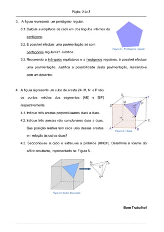 Página 3 de 3
..............................................................................................................................................................
3. A figura representa um pentágono regular.
3.1. Calcula a amplitude de cada um dos ângulos internos do
pentágono.
3.2. É possível efectuar uma pavimentação só com
pentágonos regulares? Justifica.
3.3. Recorrendo a triângulos equiláteros e a hexágonos regulares, é possível efectuar
uma pavimentação. Justifica a possibilidade desta pavimentação, ilustrando-a
com um desenho.
4. A figura representa um cubo de aresta 24. M, N e P são
os pontos médios dos segmentos [AE] e [BF]
respectivamente.
4.1. Indique três arestas perpendiculares duas a duas.
4.2. Indique três arestas não complanares duas a duas.
Que posição relativa tem cada uma dessas arestas
em relação às outras duas?
4.3. Seccionou-se o cubo e extraiu-se a pirâmide [MNCP]. Determina o volume do
sólido resultante, representado na Figura 5 .
Bom Trabalho!
Figura 3 – Pentágono regular
Figura 4 - Cubo
Figura 5 -Cubo Truncado
 