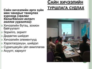 САЙН ХИЧЭЭЛИЙН
                              ТУРШЛАГА СУДЛАХ
  Сайн хичээлийн арга зүйн
  мөн чанарыг таниулах
  хүрээнд (зөвлөх
  багш/багийн ахлагч
  голлох үүрэгтэй):
 Хичээлийн бүтэц, зохион
  байгуулалт
 Зорилго, зорилт
 Дидактик шийдэл
 Хичээлийн элементүүд
 Хэрэглэгдэхүүн, шийдэл
 Суралцахуйн үйл ажиллагаа
 Асуулт, хариулт
 