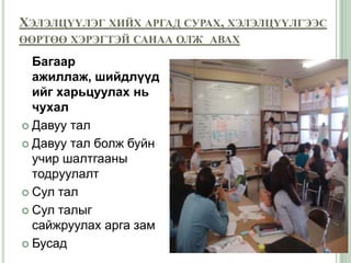 ХЭЛЭЛЦҮҮЛЭГ ХИЙХ АРГАД СУРАХ, ХЭЛЭЛЦҮҮЛГЭЭС
ӨӨРТӨӨ ХЭРЭГТЭЙ САНАА ОЛЖ АВАХ

  Багаар
  ажиллаж, шийдлүүд
  ийг харьцуулах нь
  чухал
 Давуу тал

 Давуу тал болж буйн
  учир шалтгааны
  тодруулалт
 Сул тал

 Сул талыг
  сайжруулах арга зам
 Бусад
 