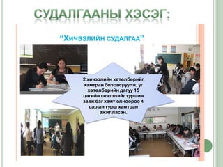 “ХИЧЭЭЛИЙН СУДАЛГАА”




     2 хичээлийн хөтөлбөрийг
     хамтран боловсруулж, уг
       хөтөлбөрийн дагуу 15
     цагийн хичээлийг туршин
     зааж баг хамт олноороо 4
        сарын турш хамтран
            ажилласан.
 