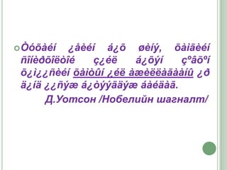  Òóõàéí   ¿åèéí á¿õ øèíý, õàìãèéí
 ñîíèðõîëòîé   ç¿éë    á¿õýí  çºâõºí
 õ¿ì¿¿ñèéí õàìòûí ¿éë àæèëëàãààíû ¿ð
 ä¿íä ¿¿ñýæ á¿òýýãäýæ áàéäàã.
      Д.Уотсон /Нобелийн шагналт/
 