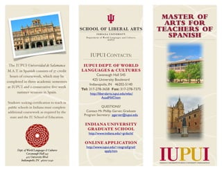 MASTER OF
                                                                                        ARTS FOR
                                                                                      TEACHERS OF
                                                                                         SPANISH


                                                 IUPUI CONTACTS:
 The IUPUI-Universidad de Salamanca          IUPUI DEPT. OF WORLD
M.A.T. in Spanish consists of 37 credit     LANGUAGES & CULTURES
  hours of coursework, which may be                   Cavanaugh Hall 545
                                                   425 University Boulevard
completed in three academic semesters
                                                 Indianapolis, IN 46202-5140
 at IUPUI and 2 consecutive ﬁve-week
                                            Tel: 317-278-3658 Fax: 317-278-7375
      summer sessions in Spain.                  http://liberalarts.iupui.edu/wlac/
                                                           AcadMAT.htm
Students seeking certiﬁcation to teach in
public schools in Indiana must complete                 QUESTIONS?
additional coursework as required by the      Contact Mr. Phillip Garver, Graduate
                                             Program Secretary: pgarver@iupui.edu
 state and the IU School of Education.

                                              INDIANA UNIVERSITY
                                               GRADUATE SCHOOL
                                                http://www.indiana.edu/~grdschl/

                                              ONLINE APPLICATION
                                               http://www.iupui.edu/~resgrad/grad/
      Dept. of World Languages & Cultures                   apply.htm
              Cavanaugh Ha! 545
              425 University Blvd.
         Indianapolis, IN 46202-5140
 