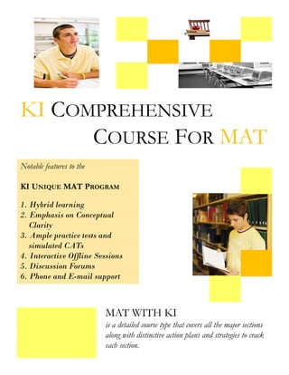 KI COMPREHENSIVE
      COURSE FOR MAT
Notable features to the

KI UNIQUE MAT PROGRAM

1. Hybrid learning
2. Emphasis on Conceptual
   Clarity
3. Ample practice tests and
   simulated CATs
4. Interactive Offline Sessions
5. Discussion Forums
6. Phone and E-mail support



                          MAT WITH KI
                          is a detailed course type that covers all the major sections
                          along with distinctive action plans and strategies to crack
                          each section.
 