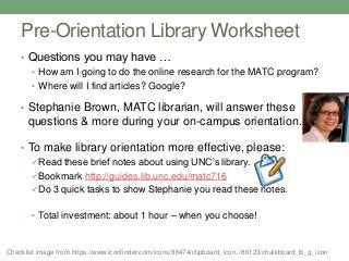 Pre-Orientation Library Worksheet
• Questions you may have …
• How am I going to do the online research for the MATC program?
• Where will I find articles? Google?
• Stephanie Brown, MATC librarian, will answer these
questions & more during your on-campus orientation.
• To make library orientation more effective, please:
Read these brief notes about using UNC’s library.
Bookmark http://guides.lib.unc.edu/matc716
Do 3 quick tasks to show Stephanie you read these notes.
• Total investment: about 1 hour – when you choose!
Checklist image from https://www.iconfinder.com/icons/86474/clipboard_icon, /86123/chalkboard_lb_q_icon
 