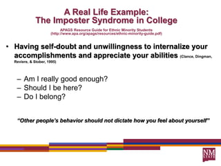 A Real Life Example:
The Imposter Syndrome in College
APAGS Resource Guide for Ethnic Minority Students
(http://www.apa.org/apags/resources/ethnic-minority-guide.pdf)
• Having self-doubt and unwillingness to internalize your
accomplishments and appreciate your abilities (Clance, Dingman,
Reviere, & Stober, 1995)
– Am I really good enough?
– Should I be here?
– Do I belong?
“Other people’s behavior should not dictate how you feel about yourself”
 