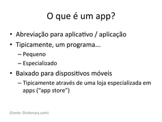 O'que'é'um'app?'
•  Abreviação'para'aplica1vo'/'aplicação'
•  Tipicamente,'um'programa...'
    –  Pequeno'
    –  Especializado'
•  Baixado'para'disposi1vos'móveis'
    –  Tipicamente'através'de'uma'loja'especializada'em'
       apps'(“app'store”)'


(Fonte:'Dic1onary.com)'
 