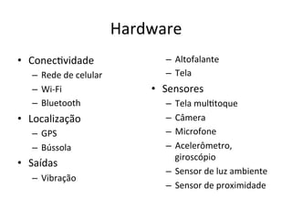 Hardware'
•  Conec1vidade'                –  Altofalante'
   –  Rede'de'celular'          –  Tela'
   –  WilFi'                 •  Sensores'
   –  Bluetooth'                –  Tela'mul1toque'
•  Localização'                 –  Câmera'
   –  GPS'                      –  Microfone'
   –  Bússola'                  –  Acelerômetro,'
                                   giroscópio'
•  Saídas'
                                –  Sensor'de'luz'ambiente'
   –  Vibração'
                                –  Sensor'de'proximidade'
 