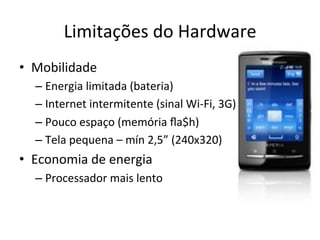 Limitações'do'Hardware'
•  Mobilidade'
  –  Energia'limitada'(bateria)'
  –  Internet'intermitente'(sinal'WilFi,'3G)'
  –  Pouco'espaço'(memória'ﬂa$h)'
  –  Tela'pequena'–'mín'2,5”'(240x320)'
•  Economia'de'energia'
  –  Processador'mais'lento'
 