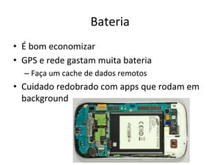 Bateria'
•  É'bom'economizar'
•  GPS'e'rede'gastam'muita'bateria'
  –  Faça'um'cache'de'dados'remotos'
•  Cuidado'redobrado'com'apps'que'rodam'em'
   background'
 